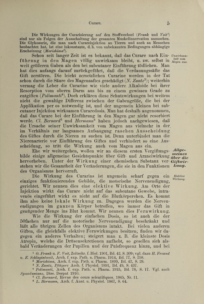 o Die Wirkungen der Curarisierung auf den Stoffwechsel (Frank und Voitx) sind nur als Folgen der Ausschaltung der gesamten Muskelinnervation anzusehen. Die Glykosurie, die man nach Curareinjektion an Tieren und auch an Menschen beobachtet hat, ist eine inkonstante, d. h. von unbekannten Bedingungen abhängige Erscheinung (Morishima1 2). Schon seit langer Zeit ist es bekannt, daß das Curare nach Ein¬ führung in den Magen völlig unwirksam bleibt, u. zw. selbst in weit größeren Gaben als den bei subcutaner Einführung tödlichen. Man hat dies anfangs darauf zurückgeführt, daß die Verdauungssäfte das Gift zerstören. Die leicht zersetzlichen Curarine werden in der Tat schon durch die Säure des Magensaftes geschädigt (V. Zuntz3); weiterhin vermag die Leber die Curarine wie viele andere Alkaloide bei ihrer Resorption vom oberen Darm aus bis zu einem gewissen Grade zu entgiften (Polimanti4). Doch erklären diese Schutzwirkungen bei weitem nicht die gewaltige Differenz zwischen der Gabengröße, die bei der Applikation per os notwendig ist, und der ungemein kleinen bei sub¬ cutaner Injektion wirksamen Curaredosis. Man hat deshalb angenommen, daß das Curare bei der Einführung in den Magen gar nicht resorbiert werde. CI. Bernard5 6 und Hermann6 haben jedoch nachgewiesen, daß die Ursache seiner Unwirksamkeit vom Magen aus vielmehr in der im Verhältnis zur langsamen Aufsaugung raschen Ausscheidung des Giftes durch die Nieren zu suchen ist. Denn unterbindet man die Nierenarterie vor Einführung des Giftes und verhindert so eine Aus¬ scheidung, so tritt die Wirkung auch vom Magen aus ein. Ehe wir weitergehen, wollen wir an diesem ersten Vergiftungs¬ bilde einige allgemeine Gesichtspunkte über Gift- und Arzneiwirkung hervorheben. Unter der Wirkung einer chemischen Substanz ver¬ stehen wir die Gesamtheit der Veränderungen, die sie in den Funktionen des Organismus hervorruft. Die Wirkung des Curarins ist ungemein scharf gegen ein einziges funktionierendes Gebilde, die motorische Nervenendigung, gerichtet. Wir nennen dies eine elektive Wirkung. Am Orte der Injektion wirkt das Curare nicht auf das subcutane Gewebe, intra¬ venös eingeführt wdrkt es nicht auf die Blutkörperchen. Es kommt ihm also keine lokale Wirkung zu. Dagegen werden die Nerven¬ endigungen im ganzen Körper betroffen, wo immer das Gift in genügender Menge ins Blut kommt. Wir nennen dies Fern Wirkung. Wie die Wirkung der einfachen Dosis, so ist auch die der öOfachen nur auf die motorische Nervenendigung beschränkt und läßt alle übrigen Zellen des Organismus intakt. Bei vielen anderen Giften, die gleichfalls elektive Fernwirkungen besitzen, finden wir da¬ gegen ein anderes Verhalten; steigert man z. B. die kleinste Dosis Atropin, welche die Drüsensekretionen aufhebt, so gesellen sich als¬ bald Veränderungen der Pupillen und der Pulsfrequenz hinzu, und bei 1 0. Frcmh u. F. Voit, Zeitschr. f. Biol. 1901, Bd. 42, S. 309; vgl. dazu H. Freund u. E. Schlagintweit, Arch. f. exp. Path. u. Pharm. 1914, Bd. 77, S. 258. 2 Morishima, Arch. f. exp. Path. u. Pharm. 1899, Bd. 42, S. 28. 3 N. Zuntz, Pflügers Arch. f. Physiol. 1891, Bd. 49, S. 437. 4 Polimanti, Arch. f. exp. Path. u. Pharm. 1915, Bd. 78, S. 17. Vgl. auch Spandunianz, Diss. Dorpat 1910. 5 67. Bernard, Revue des cours scientifiques. 1865, Nr. 11. 6 L. Hermann, Arch. f. Anat. u. Physiol. 1867, S. 64. Unwirksam¬ keit vom Magen aus. Allge¬ meines über die Giftwir¬ kung. Elektive Wirkung.