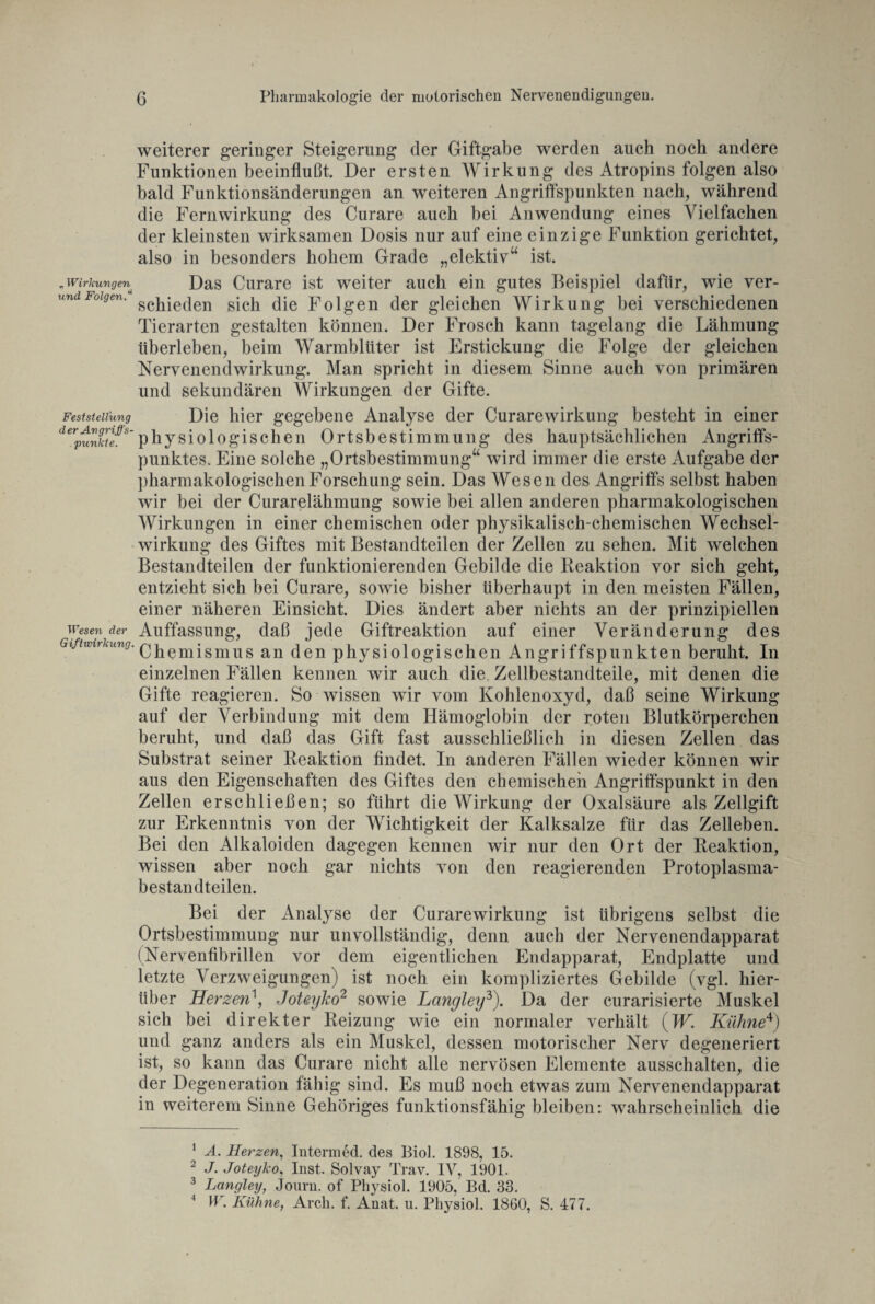 „ Wirkungen und Folgen.“ Feststellung d er An griffs- . punkte. Wesen der Giftwirkung. weiterer geringer Steigerung der Giftgabe werden auch noch andere Funktionen beeinflußt. Der ersten Wirkung des Atropins folgen also bald Funktionsänderungen an weiteren Angriffspunkten nach, während die Fern Wirkung des Curare auch bei Anwendung eines Vielfachen der kleinsten wirksamen Dosis nur auf eine einzige Funktion gerichtet, also in besonders hohem Grade „elektiv“ ist. Das Curare ist weiter auch ein gutes Beispiel dafür, wie ver¬ schieden sich die Folgen der gleichen Wirkung bei verschiedenen Tierarten gestalten können. Der Frosch kann tagelang die Lähmung überleben, beim Warmblüter ist Erstickung die Folge der gleichen Nervenendwirkung. Man spricht in diesem Sinne auch von primären und sekundären Wirkungen der Gifte. Die hier gegebene Analyse der Curare Wirkung besteht in einer physiologischen Ortsbestimmung des hauptsächlichen Angriffs¬ punktes. Eine solche „Ortsbestimmung“ wird immer die erste Aufgabe der pharmakologischen Forschung sein. Das Wesen des Angriffs selbst haben wir bei der Curarelähmung sowie bei allen anderen pharmakologischen Wirkungen in einer chemischen oder physikalisch-chemischen Wechsel¬ wirkung des Giftes mit Bestandteilen der Zellen zu sehen. Mit welchen Bestandteilen der funktionierenden Gebilde die Reaktion vor sich geht, entzieht sich bei Curare, sowie bisher überhaupt in den meisten Fällen, einer näheren Einsicht. Dies ändert aber nichts an der prinzipiellen Auffassung, daß jede Giftreaktion auf einer Veränderung des Chemismus an den physiologischen Angriffspunkten beruht. In einzelnen Fällen kennen wir auch die Zellbestandteile, mit denen die Gifte reagieren. So wissen wir vom Kohlenoxyd, daß seine Wirkung auf der Verbindung mit dem Hämoglobin der roten Blutkörperchen beruht, und daß das Gift fast ausschließlich in diesen Zellen das Substrat seiner Reaktion findet. In anderen Fällen wieder können wir aus den Eigenschaften des Giftes den chemischen Angriffspunkt in den Zellen erschließen; so führt die Wirkung der Oxalsäure als Zellgift zur Erkenntnis von der Wichtigkeit der Kalksalze für das Zelleben. Bei den Alkaloiden dagegen kennen wir nur den Ort der Reaktion, wissen aber noch gar nichts von den reagierenden Protoplasma¬ bestandteilen. Bei der Analyse der Curarewirkung ist übrigens selbst die Ortsbestimmung nur unvollständig, denn auch der Nervenendapparat (Nervenfibrillen vor dem eigentlichen Endapparat, Endplatte und letzte Verzweigungen) ist noch ein kompliziertes Gebilde (vgl. hier¬ über Herzen\ Joteyko1 2 sowie Langley3 4). Da der curarisierte Muskel sich bei direkter Reizung wie ein normaler verhält (W. Kühne*) und ganz anders als ein Muskel, dessen motorischer Nerv degeneriert ist, so kann das Curare nicht alle nervösen Elemente ausschalten, die der Degeneration fähig sind. Es muß noch etwas zum Nervenendapparat in weiterem Sinne Gehöriges funktionsfähig bleiben: wahrscheinlich die 1 A. Herzen, Interm ed. des Biol. 1898, 15. 2 J. Joteyko, Inst. Solvay Trav. IV, 1901. 3 Langley, Journ. of Physiol. 1905, Bd. 33. 4 ir. Kühne, Arch. f. Anat. u. Physiol. 1860, S. 477.
