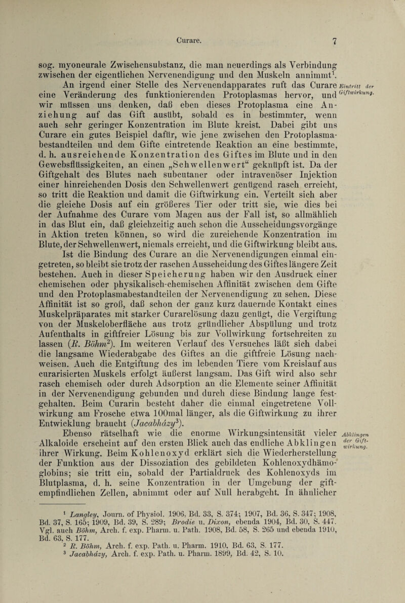 sog. myoneurale Zwischensubstanz, die man neuerdings als Verbindung zwischen der eigentlichen Nervenendigung und den Muskeln annimmt1. An irgend einer Stelle des Nervenendapparates ruft das Curare Eintritt der eine Veränderung des funktionierenden Protoplasmas hervor, und °Jtwirkunn- wir müssen uns denken, daß eben dieses Protoplasma eine An¬ ziehung auf das Gift ausübt, sobald es in bestimmter, wenn auch sehr geringer Konzentration im Blute kreist. Dabei gibt uns Curare ein gutes Beispiel dafür, wie jene zwischen den Protoplasma¬ bestandteilen und dem Gifte eintretende Reaktion an eine bestimmte, d. h. ausreichende Konzentration des Giftes im Blute und in den Gewebsflüssigkeiten, an einen „Schwellenwert“ geknüpft ist. Da der Giftgehalt des Blutes nach subcutaner oder intravenöser Injektion einer hinreichenden Dosis den Schwellenwert genügend rasch erreicht, so tritt die Reaktion und damit die Giftwirkung ein. Verteilt sich aber die gleiche Dosis auf ein größeres Tier oder tritt sie, wie dies bei der Aufnahme des Curare vom Magen aus der Fall ist, so allmählich in das Blut ein, daß gleichzeitig auch schon die Ausscheidungsvorgänge in Aktion treten können, so wird die zureichende Konzentration im Blute, der Schwellenwert, niemals erreicht, und die Giftwirkung bleibt aus. Ist die Bindung des Curare an die Nervenendigungen einmal ein¬ getreten, so bleibt sie trotz der raschen Ausscheidung des Giftes längere Zeit bestehen. Auch in dieser Speicherung haben wir den Ausdruck einer chemischen oder physikalisch-chemischen Affinität zwischen dem Gifte und den Protoplasmabestandteilen der Nervenendigung zu sehen. Diese Affinität ist so groß, daß schon der ganz kurz dauernde Kontakt eines Muskelpräparates mit starker Curarelösung dazu genügt, die Vergiftung von der Muskeloberfläche aus trotz gründlicher Abspülung und trotz Aufenthalts in giftfreier Lösung bis zur Vollwirkung fortschreiten zu lassen (R. Böhm2). Im weiteren Verlauf des Versuches läßt sich dabei die langsame Wiederabgabe des Giftes an die giftfreie Lösung nach- weisen. Auch die Entgiftung des im lebenden Tiere vom Kreislauf aus curarisierten Muskels erfolgt äußerst langsam. Das Gift wird also sehr rasch chemisch oder durch Adsorption an die Elemente seiner Affinität in der Nervenendigung gebunden und durch diese Bindung lange fest¬ gehalten. Beim Curarin besteht daher die einmal eingetretene Voll¬ wirkung am Frosche etwa lOOmal länger, als die Giftwirkung zu ihrer Entwicklung braucht (Jacabhäzy3). Ebenso rätselhaft wie die enorme Wirkungsintensität vieler Abklingen Alkaloide erscheint auf den ersten Blick auch das endliche Abklingen ihrer Wirkung. Beim Kohlenoxyd erklärt sich die Wiederherstellung der Funktion aus der Dissoziation des gebildeten Kohlenoxydhämo¬ globins; sie tritt ein, sobald der Partialdruck des Kohlenoxyds im Blutplasma, d. h. seine Konzentration in der Umgebung der gift¬ empfindlichen Zellen, abnimmt oder auf Null herabgeht. In ähnlicher 1 Langtet/, Journ. of Physiol. 1906, Bd. 33, S. 3.74; 1907, Bd. 36, S. 347: 1908, Bd. 37, S. 165; 1909, Bd. 39, S. 289; Brodie u. Dixon, ebenda 1904, Bd. 30, S. 447. Vgl. auch Böhm, Arch. f. exp. Pharm, u. Path. 1908, Bd. 58, S. 265 und ebenda 1910, Bd. 63, S. 177. 2 R. Böhm, Arch. f. exp. Path. u. Pharm. 1910, Bd. 63, S. 177. 3 Jacabhäzy, Arch. f. exp. Path. u. Pharm. 1899, Bd. 42, S. 10.