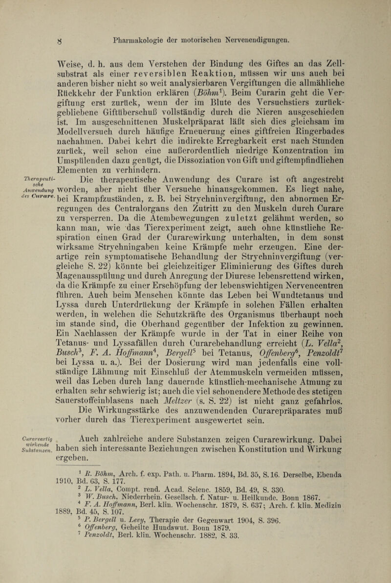 Weise, d. k. aus dem Verstehen der Bindung des Giftes an das Zell¬ substrat als einer reversiblen Reaktion, müssen wir uns auch bei anderen bisher nicht so weit analysierbaren Vergiftungen die allmähliche Rückkehr der Funktion erklären (Böhm1). Beim Curarin geht die Ver¬ giftung erst zurück, wenn der im Blute des Versuchstiers zurück¬ gebliebene Giftüberschuß vollständig durch die Nieren ausgeschieden ist. Im ausgeschnittenen Muskelpräparat läßt sich dies gleichsam im Modellversuch durch häufige Erneuerung eines giftfreien Ringerbades nachahmen. Dabei kehrt die indirekte Erregbarkeit erst nach Stunden zurück, weil schon eine außerordentlich niedrige Konzentration im Umspülenden dazu genügt, die Dissoziation von Gift und giftempfindlichen Elementen zu verhindern. T,iers^eeuti' Die therapeutische Anwendung des Curare ist oft angestrebt Anwendung worden, aber nicht über Versuche hinausgekommen. Es liegt nahe, des curare, Krampfzuständen, z. B. bei Strychninvergiftung, den abnormen Er¬ regungen des Centralorgans den Zutritt zu den Muskeln durch Curare zu versperren. Da die Atembewegungen zuletzt gelähmt werden, so kann man, wie das Tierexperiment zeigt, auch ohne künstliche Re¬ spiration einen Grad der Curarewirkung unterhalten, in dem sonst wirksame Strychningaben keine Krämpfe mehr erzeugen. Eine der¬ artige rein symptomatische Behandlung der Strychninvergiftung (Ver¬ gleiche S. 22) könnte bei gleichzeitiger Eliminierung des Giftes durch Magenausspülung und durch Anregung der Diurese lebensrettend wirken, da die Krämpfe zu einer Erschöpfung der lebenswichtigen Nervencentren führen. Auch beim Menschen könnte das Leben bei Wundtetanus und Lyssa durch Unterdrückung der Krämpfe in solchen Fällen erhalten werden, in welchen die Schutzkräfte des Organismus überhaupt noch im stände sind, die Oberhand gegenüber der Infektion zu gewinnen. Ein Nachlassen der Krämpfe wurde in der Tat in einer Reihe von Tetanus- und Lyssafällen durch Curarebehandlung erreicht (L. Vella2, Busch3, F. A. Hoffmann4, Bergeil5 bei Tetanus, Offenberg6 7, Penzoldt1 bei Lyssa u. a.). Bei der Dosierung wird man jedenfalls eine voll¬ ständige Lähmung mit Einschluß der Atemmuskeln vermeiden müssen, weil das Leben durch lang dauernde künstlich-mechanische Atmung zu erhalten sehr schwierig ist; auch die viel schonendere Methode des stetigen Sauerstoffeinblasens nach Meitzer (s. S. 22) ist nicht ganz gefahrlos. Die Wirkungsstärke des anzuwendenden Curarepräparates muß vorher durch das Tierexperiment ausgewertet sein. ) Gurareartig Auch zahlreiche andere Substanzen zeigen Curarewirkung. Dabei Substanzen. haben sich interessante Beziehungen zwischen Konstitution und Wirkung ergeben. 1 P. Böhm, Arch. f. exp. Path. u. Pharm. 1894, Bd. 35, S. 16. Derselbe, Ebenda 1910, Bd. G3, S. 177. 2 L. Vella, Compt. rend. Acad. Scienc. 1859, Bd. 49, S. 330. 3 W. Busch, Niederrhein. Gesellsch. f. Natur- u. Heilkunde. Bonn 1867. 4 F. A. Hof mann, Berl. klin. Wochenschr. 1879, S. 637: Arch. f. klin. Medizin 1889, Bd. 45, S. 107. 5 P. Bergell u. Levij, Therapie der Gegenwart 1904, S. 396. * Offenberg, Geheilte Hundswut. Bonn 1879. 7 Penzoldt, Berl. klin. Wochenschr. 1882, S. 33.