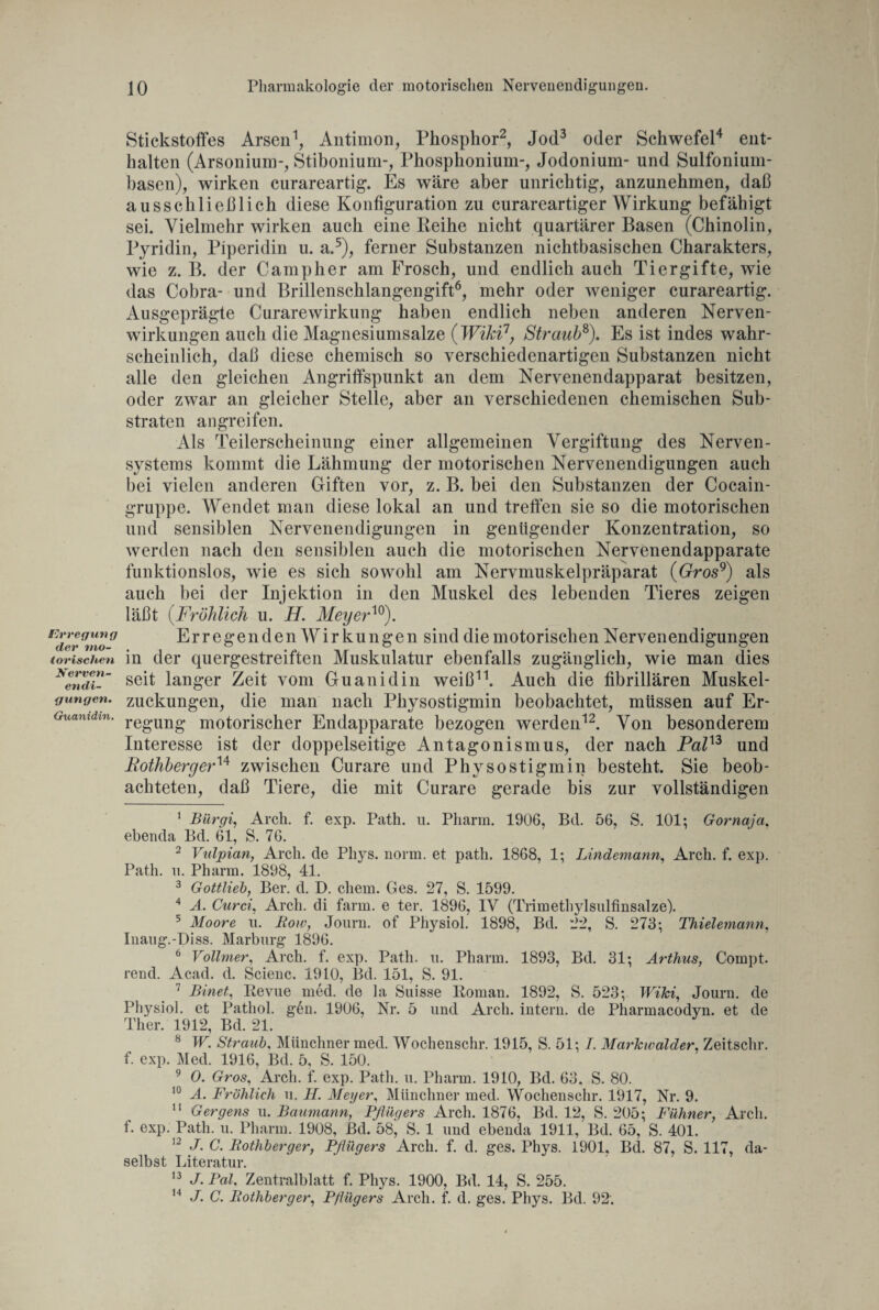 Erregung der mo¬ lorischen Nerven¬ endi¬ gungen. Guanidin. Stickstoffes Arsen1, Antimon, Phosphor2, Jod3 oder Schwefel4 ent¬ halten (Arsonium-, Stibonium-, Phosphonium-, Jodonium- und Sulfonium- basen), wirken curareartig. Es wäre aber unrichtig, anzunehmen, daß ausschließlich diese Konfiguration zu curareartiger Wirkung befähigt sei. Vielmehr wirken auch eine Leihe nicht quartärer Basen (Chinolin, Pyridin, Piperidin u. a.5), ferner Substanzen nichtbasischen Charakters, wie z. B. der Camp her am Frosch, und endlich auch Tiergifte, wie das Cobra- und Brillenschlangengift6, mehr oder weniger curareartig. Ausgeprägte Curarewirkung haben endlich neben anderen Neben¬ wirkungen auch die Magnesiumsalze (Wiki7, Straub8). Es ist indes wahr¬ scheinlich, daß diese chemisch so verschiedenartigen Substanzen nicht alle den gleichen Angriffspunkt an dem Nervenendapparat besitzen, oder zwar an gleicher Stelle, aber an verschiedenen chemischen Sub¬ straten angreifen. Als Teilerscheinung einer allgemeinen Vergiftung des Nerven¬ systems kommt die Lähmung der motorischen Nervenendigungen auch bei vielen anderen Giften vor, z. B. hei den Substanzen der Cocain¬ gruppe. Wendet man diese lokal an und treffen sie so die motorischen und sensiblen Nervenendigungen in genügender Konzentration, so werden nach den sensiblen auch die motorischen Nervenendapparate funktionslos, wie es sich sowohl am Nervmuskelpräparat (Gros9) als auch bei der Injektion in den Muskel des lebenden Tieres zeigen läßt (Fröhlich u. H. Meyer™). Erregenden Wirkungen sind die motorischen Nervenendigungen in der quergestreiften Muskulatur ebenfalls zugänglich, wie man dies seit langer Zeit vom Guanidin weiß11. Auch die fibrillären Muskel¬ zuckungen, die man nach Physostigmin beobachtet, müssen auf Er¬ regung motorischer Endapparate bezogen werden12. Von besonderem Interesse ist der doppelseitige Antagonismus, der nach Pal13 und Rothberger14 zwischen Curare und Physostigmin besteht. Sie beob¬ achteten, daß Tiere, die mit Curare gerade bis zur vollständigen 1 jBärgt, Arch. f. exp. Path. n. Pharm. 1906, Bd. 56, S. 101; Gornajci. ebenda Bd. 61, S. 76. 2 Vulpian, Arch. de Phys. norm, et path. 1868, 1; Lindemann, Arch. f. exp. Path. n. Pharm. 1898, 41. 3 Gottlieb, Ber. d. D. ehern. Ges. 27, S. 1599. 4 A. Curd, Arch. di farm, e ter. 1896, IV (Trimethylsulfinsalze). 5 Moore u. Row, Journ. of Physiol. 1898, Bd. 22, S. 273; Thielemann, Iuaug.-Diss. Marburg 1896. 6 Vollmer, Arch. f. exp. Path. u. Pharm. 1893, Bd. 31; Arthus, Compt. rend. Acad. d. Scienc. 1910, Bd. 151, S. 91. 7 Binet, Revue med. de la Suisse Roman. 1892, S. 523; Wiki, Journ. de Physiol. et Patliol. g6n. 1906, Nr. 5 und Arch. intern, de Pharmacodyn. et de Ther. 1912, Bd. 21. 8 W. Straub, Münchner med. Wochenschr. 1915, S. 51; /. Markwalder, Zeitschr. f. exp. Med. 1916, Bd. 5, S. 150. 9 0. Gros, Arch. f. exp. Path. u. Pharm. 1910, Bd. 63, S. 80. 10 A. Fröhlich u. H. Meyer, Münchner med. Wochenschr. 1917, Nr. 9. 11 Gergens u. Baumann, Pflügers Arch. 1876, Bd. 12, S. 205; Fühner, Arch. f. exp. Path. u. Pharm. 1908, ßd. 58, S. 1 und ebenda 1911, Bd. 65, S. 401. 12 J. C. Rothberger, Pflügers Arch. f. d. ges. Phys. 1901, Bd. 87, S. 117, da¬ selbst Literatur. 13 J. Pal, Zentralblatt f. Phys. 1900, Bd. 14, S. 255. 14 J. C. Rothberger, Pflügers Arch. f. d. ges. Phys. Bd. 92.