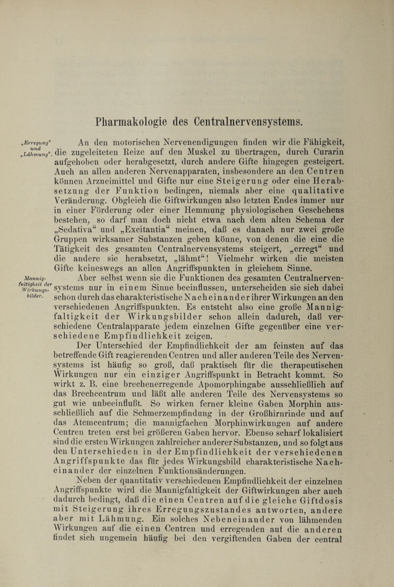 Pharmakologie des Centralnervensystems. bilder. „Erregung“ An den motorischen Nervenendigungen finden wir die Fähigkeit, „LäTmungdie ziigeleiteten Reize auf den Muskel zu übertragen, durch Curarin aufgehoben oder herabgesetzt, durch andere Gifte hingegen gesteigert. Auch an allen anderen Nervenapparaten, insbesondere an den Centren können Arzneimittel und Gifte nur eine Steigerung oder eine Herab¬ setzung der Funktion bedingen, niemals aber eine qualitative Veränderung. Obgleich die Giftwirkungen also letzten Endes immer nur in einer Förderung oder einer Hemmung physiologischen Geschehens bestehen, so darf man doch nicht etwa nach dem alten Schema der „Sedativa“ und „Excitantia“ meinen, daß es danach nur zwei große Gruppen wirksamer Substanzen geben könne, von denen die eine die Tätigkeit des gesamten Centralnervensystems steigert, „erregt“ und die andere sie herabsetzt, „lähmt“! Vielmehr wirken die meisten Gifte keineswegs an allen Angriffspunkten in gleichem Sinne. Mannig. Aber selbst wenn sie die Funktionen des gesamten Centralnerven- f<\virkungs-r Systems nur in einem Sinne beeinflussen, unterscheiden sie sich dabei schon durch das charakteristische Nacheinander ihrer Wirkungen an den verschiedenen Angriffspunkten. Es entsteht also eine große Mannig¬ faltigkeit der Wirkungsbilder schon allein dadurch, daß ver¬ schiedene Centralapparate jedem einzelnen Gifte gegenüber eine ver¬ schiedene Empfindlichkeit zeigen. Der Unterschied der Empfindlichkeit der am feinsten auf das betreffende Gift reagierenden Centren und aller anderen Teile des Nerven¬ systems ist häufig so groß, daß praktisch für die therapeutischen Wirkungen nur ein einziger Angriffspunkt in Betracht kommt. So wirkt z. B. eine brechenerregende Apomorphingabe ausschließlich auf das Brechcentrum und läßt alle anderen Teile des Nervensystems so gut wie unbeeinflußt. So wirken ferner kleine Gaben Morphin aus¬ schließlich auf die Schmerzempfindung in der Großhirnrinde und auf das Atemcentrum; die mannigfachen Morphinwirkungen auf andere Centren treten erst bei größeren Gaben hervor. Ebenso scharf lokalisiert sind die ersten Wirkungen zahlreicher anderer Substanzen, und so folgt aus den Unterschieden in der Empfindlichkeit der verschiedenen Angriffspunkte das für jedes Wirkungsbild charakteristische Nach¬ einander der einzelnen Funktionsänderungen. Neben der quantitativ verschiedenen Empfindlichkeit der einzelnen Angriffspunkte wird die Mannigfaltigkeit der Giftwirkungen aber auch dadurch bedingt, daß die einen Centren auf die gleiche Giftdosis mit Steigerung ihres Erregungszustandes antworten, andere aber mit Lähmung. Ein solches Nebeneinander von lähmenden Wirkungen auf die einen Centren und erregenden auf die anderen findet sich ungemein häufig bei den vergiftenden Gaben der central