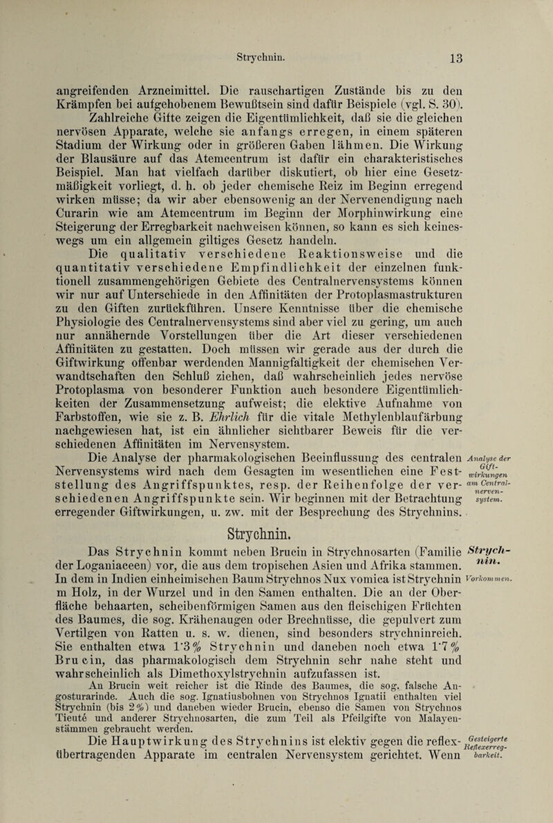 allgreifenden Arzneimittel. Die rauschartigen Zustände bis zu den Krämpfen bei aufgehobenem Bewußtsein sind dafür Beispiele (ygl. S. 30). Zahlreiche Gifte zeigen die Eigentümlichkeit, daß sie die gleichen nervösen Apparate, welche sie anfangs erregen, in einem späteren Stadium der Wirkung oder in größeren Gaben lähmen. Die Wirkung der Blausäure auf das Atemcentrum ist dafür ein charakteristisches Beispiel. Man hat vielfach darüber diskutiert, ob hier eine Gesetz¬ mäßigkeit vorliegt, d. h. ob jeder chemische Reiz im Beginn erregend wirken müsse; da wir aber ebensowenig an der Nervenendigung nach Curarin wie am Atemcentrum im Beginn der Morphinwirkung eine Steigerung der Erregbarkeit nackweisen können, so kann es sich keines¬ wegs um ein allgemein gütiges Gesetz handeln. Die qualitativ verschiedene Reaktionsweise und die quantitativ verschiedene Empfindlichkeit der einzelnen funk¬ tionell zusammengehörigen Gebiete des Centralnervensystems können wir nur auf Unterschiede in den Affinitäten der Protoplasmastrukturen zu den Giften zurückführen. Unsere Kenntnisse über die chemische Physiologie des Centralnervensystems sind aber viel zu gering, um auch nur annähernde Vorstellungen über die Art dieser verschiedenen Affinitäten zu gestatten. Doch müssen wir gerade aus der durch die Giftwirkung offenbar werdenden Mannigfaltigkeit der chemischen Ver¬ wandtschaften den Schluß ziehen, daß wahrscheinlich jedes nervöse Protoplasma von besonderer Funktion auch besondere Eigentümlich¬ keiten der Zusammensetzung aufweist; die elektive Aufnahme von Farbstoffen, wie sie z. B. Ehrlich für die vitale Methylenblaufärbung nachgewiesen hat, ist ein ähnlicher sichtbarer Beweis für die ver¬ schiedenen Affinitäten im Nervensystem. Die Analyse der pharmakologischen Beeinflussung des centralen Analyse der Nervensystems wird nach dem Gesagten im wesentlichen eine Fest- Zungen Stellung des Angriffspunktes, resp. der Reihenfolge der ver- schiedenen Angriffspunkte sein. Wir beginnen mit der Betrachtun g System. erregender Giftwirkungen, u. zw. mit der Besprechung des Strychnins. Strychnin. Das Strychnin kommt neben Brucin in Stryehnosarten (Familie Strych- cler Loganiaceen) vor, die aus dem tropischen Asien und Afrika stammen. nin* In dem in Indien einheimischen Baum Strychnos Nux vomica ist Strychnin Vorkommen. m Holz, in der Wurzel und in den Samen enthalten. Die an der Ober¬ fläche behaarten, scheibenförmigen Samen aus den fleischigen Früchten des Baumes, die sog. Krähenaugen oder Brechnüsse, die gepulvert zum Vertilgen von Ratten u. s. w. dienen, sind besonders strychninreich. Sie enthalten etwa 1’3% Strychnin und daneben noch etwa 1*7% Brucin, das pharmakologisch dem Strychnin sehr nahe steht und wahrscheinlich als Dimethoxylstrychnin aufzufassen ist. An Brucin weit reicher ist die Rinde des Baumes, die sog. falsche An- gosturarinde. Auch die sog. Ignatiusbohnen von Strychnos Ignatii enthalten viel Strychnin (bis 2%) und daneben wieder Brucin, ebenso die Samen von Strychnos Tieut6 und anderer Stryehnosarten, die zum Teil als Pfeilgifte von Malayen- stämmen gebraucht werden. Die Hauptwirkung des Strychnins ist elektiv gegen die reflex-^enlxtfreg- übertragenden Apparate im centralen Nervensystem gerichtet. Wenn barkeit.