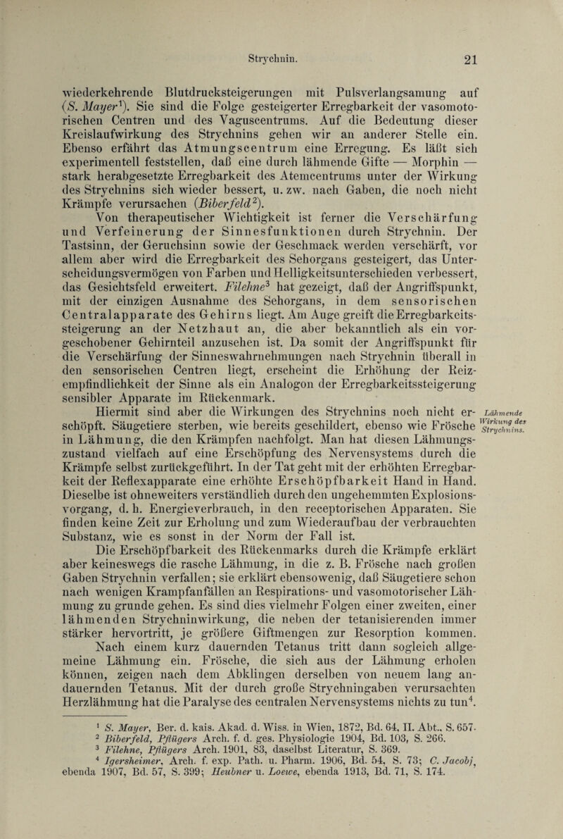 wiedcrkehrende Blutdrucksteigerungen mit Pulsverlangsamung auf (S. Mayern). Sie sind die Folge gesteigerter Erregbarkeit der vasomoto¬ rischen Centren und des Vaguscentrums. Auf die Bedeutung dieser Kreislaufwirkung des Strychnins gehen wir an anderer Stelle ein. Ebenso erfährt das Atmungscentrum eine Erregung. Es läßt sich experimentell feststellen, daß eine durch lähmende Gifte — Morphin — stark herabgesetzte Erregbarkeit des Atemcentrums unter der Wirkung des Strychnins sich wieder bessert, u. zw. nach Gaben, die noch nicht Krämpfe verursachen (Biberfeld1 2). Von therapeutischer Wichtigkeit ist ferner die Verschärfung und Verfeinerung der Sinnesfunktionen durch Strychnin. Der Tastsinn, der Geruchsinn sowie der Geschmack werden verschärft, vor allem aber wird die Erregbarkeit des Sehorgans gesteigert, das Unter¬ scheidungsvermögen von Farben und Helligkeitsunterschieden verbessert, das Gesichtsfeld erweitert. Filehne3 hat gezeigt, daß der Angriffspunkt, mit der einzigen Ausnahme des Sehorgans, in dem sensorischen Centralapparate des Gehirns liegt. Am Auge greift die Erregbarkeits¬ steigerung an der Netzhaut an, die aber bekanntlich als ein vor¬ geschobener Gehirnteil anzusehen ist. Da somit der Angriffspunkt für die Verschärfung der Sinneswahrnehmungen nach Strychnin überall in den sensorischen Centren liegt, erscheint die Erhöhung der Reiz- empfindlichkeit der Sinne als ein Analogon der Erregbarkeitssteigerung sensibler Apparate im Rückenmark. Hiermit sind aber die Wirkungen des Strychnins noch nicht er- Lähmende schöpft. Säugetiere sterben, wie bereits geschildert, ebenso wie Frösche ^stmfhnins. in Lähmung, die den Krämpfen nachfolgt. Man hat diesen Lähmungs¬ zustand vielfach auf eine Erschöpfung des Nervensystems durch die Krämpfe selbst zurückgeführt. In der Tat geht mit der erhöhten Erregbar¬ keit der Reflexapparate eine erhöhte Erschöpfbarkeit Hand in Hand. Dieselbe ist ohneweiters verständlich durch den ungehemmten Explosions¬ vorgang, d. h. Energieverbrauch, in den receptorischen Apparaten. Sie finden keine Zeit zur Erholung und zum Wiederaufbau der verbrauchten Substanz, wie es sonst in der Norm der Fall ist. Die Erschöpfbarkeit des Rückenmarks durch die Krämpfe erklärt aber keineswegs die rasche Lähmung, in die z. B. Frösche nach großen Gaben Strychnin verfallen; sie erklärt ebensowenig, daß Säugetiere schon nach wenigen Krampfanfällen an Respirations- und vasomotorischer Läh¬ mung zu gründe gehen. Es sind dies vielmehr Folgen einer zweiten, einer lähmenden Strychnin Wirkung, die neben der tetanisierenden immer stärker hervortritt, je größere Giftmengen zur Resorption kommen. Nach einem kurz dauernden Tetanus tritt dann sogleich allge¬ meine Lähmung ein. Frösche, die sich aus der Lähmung erholen können, zeigen nach dem Abklingen derselben von neuem lang an¬ dauernden Tetanus. Mit der durch große Strychningaben verursachten Herzlähmung hat die Paralyse des centralen Nervensystems nichts zu tun4. 1 S. Mayer, Ber. d. kais. Akad. d. Wiss. in Wien, 1872, Bd. 64, II. Abt., S. 657- 2 Biberfeld, Pflügers Arch. f. d. ges. Physiologie 1904, Bd. 103, S. 266. 3 Filehne, Pflügers Arch. 1901, 83, daselbst Literatur, S. 369. 4 Iqersheimer, Arch. f. exp. Path. u. Pharm. 1906, Bd. 54, S. 73; C. Jacobj ebenda 1907, Bd. 57, S. 399; Heubner u. Loeive, ebenda 1913, Bd. 71, S. 174.