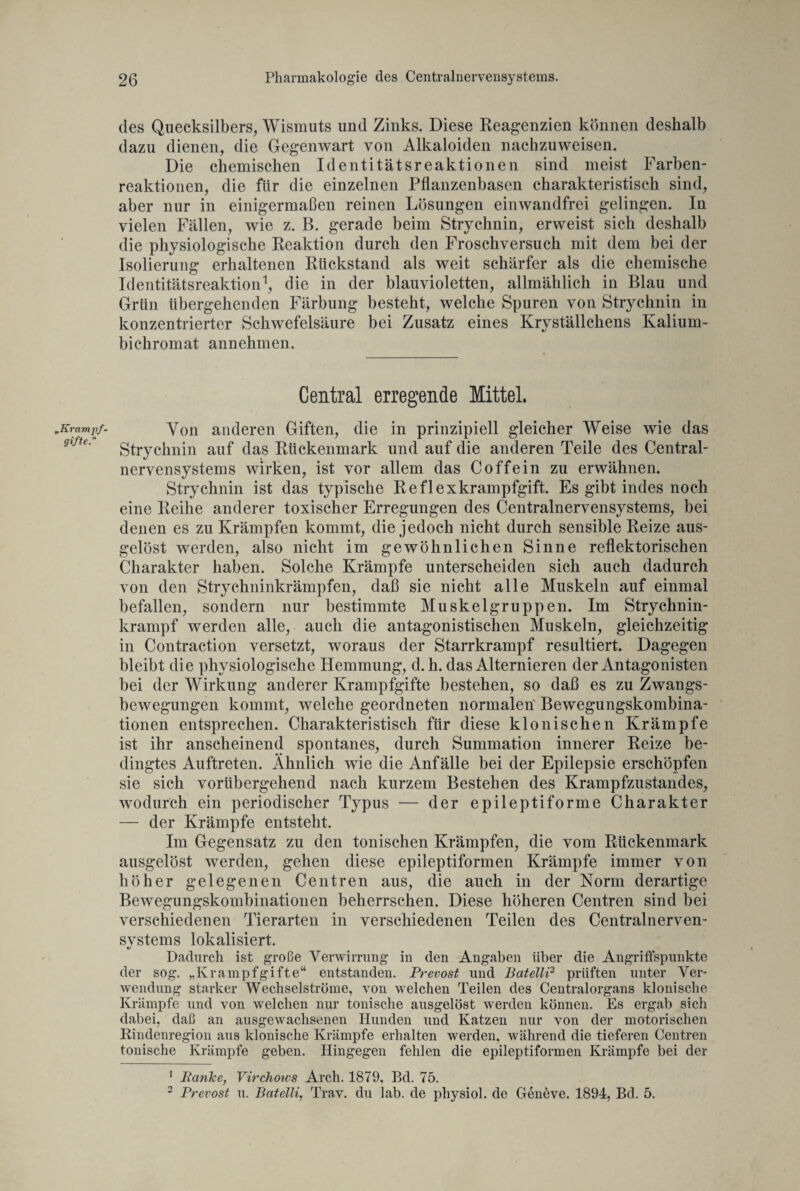 „Krampf- gifte. des Quecksilbers, Wismuts und Zinks. Diese Reagenzien können deshalb dazu dienen, die Gegenwart von Alkaloiden nach zu weisen. Die chemischen Identitätsreaktionen sind meist Farben¬ reaktionen, die für die einzelnen Pflanzenbasen charakteristisch sind, aber nur in einigermaßen reinen Lösungen einwandfrei gelingen. In vielen Fällen, wie z. B. gerade beim Strychnin, erweist sich deshalb die physiologische Reaktion durch den Froschversuch mit dem bei der Isolierung erhaltenen Rückstand als weit schärfer als die chemische Identitätsreaktion1, die in der blauvioletten, allmählich in Blau und Grün übergehenden Färbung besteht, welche Spuren von Strychnin in konzentrierter Schwefelsäure bei Zusatz eines Krvställchens Kalium- bichromat annehmen. Central erregende Mittel. Von anderen Giften, die in prinzipiell gleicher Weise wie das Strychnin auf das Rückenmark und auf die anderen Teile des Central¬ nervensystems wirken, ist vor allem das Coffein zu erwähnen. Strychnin ist das typische Reflexkrampfgift. Es gibt indes noch eine Reihe anderer toxischer Erregungen des Centralnervensystems, bei denen es zu Krämpfen kommt, die jedoch nicht durch sensible Reize aus- gelöst werden, also nicht im gewöhnlichen Sinne reflektorischen Charakter haben. Solche Krämpfe unterscheiden sich auch dadurch von den Strychninkrämpfen, daß sie nicht alle Muskeln auf einmal befallen, sondern nur bestimmte Muskelgruppen. Im Strychnin¬ krampf werden alle, auch die antagonistischen Muskeln, gleichzeitig in Contraction versetzt, woraus der Starrkrampf resultiert. Dagegen bleibt die physiologische Hemmung, d. h. das Alternieren der Antagonisten bei der Wirkung anderer Krampfgifte bestehen, so daß es zu Zwangs¬ bewegungen kommt, welche geordneten normalen' Bewegungskombina¬ tionen entsprechen. Charakteristisch für diese klonischen Krämpfe ist ihr anscheinend spontanes, durch Summation innerer Reize be¬ dingtes Auftreten. Ähnlich wie die Anfälle bei der Epilepsie erschöpfen sie sich vorübergehend nach kurzem Bestehen des Krampfzustandes, wodurch ein periodischer Typus — der epileptiforme Charakter — der Krämpfe entsteht. Im Gegensatz zu den tonischen Krämpfen, die vom Rückenmark ausgelöst werden, gehen diese epileptiformen Krämpfe immer von höher gelegenen Centren aus, die auch in der Norm derartige Bewegungskombinationen beherrschen. Diese höheren Centren sind bei verschiedenen Tierarten in verschiedenen Teilen des Centralnerven¬ systems lokalisiert. Dadurch ist große Verwirrung in den Angaben über die Angriffspunkte der sog. „Krampfgifte“ entstanden. Prevost und Batelli2 prüften unter Ver¬ wendung starker Wechselströme, von welchen Teilen des Centralorgans klonische Krampfe und von welchen nur tonische ausgelöst werden können. Es ergab sich dabei, daß an ausgewachsenen Hunden und Katzen nur von der motorischen Rindenregion aus klonische Krämpfe erhalten werden, während die tieferen Centren tonische Krämpfe geben. Hingegen fehlen die epileptiformen Krämpfe bei der 1 Ranke, Virchows Arch. 1879, Bd. 75. 2 Prevost u. Batelli, Trav. du lab. de physiol. de Genöve. 1894, Bd. 5.