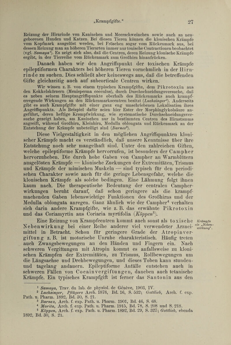 Reizung der Hirnrinde von Kaninchen und Meerschweinchen sowie auch an neu¬ geborenen Hunden und Katzen. Bei diesen Tieren können die klonischen Krämpfe vom Kopfmark ausgelöst werden, bei Fröschen sogar vom Rückenmark aus, bei dessen Reizung man an höheren Tierarten immer nur tonische Contractionen beobachtet (vgl. Samaya1). Es zeigt sich also, daß die Centren, deren Reizung klonische Krämpfe ergibt, in der Tierreihe vom Rückenmark zum Großhirn hinaufrücken. Danach haben wir den Angriffspunkt der toxischen Krämpfe epileptiformen Charakters bei höheren Tieren vornehmlich in der Hirn¬ rinde zu suchen. Dies schließt aber keineswegs aus, daß die betreffenden Gifte gleichzeitig auch auf subcorticale Centren wirken. Wir wissen z. B. von einem typischen Krampfgifte, dem Pikrotoxin aus den Kokkelskörnern (Menisperma cocculus), durch Durchschneidungsversuche, daß es neben seinem Hauptangriffspunkte oberhalb des Rückenmarks auch krampf¬ erregende Wirkungen an den Rückenmarkscentren besitzt (Luch sing er2). Anderseits gibt es auch Krampfgifte mit einer ganz eng umschriebenen Lokalisation ihres Angriffspunkts. Als Beispiel dafür seien hier Ester der Morphinglykolsäure an¬ geführt, deren heftige Krampfwirkung, wie systematische Durchschneidungsver¬ suche gezeigt haben, am Kaninchen nur in bestimmten Centren des Hirnstamms angreift, während Großhirn, Kleinhirn, Medulla oblongata und Rückenmark an der Entstehung der Krämpfe unbeteiligt sind (.Barnes3). Diese Vielgestaltigkeit in den möglichen Angriffspunkten kloni¬ scher Krämpfe macht es verständlich, daß unsere Kenntnisse über ihre Entstehung noch sehr mangelhaft sind. Unter den zahlreichen Giften, welche epileptiforme Krämpfe hervorrufen, ist besonders der Camp her hervorzuheben. Die durch hohe Gaben von Campher an Warmblütern ausgelösten Krämpfe — klonische Zuckungen der Extremitäten, Trismus und Krämpfe der mimischen Muskeln — sind typisch für den periodi¬ schen Charakter sowie auch für die geringe Lebensgefahr, welche die klonischen Krämpfe als solche bedingen. Eine Lähmung folgt ihnen kaum nach. Die therapeutische Bedeutung der centralen Campher- wirkungen beruht darauf, daß schon geringere als die krampf¬ machenden Gaben lebenswichtige Funktionen des Großhirns und der Medulla oblongata anregen. Ganz ähnlich wie der Campher4 verhalten sich darin andere Krampfgifte, wie z. B. das erwähnte Pikrotoxin und das Coriamyrtin aus Coriaria myrtifolia (Koppen5). Eine Reizung von Krampfcentren kommt auch sonst als toxische Nebenwirkung bei einer Reihe anderer viel verwendeter Arznei¬ mittel in Betracht. Schon für geringere Grade der Atropin Ver¬ giftung z. B. ist motorische Unruhe charakteristisch. Häufig treten auch Zwangsbewegungen an den Händen und Fingern ein. Nach schweren Vergiftungen mit Atropin kommt es anfallsweise zu kloni¬ schen Krämpfen der Extremitäten, zu Trismus, Rollbewegungen um die Längsachse und Drehbewegungen, und dieses Toben kann stunden- und tagelang andauern. Epileptiforme Anfälle entstehen auch in schweren Fällen von Cocain Vergiftungen, daneben auch tetanische Krämpfe. Ein typisches Krampfgift ist ferner das Santonin aus den 1 Samaya, Trav. du lab. de physiol. de Geneve, 1903, IY. 2 Luchsinger, Pflügers Arch. 1878, Bd. 16, S. 532; Gottlieb, Arch. f. exp. Patli. u. Pharm. 1892, Bd. 30, S. 21. 3 Barnes, Arch. f. exp. Path. u. Pharm. 1901, Bd. 46, S. 68. 4 Morita, Arch. f. exp. Path. u. Pharm. 1915, Bd. 78, S. 208 und S. 218. 5 Koppen, Arch. f. exp. Path. u. Pharm. 1892, Bd. 29, S. 327; Gottlieb, ebenda 1892, Bd. 30, S. 21. Krämpfe als „Neben¬ wirkung