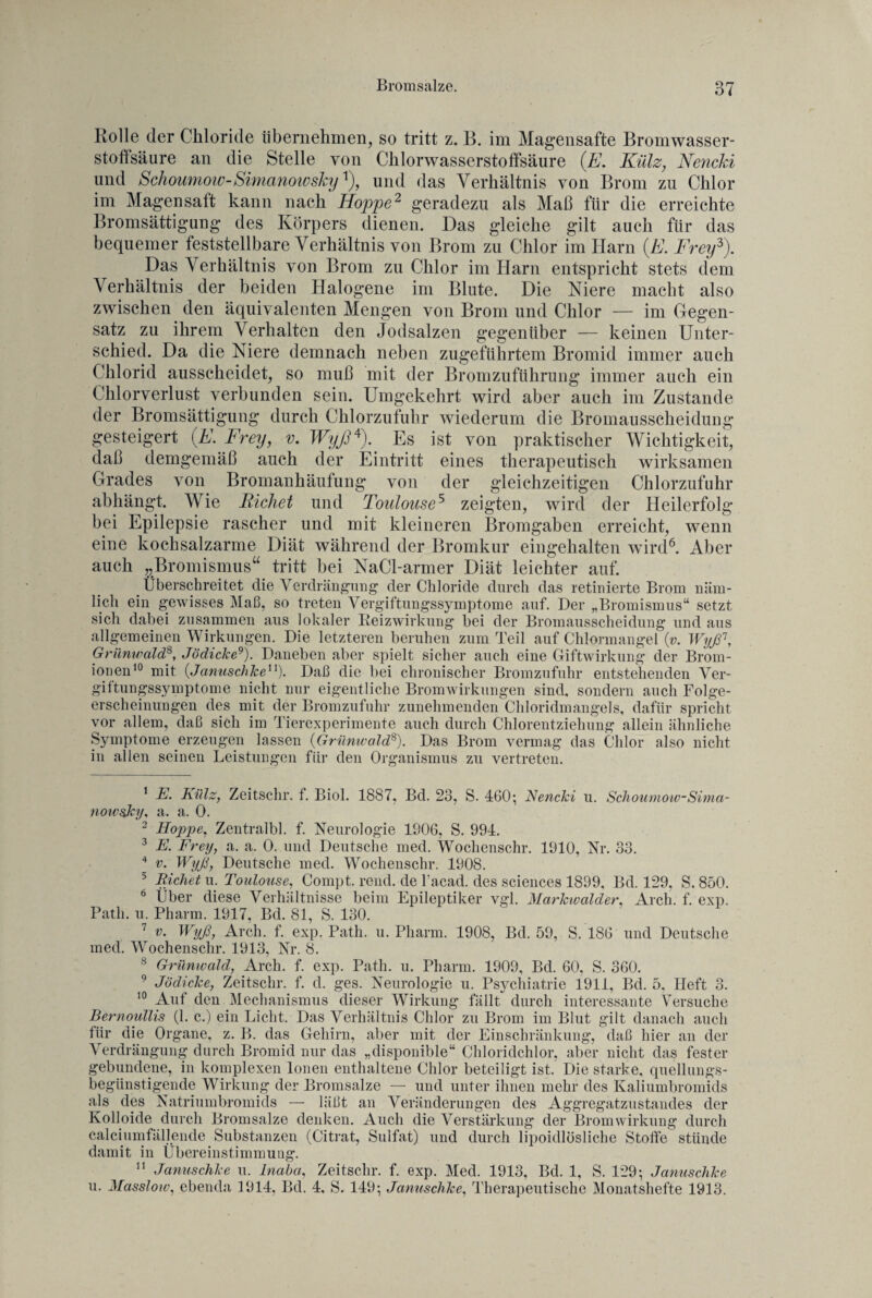 Rolle der Chloride übernehmen, so tritt z. B. im Magensafte Bromwasser¬ stoffsäure an die Stelle von Chlorwasserstoffsäure (JE. Külz, Nencki und Schoumow-SimanowskyJ, und das Verhältnis von Brom zu Chlor im Magensatt kann nach Hoppe2 geradezu als Maß für die erreichte Bromsättigung des Körpers dienen. Das gleiche gilt auch für das bequemer feststellbare Verhältnis von Brom zu Chlor im Harn (E. Frey1 2 3). Das Verhältnis von Brom zu Chlor im Harn entspricht stets dem Verhältnis der beiden Halogene im Blute. Die Niere macht also zwischen den äquivalenten Mengen von Brom und Chlor — im Gegen¬ satz zu ihrem Verhalten den Jodsalzen gegenüber — keinen Unter¬ schied. Da die Niere demnach neben zugeführtem Bromid immer auch Chlorid ausscheidet, so muß mit der Bromzuführung immer auch ein Chlorverlust verbunden sein. Umgekehrt wird aber auch im Zustande der Bromsättigung durch Chlorzufuhr wiederum die Bromausscheidung gesteigert (E. Frey, v. Wyß4). Es ist von praktischer Wichtigkeit, daß demgemäß auch der Eintritt eines therapeutisch wirksamen Grades von Bromanhäufung von der gleichzeitigen Chlorzufuhr abhängt. Wie Richet und Toulouse5 zeigten, wird der Heilerfolg bei Epilepsie rascher und mit kleineren Bromgaben erreicht, wenn eine kochsalzarme Diät während der Bromkur eingehalten wird6 7. Aber auch „Bromismus“ tritt bei NaCl-armer Diät leichter auf. Überschreitet die Verdrängung der Chloride durch das retinierte Brom näm¬ lich ein gewisses Maß, so treten Vergiftungssymptome auf. Der „Bromismus“ setzt sich dabei zusammen aus lokaler Reizwirkung bei der Bromausscheidung und aus allgemeinen Wirkungen. Die letzteren beruhen zum Teil auf Chlormangel (v. Wyß1, Grünwald8, Jödicke9). Daneben aber spielt sicher auch eine Giftwirkung der Brom¬ ionen10 mit (Januschke11). Daß die bei chronischer Bromzufuhr entstehenden Ver- giitungssymptome nicht nur eigentliche Bromwirkungen sind, sondern auch Folge¬ erscheinungen des mit der Bromzufuhr zunehmenden Chloridmangels, dafür spricht vor allem, daß sich im Tierexperimente auch durch Chlorentziehung allein ähnliche Symptome erzeugen lassen (Grünwald8). Das Brom vermag das Chlor also nicht in allen seinen Leistungen für den Organismus zu vertreten. 1 E. Külz, Zeitschr. f. Biol. 1887, Bd. 23, S. 460; Nencki u. Schoumow-Sima- nowsJcy, a. a. 0. 2 Hoppe, Zentralbl. f. Neurologie 1806, S. 994. 3 E. Frey, a. a. 0. und Deutsche med. Wochenschr. 1910, Nr. 33. 4 v. Wyß, Deutsche med. Wochenschr. 1908. 5 Eichet u. Toulouse, Compt. rend. de l’acad. des Sciences 1899, Bd. 129, S. 850. 0 Über diese Verhältnisse beim Epileptiker vgl. Markwalder, Arch. f. exp. Patli. u. Pharm. 1917, Bd. 81, S. 130. 7 v. Wyß, Arch. f. exp. Patli. u. Pharm. 1908, Bd. 59, S. 186 und Deutsche med. Wochenschr. 1913, Nr. 8. 8 Grünwald, Arch. f. exp. Patli. u. Pharm. 1909, Bd. 60, S. 360. 9 Jödicke, Zeitschr. f. d. ges. Neurologie u. Psychiatrie 1911, Bd. 5. Heft 3. 10 Aut den Mechanismus dieser Wirkung fällt durch interessante Versuche Bernoullis (1. c.) ein Licht. Das Verhältnis Chlor zu Brom im Blut gilt danach auch für die Organe, z. B. das Gehirn, aber mit der Einschränkung, daß hier an der Verdrängung durch Bromid nur das „disponible“ Chloridchlor, aber nicht das fester gebundene, in komplexen Ionen enthaltene Chlor beteiligt ist. Die starke, quellungs¬ begünstigende Wirkung der Bromsalze — und unter ihnen mehr des Kaliumbromids als des Natriumbromids — läßt an Veränderungen des Aggregatzustandes der Koll oide durch Bromsalze denken. Auch die Verstärkung der Brom Wirkung durch calciumfällende Substanzen (Citrat, Sulfat) und durch lipoidlösliche Stoffe stünde damit in Übereinstimmung. 11 Januschke u. Inaba, Zeitschr. f. exp. Med. 1913, Bd. 1, S. 129; Januschke u. Masslow, ebenda 1914, Bd. 4, S. 149; Januschke, Therapeutische Monatshefte 1913.