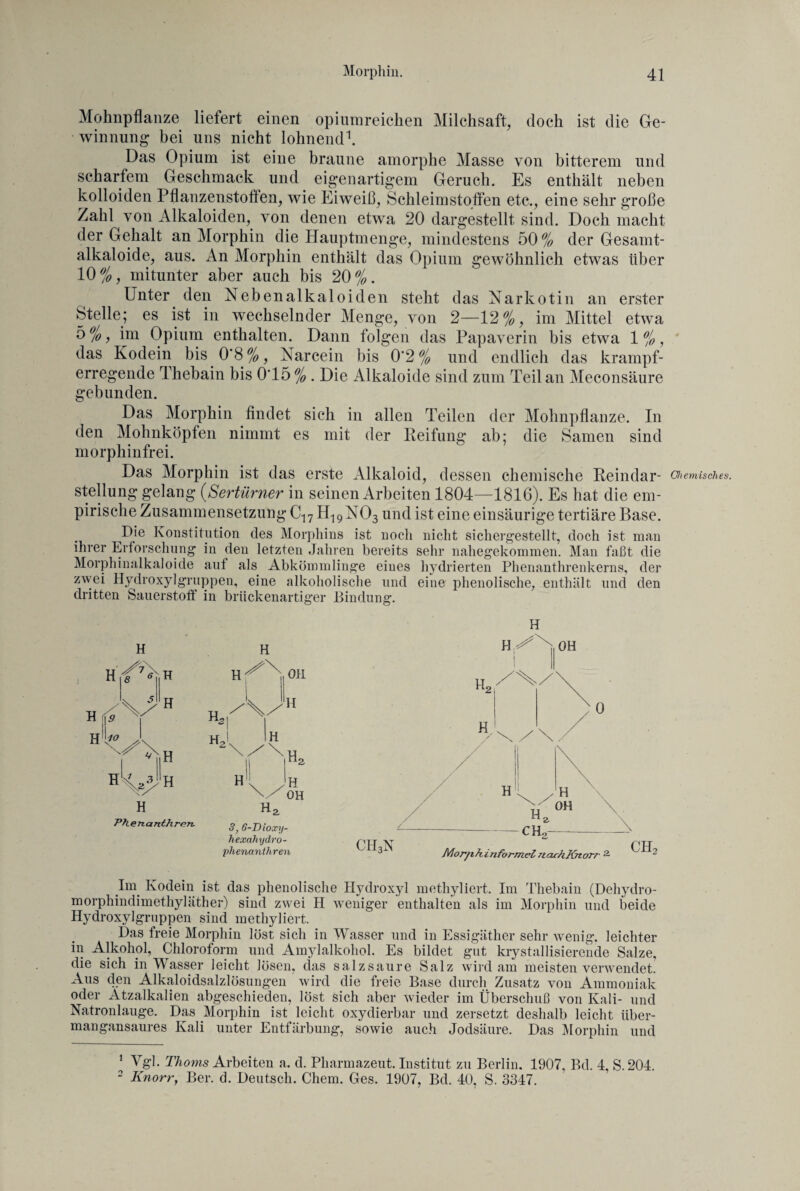 Mohnpflanze liefert einen opiumreichen Milchsaft, doch ist die Ge¬ winnung bei uns nicht lohnend1. Das Opium ist eine braune amorphe Masse von bitterem und scharfem Geschmack und eigenartigem Geruch. Es enthält neben kolloiden Pflanzenstoften, wie Eiweiß, Schleimstoffen etc., eine sehr große Zahl von Alkaloiden, von denen etwa 20 dargestellt sind. Doch macht der Gehalt an Morphin die Hauptmenge, mindestens 50 % der Gesamt¬ alkaloide, aus. An Morphin enthält das Opium gewöhnlich etwas über 10%, mitunter aber auch bis 20%. Unter den Nebenalkaloiden steht das Narkotin an erster Stelle; es ist in wechselnder Menge, von 2—12%, im Mittel etwa 5%, im Opium enthalten. Dann folgen das Papaverin bis etwa 1%, das Kodein bis 0*8 %, Narcein bis 0‘2 % und endlich das krampf¬ erregende Thebain bis 0‘15 % . Die Alkaloide sind zum Teil an Meconsäure gebunden. Das Morphin findet sich in allen Teilen der Mohnpflanze. In den Mohnköpfen nimmt es mit der Reifung ab; die Samen sind morphinfrei. Das Morphin ist das erste Alkaloid, dessen chemische Reindar - Chemisches. Stellung gelang (Sertürner in seinen Arbeiten 1804—1816). Es hat die em¬ pirische Zusammensetzung C17 H19N03 und ist eine einsäurige tertiäre Base. Die Konstitution des Morphins ist noch nicht sichergestellt, doch ist man ihrer Erforschung in den letzten Jahren bereits sehr nahegekommen. Man faßt die Morphinalkaloide auf als Abkömmlinge eines hydrierten Phenanthrenkerns, der zwei Hydroxylgruppen, eine alkoholische und eine phenolische, enthält und den dritten Sauerstoff in brückenartiger Bindung. H H 8 ( H (9 - H H H 'V <CH H H Ph ertan th mn. 3, 6-Dioxy- hexalnjdro- phenanthren H H OH Im Kodein ist das phenolische Hydroxyl methyliert. Im Thebain (Dehydro- morphindimethyläther) sind zwei H weniger enthalten als im Morphin und beide Hydroxylgruppen sind methyliert. Das freie Morphin löst sich in Wasser und in Essigäther sehr wenig, leichter in Alkohol, Chloroform und Amylalkohol. Es bildet gut krystallisierende Salze, die sich in Wasser leicht lösen, das salzsaure Salz wird am meisten verwendet. Aus den Alkaloidsalzlösungen wird die freie Base durch Zusatz von Ammoniak oder Ätzalkalien abgeschieden, löst sich aber wieder im Überschuß von Kali- und Natronlauge. Das Morphin ist leicht oxydierbar und zersetzt deshalb leicht über¬ mangansaures Kali unter Entfärbung, sowie auch Jodsäure. Das Morphin und * Vgl. Thoms Arbeiten a. d. Pharmazeut. Institut zu Berlin. 1907, Bd. 4, S.204. 2 Knorry Ber. d. Deutsch. Chem. Ges. 1907, Bd. 40. S. 3347.