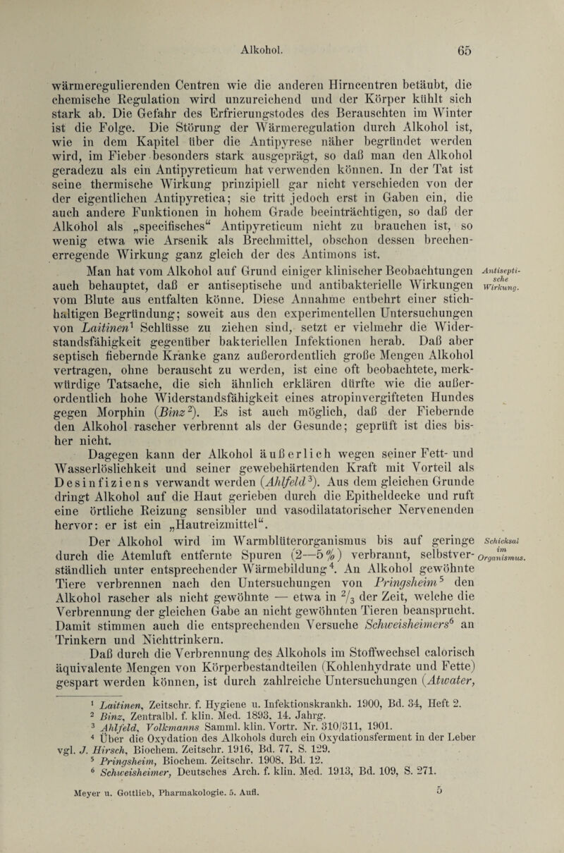wärmeregulierenden Centren wie die anderen Hirncentren betäubt, die chemische Regulation wird unzureichend und der Körper kühlt sich stark ab. Die Gefahr des Erfrierungstodes des Berauschten im Winter ist die Folge. Die Störung der Wärmeregulation durch Alkohol ist, wie in dem Kapitel über die Antipyrese näher begründet werden wird, im Fieber besonders stark ausgeprägt, so daß man den Alkohol geradezu als ein Antipyreticum hat verwenden können. In der Tat ist seine thermische Wirkung prinzipiell gar nicht verschieden von der der eigentlichen Antipyretica; sie tritt jedoch erst in Gaben ein, die auch andere Funktionen in hohem Grade beeinträchtigen, so daß der Alkohol als „specifisches“ Antipyreticum nicht zu brauchen ist, so wenig etwa wie Arsenik als Brechmittel, obschon dessen brechen¬ erregende Wirkung ganz gleich der des Antimons ist. Man hat vom Alkohol auf Grund einiger klinischer Beobachtungen Antisepti- auch behauptet, daß er antiseptische und antibakterielle Wirkungen Wirkung. vom Blute aus entfalten könne. Diese Annahme entbehrt einer stich¬ haltigen Begründung; soweit aus den experimentellen Untersuchungen von Laitinen1 Schlüsse zu ziehen sind, setzt er vielmehr die Wider¬ standsfähigkeit gegenüber bakteriellen Infektionen herab. Daß aber septisch fiebernde Kranke ganz außerordentlich große Mengen Alkohol vertragen, ohne berauscht zu werden, ist eine oft beobachtete, merk¬ würdige Tatsache, die sich ähnlich erklären dürfte wie die außer¬ ordentlich hohe Widerstandsfähigkeit eines atropinvergifteten Hundes gegen Morphin {Binz2). Es ist auch möglich, daß der Fiebernde den Alkohol rascher verbrennt als der Gesunde; geprüft ist dies bis¬ her nicht. Dagegen kann der Alkohol äußerlich wegen seiner Fett-und Wasserlöslichkeit und seiner gewebehärtenden Kraft mit Vorteil als Desinfiziens verwandt werden (.Ahlfeld3). Aus dem gleichen Grunde dringt Alkohol auf die Haut gerieben durch die Epitheldecke und ruft eine örtliche Reizung sensibler und vasodilatatorischer Nervenenden hervor: er ist ein „Hautreizmittel“. Der Alkohol wird im Warmblüterorganismus bis auf geringe Schicksal durch die Atemluft entfernte Spuren (2—5%) verbrannt, selbstver- Organismus. stündlich unter entsprechender Wärmebildung4 5 6. An Alkohol gewöhnte Tiere verbrennen nach den Untersuchungen von Pringsheim5 den Alkohol rascher als nicht gewöhnte — etwa in 2/3 der Zeit, welche die Verbrennung der gleichen Gabe an nicht gewöhnten Tieren beansprucht. Damit stimmen auch die entsprechenden Versuche Schweisheimers6 an Trinkern und Nichttrinkern. Daß durch die Verbrennung des Alkohols im Stoffwechsel calorisch äquivalente Mengen von Körperbestandteilen (Kohlenhydrate und Fette) gespart werden können, ist durch zahlreiche Untersuchungen {Atwater, 1 Laitinen, Zeitschr. f. Hygiene u. Infektionskrankh. 1900, Bd. 34, Heft 2. 2 Binz, Zentralbl. f. 1dm. Med. 1893, 14. Jahrg. 3 Ahlfeld, Volkmanns Samml. klin. Yortr. Nr. 310/311, 1901. 4 Über die Oxydation des Alkohols durch ein Oxydationsferment in der Leber vgl. J. Hirsch, Biochem. Zeitschr. 1916, Bd. 77, S. 129. 5 Pringsheim, Biochem. Zeitschr. 1908, Bd. 12. 6 Schiveisheimer, Deutsches Arch. f. klin. Med. 1913, Bd. 109, S. 271. Meyer u. Gottlieb, Pharmakologie. 5. Aufl. O