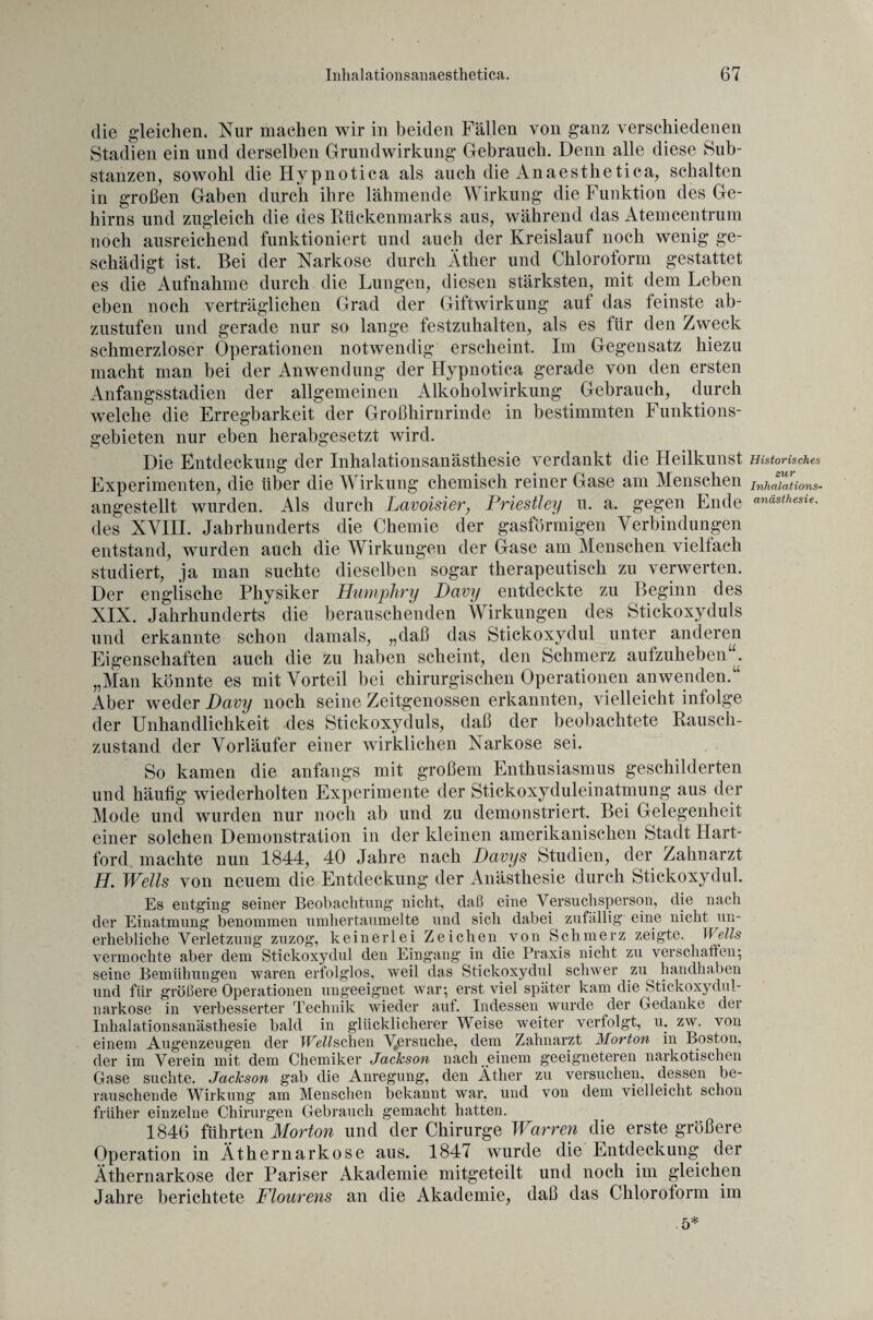 die gleichen. Nur machen wir in beiden Fällen von ganz verschiedenen Stadien ein und derselben Grundwirkung Gebrauch. Denn alle diese Sub¬ stanzen, sowohl die Hypnotica als auch die Anaesthetica, schalten in großen Gaben durch ihre lähmende Wirkung die Funktion des Ge¬ hirns und zugleich die des Rückenmarks aus, während das Atemcentrum noch ausreichend funktioniert und auch der Kreislauf noch wenig ge¬ schädigt ist. Bei der Narkose durch Äther und Chloroform gestattet es die Aufnahme durch die Lungen, diesen stärksten, mit dem Leben eben noch verträglichen Grad der Giftwirkung auf das feinste ab¬ zustufen und gerade nur so lange festzuhalten, als es für den Zweck schmerzloser Operationen notwendig erscheint. Im Gegensatz hiezu macht man bei der Anwendung der Hypnotica gerade von den ersten Anfangsstadien der allgemeinen Alkoholwirkung Gebrauch, durch welche die Erregbarkeit der Großhirnrinde in bestimmten Funktions¬ gebieten nur eben herabgesetzt wird. Die Entdeckung der Inhalationsanästhesie verdankt die Heilkunst Experimenten, die über die Wirkung chemisch reiner Gase am Menschen angestellt wurden. Als durch Lavoisier, Priestley u. a. gegen Ende des XVIII. Jahrhunderts die Chemie der gasförmigen Verbindungen entstand, wurden auch die Wirkungen der Gase am Menschen viellach studiert, ja man suchte dieselben sogar therapeutisch zu verwerten. Der englische Physiker Humjohry Davy entdeckte zu Beginn des XIX. Jahrhunderts die berauschenden Wirkungen des Stickoxyduls und erkannte schon damals, „daß das Stickoxydul unter anderen Eigenschaften auch die zu haben scheint, den Schmerz aufzuheben . „Man könnte es mit Vorteil bei chirurgischen Operationen anwenden.“ Aber weder Davy noch seine Zeitgenossen erkannten, vielleicht infolge der Unhandlichkeit des Stickoxyduls, daß der beobachtete Rausch¬ zustand der Vorläufer einer wirklichen Narkose sei. So kamen die anfangs mit großem Enthusiasmus geschilderten und häufig wiederholten Experimente der Stickoxyduleinatmung aus der Mode und wurden nur noch ab und zu demonstriert. Bei Gelegenheit einer solchen Demonstration in der kleinen amerikanischen Stadt Hart¬ ford machte nun 1844, 40 Jahre nach Davys Studien, der Zahnarzt H. Wells von neuem die Entdeckung der Anästhesie durch Stickoxydul. Es entging seiner Beobachtung nicht, daß eine Versuchsperson, die nach der Einatmung benommen umher taumelte und sich dabei zufällig' eine nicht un¬ erhebliche Verletzung zuzog, keinerlei Zeichen von Schmerz zeigte. Wells vermochte aber dem Stickoxydul den Eingang in die Praxis nicht zu verschaffen; seine Bemühungen waren erfolglos, weil das Stickoxydul schwer zu handhaben und für größere Operationen ungeeignet war; erst viel später kam die Stickoxydul¬ narkose in verbesserter Technik wieder auf. Indessen wurde der Gedanke der Inhalationsanästhesie bald in glücklicherer Weise weiter verfolgt, u. zw. von einem Augenzeugen der Wetschen Mß^suche, dem Zahnarzt Morton in Boston, der im Verein mit dem Chemiker Jackson nach einem geeigneteren narkotischen Gase suchte. Jackson gab die Anregung, den Äther zu versuchen, dessen be¬ rauschende Wirkung am Menschen bekannt war, und von dem vielleicht schon früher einzelne Chirurgen Gebrauch gemacht hatten. 1846 führten Morton und der Chirurge Warren die erste größere Operation in Äthernarkose aus. 1847 wurde die Entdeckung der Äthernarkose der Pariser Akademie mitgeteilt und noch im gleichen Jahre berichtete Flourens an die Akademie, daß das Chloroform im 5* Historisches zur Inhalations¬ anästhesie.