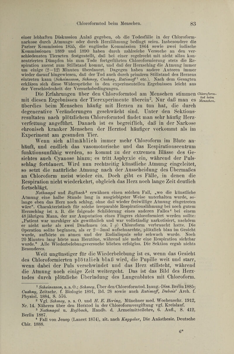 einer lebhaften Diskussion Anlaß gegeben, ob die Todesfälle in der Chloroform¬ narkose durch Atmungs- oder durch Herzlähmung bedingt seien. Insbesondere die Pariser Kommission 1855, die englische Kommission 1864 sowie zwei indische Kommissionen 1889 und 1890 haben durch zahlreiche Versuche an den ver¬ schiedensten Tierarten festgestellt, daß bei einer regelrecht mit nicht allzu kon¬ zentrierten Dämpfen bis zum Tode fortgeführten Chloroformierung stets die Re¬ spiration zuerst zum Stillstand kommt, und daß der Herzschlag die Atmung immer um einige (2—12) Minuten überdauert. Dagegen haben andere Autoren immer wieder darauf hingewiesen, daß der Tod auch durch primären Stillstand des Herzens eintreten kann (Scheinesson, Schmey, Cushny, Ratimoffx etc.). Nach dem Gesagten erklären sich diese Widersprüche in den experimentellen Ergebnissen leicht aus der Verschiedenheit der Versuchsbedingungen. Die Erfahrungen über den Chloroformtod am Menschen stimmen Chloroform. mit diesen Ergebnissen der Tierexperimente überein1 2 3. Nur daß man es Menschen. überdies beim Menschen häufig mit Herzen zu tun hat, die durch degenerative Veränderungen geschwächt sind. Unter den Sektions¬ resultaten nach plötzlichem Chloroformtod findet man sehr häufig Herz¬ verfettung angeführt. Danach ist es begreiflich, daß in der Narkose chronisch kranker Menschen der Herztod häufiger vorkommt als im Experiment am gesunden Tier. Wenn sich allnrählich immer mehr Chloroform im Blute an¬ häuft, und endlich das vasomotorische und das Respirationscentrum funktionsunfähig werden, so kommt zu der extremen Blässe des Ge¬ sichtes auch Cyanose hinzu; es tritt Asphyxie ein, während der Puls¬ schlag fortdauert. Wird nun rechtzeitig künstliche Atmung eingeleitet, so setzt die natürliche Atmung nach der Ausscheidung des Übermaßes an Chloroform meist wieder ein. Doch gibt es Fälle, in denen die Respiration nicht wiederkehrt, obgleich das Herz noch lange Zeit deutlich fortschlägt. Nothnagel und Roßbach3 erwähnen einen solchen Fall, „wo die künstliche Atmung eine halbe Stunde lang in ausgiebigster Weise unterhalten wurde, so¬ lange eben das Herz noch schlug, ohne daß wieder freiwillige Atmung eingetreten wäre“. Charakteristisch für solche irreparable Respirationslähmung bei noch gutem Herzschlag ist z. B. die folgende Schilderung eines anderen Falles4 bei einem 48jährigen Mann, der zur Amputation eines Fingers chloroformiert werden sollte: „Patient war unruhiger als gewöhnlich und war vollständig narkotisiert, nachdem er nicht mehr als zwei Drachmen (ca. 7 g) Chloroform verbraucht hatte. Die Operation sollte beginnen, als er 2—3mal aufschnarchte, plötzlich blau im Gesicht wurde, aufhörte zu atmen und der Radialispuls sehr schwach wurde. Noch 20 Minuten lang hörte man Herztöne, während nie mehr eine Respiration sichtbar wurde.“ Alle Wiederbelebungsversuche blieben erfolglos. Die Sektion ergab nichts Besonderes. Weit ungünstiger für die Wiederbelebung ist es, wenn das Gesicht des Chloroformierten plötzlich blaß wird, die Pupille weit und starr, wenn dabei der Puls verschwindet und das Herz stillsteht, während die Atmung noch einige Zeit weitergeht. Das ist das Bild des Herz¬ todes durch plötzliche Überladung des Lungenblutes mit Chloroform. 1 Scheinesson, a. a. 0.; Schmey, Über den Chloroformtod. Inaug.-Diss. Berlin 1885; Cushny, Zeitschr. f. Biologie 1891, Bd. 28 sowie auch Ratimoff, Dubois} Arch. f. Physiol. 1884, S. 576. 2 Vgl. Schmey, a. a. 0. und H. E. Hering, Münchner med. Wochenschr. 1912, Nr. 14. Näheres über den Herztod in der Chloroformvergiftung vgl. Kreislauf. 3 Nothnagel u. Roßbach, Handb. d. Arzneimittellehre, 6. Aufl., S. 412, Berlin 1887. 4 Fall von Jenop (Lancet 1874), zit. nach Kappeier, Die Anästhesie. Deutsche Chir. 1888. 6*