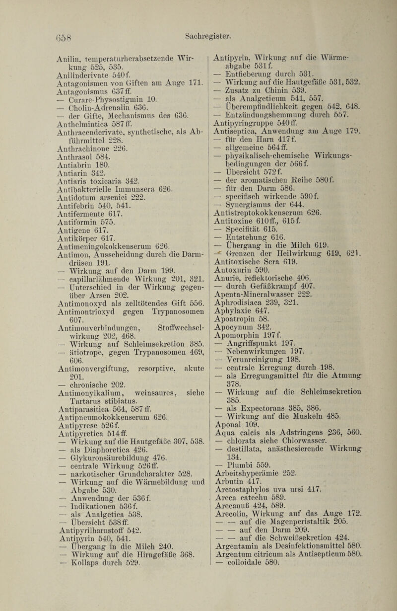 Anilin, temperaturherabsetzende Wir¬ kung 525, 535. Anilinderivate 540f. Antagonismen von Giften am Auge 171. Antagonismus 637 ff. — Curare-Physostigmin 10. — Chol in-Adrenalin 636. — der Gifte, Mechanismus des 636. Anthelmintica 587 ff. Anthracenderivate, synthetische, als Ab¬ führmittel 228. Anthrachinone 226. Anthrasol 584. Antiabrin 180. Antiarin 342. Antiaris toxicaria 342. Antibakterielle Immunsera 626. Antidotum arsenici 222. Antifebrin 540, 541. Antifermente 617. Antiformin 575. Antigene 617. Antikörper 617. Antimeningokokkenserum 626. Antimon, Ausscheidung durch die Darm¬ drüsen 191. — Wirkung auf den Darm 199. — capillarlähmende Wirkung 201, 321. — Unterschied in der Wirkung gegen¬ über Arsen 202. Antimonoxyd als zelltötendes Gift 556. Antimontrioxyd gegen Trypanosomen 607. Antimonverbindungen, Stoffwechsel¬ wirkung 202, 468. — Wirkung auf Schleimsekretion 385. — ätiotrope, gegen Trypanosomen 469, 606. Antimonvergiftung, resorptive, akute 201. — chronische 202. Antimonylkalium, weinsaures, siehe Tartarus stibiatus. Antiparasitica 564, 587 ff. Antipneumokokkenserum 626. Antipyrese 526 f. Antipyretica 514 ff. — Wirkung auf die Hautgefäße 307, 538. — als Diaphoretica 426. — Glykuronsäurebildung 476. — centrale Wirkung 526 ff. — narkotischer Grundcharakter 528. — Wirkung auf die Wärmebildung und Abgabe 530. — Anwendung der 536 f. — Indikationen 536 f. — als Analgetica 538. — Übersicht 538 ff. Antipyrilharnstoff 542. Anti pyrin 540, 541. — Übergang in die Milch 240. — Wirkung auf die Hirngefäße 368. — Kollaps durch 529. Antipyrin, Wirkung auf die Wärme¬ abgabe 531 f. — Entfieberung durch 531. — Wirkung auf die Hautgefäße 531,532. — Zusatz zu Chinin 539. — als Analgeticum 541, 557. — Überempfindlichkeit gegen 542. 648. — Entzündungshemmung durch 557. i Antipyringruppe 540 ff. Antiseptica, Anwendung am Auge 179. — für den Harn 417 f. — allgemeine 564 ff. — physikalisch-chemische Wirkungs¬ bedingungen der 566 f. ! — Übersicht 572 f. — der aromatischen Reihe 580 f. — für den Darm 586. — specifisch wirkende 590 f. — Synergismus der 644. Antistreptokokkenserum 626. Antitoxine 610 ff., 615 f. — Specifität 615. — Entstehung 616. — Übergang in die Milch 619. Grenzen der Heilwirkung 619, 621. Antitoxische Sera 619. Antoxurin 590. Anurie, reflektorische 406. — durch Gefäßkrampf 407. Apenta-Mineralwasser 222. Aphrodisiaca 239, 321. Aphylaxie 647. Apoatropin 58. Apocynum 342. Apomorphin 197 f. — Angriffspunkt 197. — Nebenwirkungen 197. — Verunreinigung 198. — centrale Erregung durch 198. — als Erregungsmittel für die Atmung 378. — Wirkung auf die Schleimsekretion 385. j — als Expectorans 385, 386. — Wirkung auf die Muskeln 485. Aponal 109. Aqua calcis als Adstringens 236, 560,. — chlorata siehe Chlorwasser. — destillata, anästhesierende Wirkung 134. — Plumbi 559. i Arbeitshyperämie 252. Arbutin 417. Arctostaphylos uva ursi 417. Areca catechu 589. ' Arecanuß 424, 589. Arecolin, Wirkung auf das Auge 172. I — — auf die Magenperistaltik 205. — — auf den Darm 209. — — auf die Schweißsekretion 424. Argentamin als Desinfektionsmittel 580. Argentum citricum als Antisepticum 580. — colloidale 580.