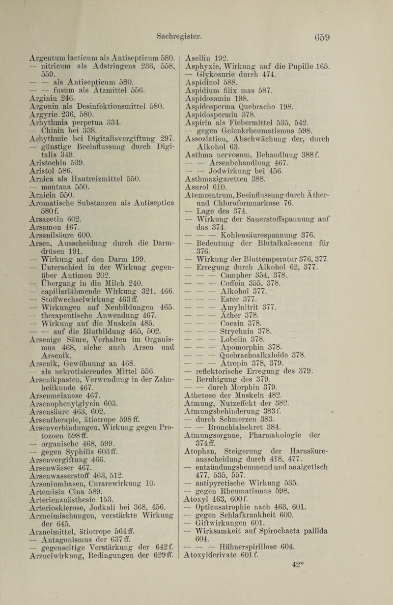 Argentum lacticum als Antisepticum 580. — nitricum als Adstringens 236, 558, 559. — — als Antisepticum 580. — — fusum als Ätzmittel 556. Arginin 246. Argonin als Desinfektionsmittel 580. Argyrie 236, 580. Arhythmia perpetua 334. — Chinin bei 338. Arhythmie bei Digitalisvergiftung 297. — günstige Beeinflussung durch Digi¬ talis 349. Aristochin 539. Aristol 586. Arnica als Hautreizmittel 550. — montana 550. Arni ein 550. Aromatische Substanzen als Antiseptica 580 f. Arsacetin 602. Arsamon 467. Arsanilsäure 600. Arsen, Ausscheidung durch die Darm¬ drüsen 191. —■ Wirkung auf den Darm 199. — Unterschied in der Wirkung gegen¬ über Antimon 202. — Übergang in die Milch 240. — capillarlähmende Wirkung 321, 466. — Stoffwechselwirkung 463 ff. — Wirkungen auf Neubildungen 465. — therapeutische Anwendung 467. — Wirkung auf die Muskeln 485. — — auf die Blutbildung 465, 502. Arsenige Säure, Verhalten im Organis¬ mus 468, siehe auch Arsen und Arsenik. Arsenik, Gewöhnung an 468. — als nekrotisierendes Mittel 556. Arsenikpasten, Verwendung in der Zahn¬ heilkunde 467. Arsenmelanose 467. Arsenoplienylglycin 603. Arsensäure 463, 602. Arsentherapie, ätiotrope 598 ff. Arsenverbindungen, Wirkung gegen Pro¬ tozoen 598 ff. — organische 468, 599. — gegen Syphilis 603 ff. Arsenvergiftung 466. Arsenwässer 467. Arsenwasserstoff 463, 512. Arsoniumbasen, Curarewirkung 10. Artemisia Ci na 589. Arterienanästhesie 153. Arteriosklerose, Jodkali bei 368, 456. Arzneimischungen, verstärkte Wirkung der 645. Arzneimittel, ätiotrope 564 ff. — Antagonismus der 637 ff. — gegenseitige Verstärkung der 642 f. Arzneiwirkung, Bedingungen der 629 ff. Asellin 192. Asphyxie, Wirkung auf die Pupille 165. — Glykosurie durch 474. Aspidinol 588. i Aspidium filix mas 587. Aspidosamin 198. Aspidosperma Quebracho 198. Aspidospermin 378. Aspirin als Fiebermittel 535, 542. — gegen Gelenkrheumatismus 598. Assoziation, Abschwächung der, durch Alkohol 63. Asthma nervosum, Behandlung 388 f. — — Arsenbehandlung 467. — — Jod Wirkung bei 456. Asthmazigaretten 388. Asurol 610. Atemcentrum, Beeinflussung durch Äther- und Chloroformnarkose 76. — Lage des 374. — Wirkung der Sauerstoffspannung auf das 374. — — — Kohlensäurespannung 376. — Bedeutung der Blutalkalescenz für 376. — Wirkung der Bluttemperatur 376, 377. — Erregung durch Alkohol 62, 377. — — — Campher 354, 378. — — — Coffein 355, 378. -Alkohol 377. — — — Ester 377. — — — Amylnitrit 377. — — — Äther 378. — — — Cocain 378. — — — Strychnin 378. — — — Lobelin 378. — — — Apomorphin 378. — — — Quebrachoalkaloide 378. — — — Atropin 378, 379. — reflektorische Erregung des 379. — Beruhigung des 379. — — durch Morphin 379. Athetose der Muskeln 482. Atmung, Nutzeffekt der 382. Atmungsbehinderung 383 f. — durch Schmerzen 383. — — Bronchialsekret 384. Atmungsorgane, Pharmakologie der 374 ff. Atophan, Steigerung der Harnsäure¬ ausscheidung durch 418, 477. — entzündungshemmend und analgetisch 477, 535, 557. — antipyretische Wirkung 535. — gegen Rheumatismus 598. Atoxyl 463, 600 f. — Opticusatrophie nach 463, 601. — gegen Schlafkrankheit 600. — Giftwirkungen 601. — Wirksamkeit auf Spirochaeta pallida 604. — — — Hühnerspirillose 604. Atoxylderivate 601 f. 42*