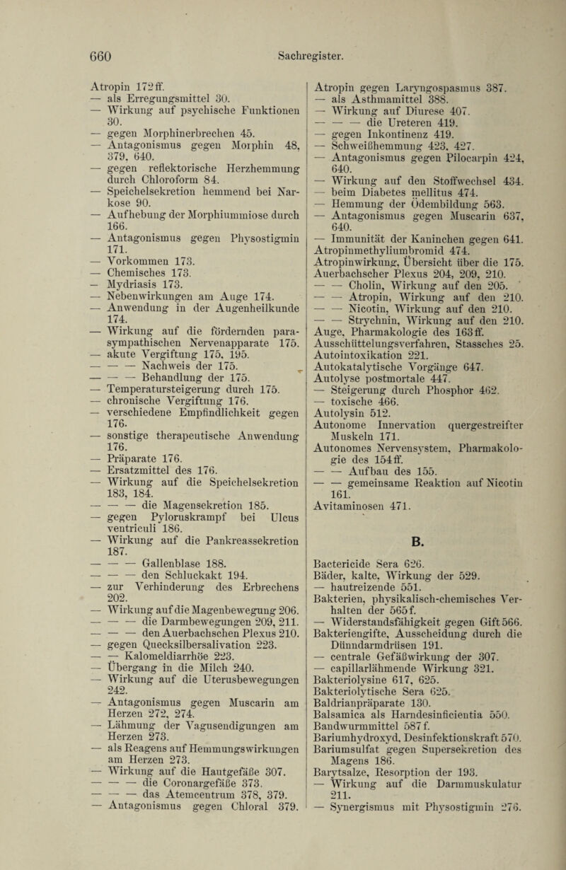 Atropin 172 ff. — als Erregungsmittel 30. — Wirkung auf psychische Funktionen 30. — gegen Morphinerbrechen 45. — Antagonismus gegen Morphin 48, 379. 640. — gegen reflektorische Herzhemmung durch Chloroform 84. — Speichelsekretion hemmend bei Nar¬ kose 90. — Aufhebung der Morphiummiose durch 166. — Antagonismus gegen Physostigmin 171. — Vorkommen 173. — Chemisches 173. — Mydriasis 173. — Nebenwirkungen am Auge 174. — Anwendung in der Augenheilkunde 174. — Wirkung auf die fördernden para- sympathischen Nervenapparate 175. — akute Vergiftung 175, 195. — — — Nachweis der 175. — — — Behandlung der 175. — Temperatursteigerung durch 175. — chronische Vergiftung 176. — verschiedene Empfindlichkeit gegen 176. — sonstige therapeutische Anwendung 176. — Präparate 176. — Ersatzmittel des 176. — Wirkung auf die Speichelsekretion 183, 184. — — — die Magensekretion 185. — gegen Pyloruskrampf bei Ulcus ventriculi 186. — Wirkung auf die Pankreassekretion 187. — — — Gallenblase 188. — — — den Schluckakt 194. — zur Verhinderung des Erbrechens 202. — Wirkung auf die Magenbewegung 206. — — — die Darmbewegungen 209, 211. — — — den Auerbachschen Plexus 210. — gegen Quecksilbersalivation 223. — — Kalomeldiarrhöe 223. — Übergang in die Milch 240. — Wirkung auf die Uterusbewegungen 242. — Antagonismus gegen Muscarin am Herzen 272, 274. — Lähmung der Vagusendigungen am Herzen 273. — als Reagens auf Hemmungs Wirkungen am Herzen 273. — Wirkung auf die Hautgefäße 307. -— die Coronargefäße 373. — — — das Atemcentrum 378, 379. — Antagonismus gegen Chloral 379. ! Atropin gegen Laryngospasnnis 387. : — als Asthmamittel 388. — Wirkung auf Diurese 407. — — — die Ureteren 419. — gegen Inkontinenz 419. — Schweißhemmung 423. 427. — Antagonismus gegen Pilocarpin 424, 640. — Wirkung auf den Stoffwechsel 434. — beim Diabetes mellitus 474. — Hemmung der Ödembildung 563. — Antagonismus gegen Muscarin 637, 640. — Immunität der Kaninchen gegen 641. Atropinmethyliumbromid 474. Atropin Wirkung, Übersicht über die 175. Auerbachscher Plexus 204, 209, 210. — — Cholin, Wirkung auf den 205. — — Atropin, Wirkung auf den 210. — — Nicotin, Wirkung auf den 210. — — Strychnin, Wirkung auf den 210. Auge, Pharmakologie des 163 ff. Ausschüttelungsverfahren, Stassches 25. Autointoxikation 221. Autokatalytische Vorgänge 647. Autolvse postmortale 447. — Steigerung durch Phosphor 462. — toxische 466. Autolysin 512. Autonome Innervation quergestreifter Muskeln 171. Autonomes Nervensystem, Pharmakolo¬ gie des 154 ff. — — Aufbau des 155. — — gemeinsame Reaktion auf Nicotin 161. Avitaminosen 471. B. Bactericide Sera 626. Bäder, kalte, Wirkung der 529. — hautreizende 551. Bakterien, physikalisch-chemisches Ver¬ halten der 565 f. — Widerstandsfähigkeit gegen Gift 566. Bakteriengifte, Ausscheidung durch die Dünndarmdrüsen 191. — centrale Gefäßwirkung der 307. — capillarlähmende Wirkung 321. Bakteriolysine 617, 625. Bakteriolytische Sera 625. Baldrianpräparate 130. Balsamica als Harndesinficientia 550. Bandwurmmittel 587 f. Bariumhydroxyd, Desinfektionskraft 570. Bariumsulfat gegen Supersekretion des Magens 186. Barytsalze, Resorption der 193. — Wirkung auf die Darmmuskulatur 211. 1 — Synergismus mit Physostigmin 276.