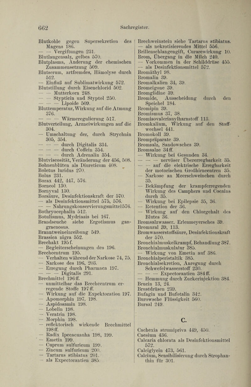 Blutkohle gegen Supersekretion des Magens 186. — — Vergiftungen 231. Blutlaugensalz, gelbes 570. Blutplasma, Änderung der chemischen Zusammensetzung 509. Blutserum, artfremdes. Hämolyse durch 512. — Einfluß auf Sublimatwirkung 572. Blutstillung durch Eisenchlorid 502. — — Mutterkorn 248. — Stypticin und Styptol 250. — — — Lipoide 509. Bluttemperatur, Wirkung auf die Atmung 376. — — — Wärmeregulierung 517. Blutverteilung, Arzneiwirkungen auf die 304. — Umschaltung der, durch Strychnin 305, 354. — — — durch Digitalis 334. — — — durch Coffein 354. — — — durch Adrenalin 354. Blutviscosität, Veränderung der 456, 508. Bohnenblüten als Diureticum 408. Boletus luridus 270. Bolus 231. Borax 442, 447, 576. Borneol 130. Bornyval 130. Borsäure, Desinfektionskraft der 570. — als Desinfektionsmittel 575, 576. — — Nahrungskonservierungsmittel 576. Bothryoceplialin 512. Botulismus, Mydriasis bei 167. Brandseuche siehe Ergotismus gan- graenosus. Branntweineinreibung 549. Brassica nigra 552. Brechakt 195 f. — Begleiterscheinungen des 196. Brechcentrum 195. — Verhalten während der Narkose 74, 75. — Narkose des 196, 203. — Erregung durch Pharmaca 197. — — — Digitalis 291. Brechmittel 196 ff. — unmittelbar das Brechcentrum er¬ regende Stoffe 197 ff. — Wirkung auf die Expektoration 197. — Apomorphin 197, 198. — Aspidosamin 198. — Lobelin 198. — Veratrin 198. — Morphin 198. — reflektorisch wirkende Brechmittel 198 ff. — Radix Ipecacuanha 198. 199. — Emetin 199. — Cuprum sulfuricum 199. — Zincum sulfuricum 200. — Tartarus stibiatus 201. -- als Expectorantien 385. ! Brechweinstein siehe Tartarus stibiatus. — als nekrotisierendes Mittel 556. Brillenschlangengift, Curare Wirkung 10. Brom, Übergang in die Milch 240. — Vorkommen in der Schilddrüse 455. — als Desinfektionsmittel 572. Bromäthyl 98. | Bromalin 39. i Bromalkalien 34, 39. ! Bromeigone 39. Bromglidine 39. Bromide, Ausscheidung durch den Speichel 184. Bromipin 39. Bromismus 37, 38. Bromisovalerianylharnstoff 113. Bromkalium, Wirkung auf den Stoff¬ wechsel 441. Bromokoll 39. Brompräparate 39. Bromsalz, Sandowsches 39. Bromsalze 34 ff. — Wirkung bei Gesunden 34. — — — nervöser Übererregbarkeit 35. — auf die elektrische Erregbarkeit der motorischen Großhirncentren 35. — Narkose an Meerschweinchen durch 35. — Bekämpfung der krampferregenden Wirkung des Camphers und Cocains durch 35. ! — Wirkung bei Epilepsie 35, 36. — Retention der 36. — Wirkung auf den Chlorgehalt des Blutes 36. Bromsalzwasser. Erlenmeyersches 39. Bromural 39, 113. Brom wasserstoffsäure, Desinfektionskraft der 570. Bronchialmuskelkrampf, Behandlung 387. Bronchialmuskulatur 385. — Wirkung von Emetin auf 386. Bronchialperistaltik 385. Bronchialsekretion, Anregung durch Schwefelwasserstoff 230. — — — Expectorantien 384 ff. — Hemmung durch Zuckerinjektion 384. Brucin 13, 24. Brustdrüsen 239. Bufagin und Bufotalin 342. Burowsche Flüssigkeit 560. Bursal 249. c. Cachexia strumipriva 449, 450. Caesium 436. Calcaria chlorata als Desinfektionsmittel 572. Calciglycin 473, 561. Calcium, Sensibilisierung durch Strophan¬ thin für 301.