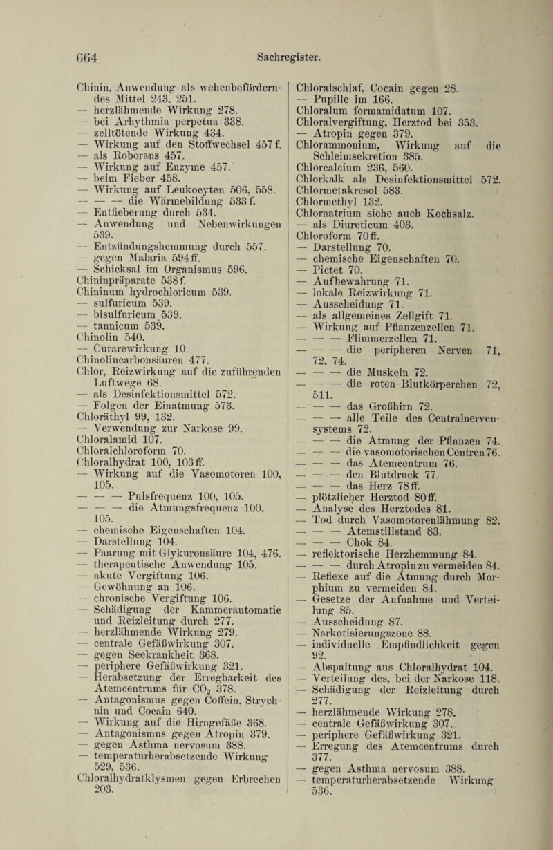 Chinin, Anwendung als wehenbefördern¬ des Mittel 243. 251. — herzlähmende Wirkung 278. — bei Arhythmia perpetua 338. — zelltötende Wirkung 434. — Wirkung auf den Stoffwechsel 457 f. — als Roborans 457. — Wirkung auf Enzyme 457. — beim Fieber 458. — Wirkung auf Leukocyten 506, 558. — — — die Wärmebildung 533 f. — Entfieberung durch 534. — Anwendung und Nebenwirkungen 539. — Entzündungshemmung durch 557. — gegen Malaria 594 ff. — Schicksal im Organismus 596. Chininpräparate 538 f. Chininum hydrochloricum 539. — sulfuricum 539. — bisulfuricum 539. — tannicum 539. Chinolin 540. — Curarewirkung 10. Chinolincarbonsäuren 477. Chlor, Reizwirkung auf die zuführenden Luftwege 68. — als Desinfektionsmittel 572. — Folgen der Einatmung 573. Chloräthyl 99, 132. — Verwendung zur Narkose 99. Chloralamid 107. Chloralchloroform 70. Chloralhydrat 100, 103 ff. — Wirkung auf die Vasomotoren 100, 105. — — — Pulsfrequenz 100, 105. — — — die Atmungsfrequenz 100, 105. — chemische Eigenschaften 104. — Darstellung 104. — Paarung mit Glykuronsäure 104,476. — therapeutische Anwendung 105. — akute Vergiftung 106. — Gewöhnung an 106. — chronische Vergiftung 106. — Schädigung der Kammerautomatie und Reizleitung durch 277. — herzlähmende Wirkung 279. — centrale Gefäßwirkung 307. — gegen Seekrankheit 368. — periphere Gefäßwirkung 321. — Herabsetzung der Erregbarkeit des Atemcentrums für C02 378. — Antagonismus gegen Coffein, Strych¬ nin und Cocain 640. — Wirkung auf die Hirngefäße 368. — Antagonismus gegen Atropin 379. — gegen Asthma nervosum 388. — temperaturherabsetzende Wirkung 529, 536. Chloralhydratklysmen gegen Erbrechen 203. Chloralschlaf, Cocain gegen 28. — Pupille im 166. Chloralum formamidatum 107. Chloralvergiftung, Herztod bei 353. — Atropin gegen 379. Chlorammonium, Wirkung auf die Schleimsekretion 385. Chlorcalcium 236, 560. Chlorkalk als Desinfektionsmittel 572. Chlormetakresol 583. Chlormethyl 132. Chlornatrium siehe auch Kochsalz. — als Diureticum 403. Chloroform 70 ff. — Darstellung 70. — chemische Eigenschaften 70. — Pictet 70. — Aufbewahrung 71. — lokale Reizwirkung 71. — Ausscheidung 71. — als allgemeines Zellgift 71. — Wirkung auf Pflanzenzellen 71. — — — Flimmerzellen 71. — — — die peripheren Nerven 71, 72, 74. I — — — die Muskeln 72. — — — die roten Blutkörperchen 72, 511. — — — das Großhirn 72. — — —• alle Teile des Centralnerven¬ systems 72. — — — die Atmung der Pflanzen 74. i — — — die vasomotorischen Centren 76. | — — — das Atemcentrum 76. — — — den Blutdruck 77. — — — das Herz 78 ff. — plötzlicher Herztod 80 ff. ! — Analyse des Herztodes 81. — Tod durch Vasomotorenlähmung 82. — — — Atemstillstand 83. — — — Chok 84. — reflektorische Herzhemmung 84. — — — durch Atropin zu vermeiden 84. — Reflexe auf die Atmung durch Mor¬ phium zu vermeiden 84. — Gesetze der Aufnahme und Vertei¬ lung 85. — Ausscheidung 87. — Narkotisierungszone 88. — individuelle Empfindlichkeit gegen 92. — Abspaltung aus Chloralhydrat 104. — Verteilung des, bei der Narkose 118. — Schädigung der Reizleitung durch 277. — herzlähmende Wirkung 278, — centrale Gefäß Wirkung 307. — periphere Gefäßwirkung 321. — Erregung des Atemcentrums durch 377. — gegen Asthma nervosum 388. — temperaturherabsetzende Wirkung 536.