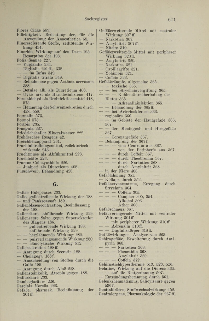 Flores Cinae 589. Flüchtigkeit, Bedeutung der, für die Anwendung der Anaesthetica 68. Fluorescierende Stoffe, zelltötende Wir¬ kung 434. Fluoride, Wirkung anf den Darm 193. — Resorption der 193. Folia Sennae 227. — Yuglandis 234. — Digitalis 291 ff., 338. — — im Infus 349. — Digitalis titrata 349. — Belladonnae gegen Asthma nervosum 388. — Betulae alb. als Diureticum 408. — Uvae ursi als Harndesinfiziens 417. Formaldehyd als Desinfektionsmittel 418, 573. — Hemmung der Schweißsekretion durch 428, 558. Formalin 573. Formol 573. Fortoin 235. Frangula 227. Friedrichshaller Mineralwasser 222. Fröhdesches Reagens 42. Froschherzapparat 261. Fruchtabtreibungsmittel, reflektorisch wirkende 243. Fruchtmuse als Abführmittel 223. Fruchtsafte 223. Fructus Coloeynthidis 226. — Juniperi als Diureticum 408. Fußschweiß, Behandlung 428. G. Gallae Halepenses 233. Galle, gallentreibende Wirkung der 188. — und Pankreassaft 189. Gallenblasencontraction, Beeinflussung der 188. Gallensäure, abführende Wirkung 229. Gallensaure Salze gegen Supersekretion des Magens 186. — — gallentreibende Wirkung 188. — — abführende Wirkung 229. — — herzlähmende Wirkung 280. — — pulsverlangsamende Wirkung 280. — — hämolytische Wirkung 512. Gallensekretion 188 ff. — Anregung durch Secretin 188. — Cholagoga 188 f. — Ausscheidung von Stoffen durch die Galle 189. — Anregung durch Aloe 228. Gallensteinkolik, Atropin gegen 188. Gallussäure 233. Gambogiasäure 226. Garcinia Morella 226. Gefäße, pharmak. Beeinflussung der 301 ff. Gefäßerweiternde Mittel mit centraler Wirkung 307 ff. — Narkotica 307. — Amyluitrit 307 ff. — Nitrite 310. Gefäßerweiternde Mittel mit peripherer Wirkung 320 ff. — Amylnitrit 320. — Narkotica 321. — Capillargifte 321. — Yohimbin 321. — Coffein 322. Gefäßkrämpfe, allgemeine 365. — — toxische 365. — — bei Strychninvergiftung 365. — — — Kohlensäureüberladung des Blutes 365. — — — Adrenalininjektion 365. — — Behandlung der 365 ff. — — bei Arteriosklerose 366. — regionäre 366. — — im Gebiete der Hautgefäße 366, 367. — — der Meningeal- und Hirngefäße 367. — — Coronargefäße 367. — Bekämpfung der 367 f. — — — vom Centrum aus 367. — — — von (jer Peripherie aus 367. — — — durch Coffein 367. — — — durch Theobromin 367. — — — durch Narkotica 368. — — — durch Amylnitrit 368. — in der Niere 406. Gefäßlähmung 351. — Kollaps durch 352. Gefäßnervencentrum, Erregung durch Strychnin 304. — — — Coffein 305. — — — Campher 305, 354. -: Alkohol 306. — — — Äther 306. Gefäßschmerz 367. Gefäß verengernde Mittel mit centraler Wirkung 304 ff. — — mit peripherer Wirkung 310 ff. — — Adrenalin 310 ff. — — Digitaliskörper 318 ff. Gefäß Wirkungen, Analyse von 263. Gehirngefäße, Erweiterung durch Anti- pyrin 368. — — — Narkotica 368. — — — Phenetidin 368. — — — Amylnitrit 369. -Coffein 372. Gehirnstichhyperthermie 519, 523, 526. Gelatine, Wirkung auf die Diurese 402. | — — auf die Blutgerinnung 507. — Eutziindungshemmung durch 561. Gelenkrheumatismus, Salicylsäure gegen 596 f. Genitaldrüsen, Stoffwechselwirkung 452. Genitalorgane, Pharmakologie der 237 ff.