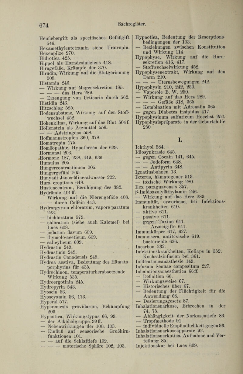 Heufiebergift als specifisches Gefäßgift 546. Hexamethylentetramin siehe Urotropin. Hexenpilze 270. Hidrotica 425. Hippol als Harndesinfiziens 418. Hirngefäße, Krämpfe der 370. Hirudin, Wirkung auf die Blutgerinnung 508. Histamin 246. — Wirkung auf Magensekretion 185. -das Herz 289. — Erzeugung von Urticaria durch 562. Histidin 246. Hitzschlag 525. Hodensubstanz, Wirkung auf den Stoff¬ wechsel 452. Höhenklima, Wirkung auf das Blut 504f. Höllenstein als Ätzmittel 556. — — Adstringens 558. Hoffmannstropfen 360, 378. Homatropin 175. Homöopathie, Hypothesen der 629. Hormonal 206. ^Hormone 187, 238, 449, 636. Humulus 205. Hungercontractionen 205. Hungergefühl 205. Hunyadi-Janos-Mineralwasser 222. Hura crepitans 648. Hustencentrum, Beruhigung des 382. Hydrämie 401 ff. — Wirkung auf die Nierengefäße 408. — — durch Coffein 413. Hydrargyrum chloratum, vapore paratum 223. — bichloratum 579. — chloratum (siehe auch Kalomel) bei Lues 608. — jodatum flavum 609. — thymolo-aceticum 609. — salicylicum 609. Hydrastin 249. Hydrastinin 249. Hydrastis Canadensis 249. Hydroa aestiva, Bedeutung des Hämato- porphyrins für 435. Hydrochinon, temperaturherabsetzende Wirkung 535. Hydroergotinin 245. Hydropyrin 543. Hyoscin 56. Hyoscyamin 56, 173. Hyperal 577. Hyperemesis gravidarum, Bekämpfung 203. Hypnotica, Wirkungstypus 66, 99. — der Alkoholgruppu 99 ff. — Nebenwirkungen der 100, 103. — Einfluß auf sensorische Großhirn¬ funktionen 101. — — auf die Schlaftiefe 102. — — — motorische Sphäre 102, 103. Hypnotica, Bedeutung der Resorptions- bedingungen der 103. — Beziehungen zwischen Konstitution und Wirkung 114. Hypophyse, Wirkung auf die Harn¬ sekretion 416, 417. — Stoffwechselwirkung 452. Hypophysenextrakt, Wirkung auf den Darm 210. — — — Uterusbewegungen 242. Hypophysin 210, 242. 250. — Vaporole B. W. 250. — Wirkung auf das Herz 289. -Gefäße 318, 365. — Kombination mit Adrenalin 365. — gegen Diabetes insipidus 417. Hypophysinum sulfuricum Hoechst 250. Hypophysispräparate in der Geburtshilfe 250 I. Ichthyol 584. Idiosynkrasie 645. — gegen Cocain 141, 645. — — Jodoform 648. — — Antipyrin 648. Ignatiusbohnen 13. Ikterus, hämatogener 513. — toxische Wirkung 280. Ilex paraguayensis 357. ß-Imidoazolyläthylamin 246. — Wirkung auf das Herz 289. Immunität, erworbene, bei Infektions¬ krankheiten 610. — aktive 611. — passive 611. — gegen' Toxine 641. — — Arzneigifte 641. Immunkörper 617, 627. Immunsera, antitoxische 619. — bactericide 626. Incarbon 232. Infektionskrankheiten, Kollaps in 352. — Kochsalzinfusion bei 361. Infiltrationsanästhesie 149. Infusum Sennae compositum 227. Inhalationsanaesthetica 66ff. — Definition 66. — Wirkungsweise 67. — Historisches über 67. — Bedeutung der Flüchtigkeit für die Anwendung 68. — Dosierungsgesetz 87. Inhalationsnarkose, Erbrechen in der 74, 75. — Abhängigkeit der Narkosentiefe 86. — Tropfmethode 91. — individuelle Empfindlichkeit gegen 93. Inhalationsnarkoseapparate 92. Inhalationsnarkotica, Aufnahme und Ver¬ teilung 85. Injektionskur bei Lues 609.