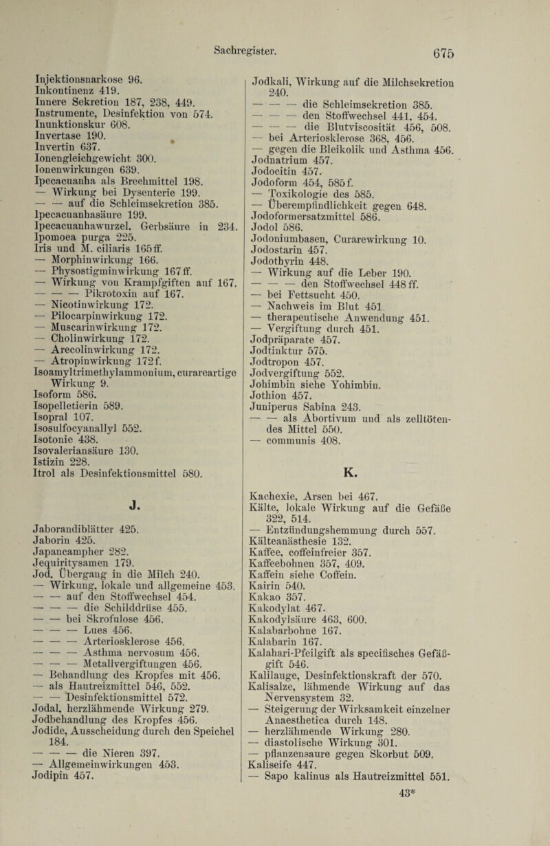 Injektionsnarkose 96. Inkontinenz 419. Innere Sekretion 187, 238, 449. Instrumente, Desinfektion von 574. Inunktionskur 608. Invertase 190. Invertin 637. Ionengleichgewicht 300. Ionen Wirkungen 639. Ipecacuanha als Brechmittel 198. — Wirkung bei Dysenterie 199. — — auf die Schleimsekretion 385. lpecacuanhasäure 199. Ipecacuanhawurzel, Gerbsäure in 234. Ipomoea purga 225. Iris und M. ciliaris 165ff. — Morphinwirkung 166. — Physostigminwirkung 167 ff. — Wirkung von Krampfgiften auf 167. — — — Pikrotoxin auf 167. — Nicotinwirkung 172. — Pilocarpinwirkung 172. — Muscarinwirkung 172. — Cholinwirkung 172. — Arecolinwirkung 172. — Atropinwirkung 172 f. Isoamyltrimethylammonium, curareartige Wirkung 9. Isoform 586. Isopelletierin 589. Isopral 107. Isosulfocyanallyl 552. Isotonie 438. Isovalerian säure 130. Istizin 228. Itrol als Desinfektionsmittel 580. J. Jaborandiblätter 425. Jaborin 425. Japancampher 282. Jequiritysamen 179. Jod, Übergang in die Milch 240. — Wirkung, lokale und allgemeine 453. — —• auf den Stoffwechsel 454. — — — die Schilddrüse 455. — — bei Skrofulöse 456. — — — Lues 456. — — — Arteriosklerose 456. — — — Asthma nervosum 456. — — — Metallvergiftungen 456. — Behandlung des Kropfes mit 456. — als Hautreizmittel 546, 552. — — Desinfektionsmittel 572. Jodal, herzlähmende Wirkung 279. Jodbehandlung des Kropfes 456. Jodide, Ausscheidung durch den Speichel 184. — — — die Nieren 397. — Allgemeinwirkungen 453. Jodipin 457. Jodkali, Wirkung auf die Milchsekretion 240. — — — die Schleimsekretion 385. -den Stoffwechsel 441. 454. — —. — die Blutviscosität 456, 508. — bei Arteriosklerose 368, 456. — gegen die Bleikolik und Asthma 456. Jodnatrium 457. Jodocitin 457. Jodoform 454, 585 f. — Toxikologie des 585. — Überempfindlichkeit gegen 648. Jodoformersatzmittel 586. Jodol 586. Jodoniumbasen, Curarewirkung 10. Jodostarin 457. Jodothyrin 448. — Wirkung auf die Leber 190. — — — den Stoffwechsel 448 ff. — bei Fettsucht 450. — Nachweis im Blut 451 — therapeutische Anwendung 451. — Vergiftung durch 451. Jodpräparate 457. Jodtinktur 575. Jodtropon 457. Jodvergiftung 552. Johimbin siehe Yohimbin. Jothion 457. Juniperus Sabina 243. — — als Abortivum und als zelltöten¬ des Mittel 550. — communis 408. K. Kachexie, Arsen bei 467. Kälte, lokale Wirkung auf die Gefäße 322, 514. — Entzündungshemmung durch 557. Kälteanästhesie 132. Kaffee, coffeinfreier 357. Kaffeebohnen 357, 409. Kaffein siehe Coffein. Kairin 540. Kakao 357. Kakodylat 467. Kakodylsäure 463, 600. Kalabarbohne 167. Kalabarin 167. Kalahari-Pfeilgift als specifisches Gefäß¬ gift 546. Kalilauge, Desinfektionskraft der 570. Kalisalze, lähmende Wirkung auf das Nervensystem 32. — Steigerung der Wirksamkeit einzelner Anaesthetica durch 148. — herzlähmende Wirkung 280. — diastolische Wirkung 301. — pflanzensaure gegen Skorbut 509. Kaliseife 447. — Sapo kalinus als Hautreizmittel 551. 43*