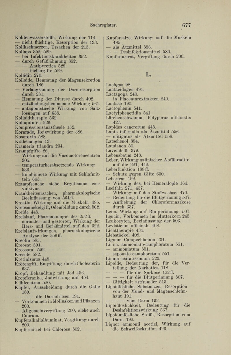 Kohlenwasserstoffe, Wirkung der 114. — nicht flüchtige, Resorption der 193. Kolikschmerzen, Ursachen der 215. Kollaps 352, 529. — bei Infektionskrankheiten 352. — durch Gefäßlähmung 352. — — Antipyretica 529. — — Fiebergifte 529. Kollidin 270. Kolloide, Hemmung der Magensekretion durch 186. — Verlangsamung der Darmresorption durch 231. — Hemmung der Diurese durch 402. — entzündungshemmende Wirkung 561. — antagonistische Wirkung von Salz¬ lösungen auf 638. Kolloidtherapie 562. Koloquinten 226. Kompressionsanästhesie 132. Kornrade, Reizwirkung der 386. Kosotoxin 588. Krähenaugen 13. Krameria triandra 234. Krampfgifte 26. — Wirkung auf die Vasomotorencentren 305. — temperaturherabsetzende Wirkung 536. — kombinierte Wirkung mit Schlafmit¬ teln 643. Krampfseuche siehe Ergotismus con- vulsivus. Krankheitsursachen, pharmakologische Beeinflussung von 564 ff. Kreatin, Wirkung auf die Muskeln 485. Krebsmuskelgift, Ödembildung durch 562. Kreide 445. Kreislauf, Pharmakologie des 252 ff. — normaler und gestörter, Wirkung der Herz- und Gefäßmittel auf den 322. Kreislaufwirkungen, pharmakologische Analyse der 256 ff. Kreolin 583. Kreosot 591. Kreosotal 592. Kresole 582. Kretinismus 449. Krötengift, Entgiftung durch Cholesterin 637 Kropf, Behandlung mit Jod 456. Kropf kranke, Jod Wirkung auf 454. Kühlcentren 520. Kupfer, Ausscheidung durch die Galle 189. — — — die Darmdrüsen 191. — Vorkommen in Mollusken und Pflanzen 200. — Allgemeinvergiftung 200, siehe auch Cuprum. Kupferalkalialbuminat, Vergiftung durch 200. Kupfermittel bei Chlorose 502. Kupfersalze, Wirkung auf die Muskeln 485... — als Ätzmittel 556. — — Desinfektionsmittel 580. Kupfertartrat, Vergiftung durch 200. L. Lachgas 98. Lactacidogen 491. Lactagoga 240. — in Placentarextrakten 240. Lactase 190. Lactophenin 541. Lactylphenetidin 541. Lärchenschwamm, Polyporus officinalis 427. Lapides cancrorum 445. Lapis infernalis als Ätzmittel 556. — mitigatus als Ätzmittel 556. Latschenöl 384. Laudanon 50. Lavendelöl 379. Lebensbaum 243. Leber, Wirkung salinisclier Abführmittel auf die 221, 442. Leberfunktion 188 ff. — Schutz gegen Gifte 630. Lebertran 192. — Wirkung des, bei Hemeralopie 164. Lecithin 271, 437. — Wirkung auf den Stoffwechsel 470. — Bedeutung für die Blutgerinnung 507. — Aufhebung der Chloroformnarkose durch 637. Leim, Wirkung auf Blutgerinnung 507. Leucin, Vorkommen im Mutterkorn 245. Leukocyten, Beeinflussung der 506. Levisticum officinale 408. Lichttherapie 434. Liebstöckel 408. Lignum Campechianum 234. Liuim. ammoniato-camphoratum 551. — ammoniatum 551. — saponato-camphoratum 551. Linum usitatissimum 223. Lipoide, Bedeutung der, für die Ver¬ teilung der Narkotica 118. — — — für die Narkose 122 ff. — — — für die Blutgerinnung 507. — Giftigkeit artfremder 513. Lipoidlösliche Substanzen, Resorption von der Mund- und Magenschleim¬ haut 191. — — — vom Darm 192. Lipoidlöslichkeit, Bedeutung für die Desinfektionswirkung 567. Lipoidunlösliche Stoffe, Resorption vom Darm 192. Liquor ammonii acetici, Wirkung auf die Schweißsekretion 423.