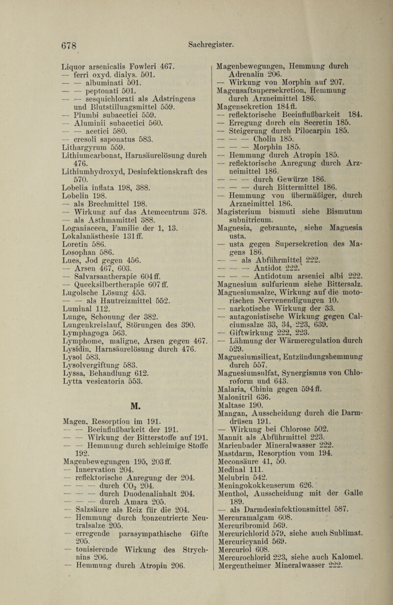 Liquor arsenicalis Fowleri 467. — ferri oxyd. dialys. 501. — — albuminati 501. — — peptonati 501. — — sesquichlorati als Adstringens und Blutstillungsmittel 559. — Plumbi subacetici 559. — Aluminii subacetici 560. — — acetici 580. — cresoli saponatus 583. Lithargyrum 559. Lithiumcarbonat, Harnsäurelösung durch 476. Lithiumhydroxyd, Desinfektionskraft des 570. Lobelia inflata 198, 388. Lobelin 198. — als Brechmittel 198. — Wirkung auf das Atemcentrum 378. — als Asthmamittel 388. Loganiaceen, Familie der 1, 13. Lokalanästhesie 131 ff. Loretin 586. Losophan 586. Lues, Jod gegen 456. — Arsen 467, 603. — Salvarsantherapie 604 ff. — Quecksilbertherapie 607 ff. Lugolsche Lösung 453. — — als Hautreizmittel 552. Luminal 112. Lunge, Schonung der 382. Lungenkreislauf, Störungen des 390. Lymphagoga 563. Lymphome, maligne, Arsen gegen 467. Lysidin, Harnsäurelösung durch 476. Lysol 583. Lysolvergiftung 583. Lyssa, Behandlung 612. Lytta vesicatoria 553. M. Magen, Resorption im 191. — — Beeinflußbarkeit der 191. — — Wirkung der Bitterstoffe auf 191. — — Hemmung durch schleimige Stoffe 192. Magenbewegungen 195, 203 ff. — Innervation 204. — reflektorische Anregung der 204. — — — durch C02 204. — — — durch Duodenalinhalt 204. — — — durch Amara 205. — Salzsäure als Reiz für die 204. — Hemmung durch konzentrierte Neu¬ tralsalze 205. — erregende parasympathische Gifte 205. — Ionisierende Wirkung des Strych¬ nins 206. — Hemmung durch Atropin 206. Magenbewegungen, Hemmung durch Adrenalin 206. — Wirkung von Morphin auf 207. Magensaftsupersekretion, Hemmung durch Arzneimittel 186. Magensekretion 184 ff. — reflektorische Beeinflußbarkeit 184. — Erregung durch ein Secretin 185. — Steigerung durch Pilocarpin 185. -Cholin 185. — — — Morphin 185. — Hemmung durch Atropin 185. — reflektorische Anregung durch Arz¬ neimittel 186. — — — durch Gewürze 186. — — — durch Bittermittel 186. — Hemmung von übermäßiger, durch Arzneimittel 186. Magisterium bismuti siehe Bismutum subnitricum. Magnesia, gebrannte, siehe Magnesia usta. — usta gegen Supersekretion des Ma¬ gens 186. — — als Abführmittel 222. — — — Antidot 222.' — — — Antidotum arsenici albi 222. Magnesium sulfuricum siehe Bittersalz. Magnesiumsalze, Wirkung auf die moto¬ rischen Nervenendigungen 10. — narkotische Wirkung der 33. — antagonistische Wirkung gegen Cal¬ ciumsalze 33, 34, 223, 639. — Giftwirkung 222, 223. — Lähmung der Wärmeregulation durch 529. Magnesiumsilicat, Entzündungshemmung durch 557. Magnesiumsulfat, Synergismus von Chlo¬ roform und 643. Malaria, Chinin gegen 594 ff. Malonitril 636. Maltase 190. Mangan, Ausscheidung durch die Darm¬ drüsen 191. — Wirkung bei Chlorose 502. Mannit als Abführmittel 223. Marienbader Mineralwasser 222. Mastdarm, Resorption vom 194. Meconsäure 41, 50. Medinal 111. Melubrin 542. Meningokokkenserum 626. Menthol, Ausscheidung mit der Galle 189. — als Darmdesinfektionsmittel 587. Mercuramalgam 608. Mercuribromid 569. Mercurichlorid 579, siehe auch Sublimat. Mercuricyanid 569. Mercuriol 608. Mercurochlorid 223, siehe auch Kalomel. Mergentheimer Mineralwasser 222.