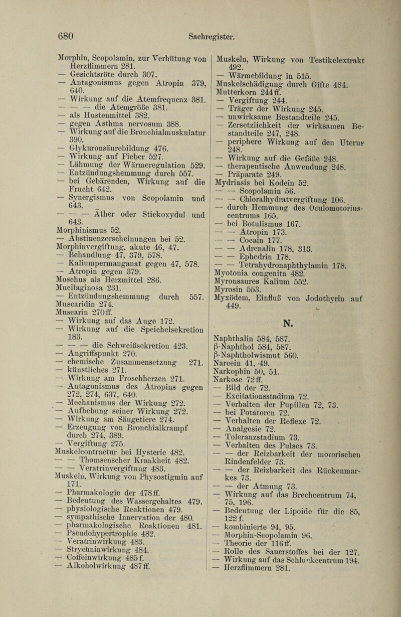 Morphin, Scopolamin, zur Verhütung von Herzflimmern 281. — Gesichtsröte durch 307. — Antagonismus gegen Atropin 379, 640. — Wirkung auf die Atemfrequenz 381. — — — die Atemgröße 381. — als Hustenmittel 382. — gegen Asthma nervosum 388. — Wirkung auf die Bronchialmuskulatur 390. — Glykuronsäurebildung 476. — Wirkung auf Fieber 527. — Lähmung der Wärmeregulation 529. — Entzündungshemmung durch 557. — bei Gebärenden, Wirkung auf die Frucht 642. — Synergismus von Scopolamin und 643. — — — Äther oder Stickoxydul und 643. Morphinismus 52. — Äbstinenzerscheinungen bei 52. Morphinvergiftung, akute 46, 47. — Behandlung 47, 379, 578. — Kaliumpermanganat gegen 47, 578. — Atropin gegen 379. Moschus als Herzmittel 286. Mucilaginosa 231. — Entzündungshemmung durch 557. Muscaridin 274. Muscarin 270 ff. — Wirkung auf das Auge 172. — Wirkung auf die Speichelsekretion 183. — — — die Schweißsekretion 423. — Angriffspunkt 270. — chemische Zusammensetzung 271. — künstliches 271. — Wirkung am Froschherzen 271. — Antagonismus des Atropins gegen 272, 274, 637, 640. — Mechanismus der Wirkung 272. — Aufhebung seiner Wirkung 272. — Wirkung am Säugetiere 274. — Erzeugung von Bronchialkrampf durch 274, 389. — Vergiftung 275. Muskelcontractur bei Hysterie 482. — — Thomsenscher Krankheit 482. — — Veratrinvergiftung 483. Muskeln, Wirkung von Physostigmin auf 171. — Pharmakologie der 478 ff. — Bedeutung des Wassergehaltes 479. — physiologische Reaktionen 479. — sympathische Innervation der 480. — pharmakologische Reaktionen 481. — Pseudohypertrophie 482. — VeratrinWirkung 483. — Strychninwirkung 484. — Coifeinwirkung 485 f. — Alkoholwirkung 487 ff. Muskeln, Wirkung von Testikelextrakt 492. — Wärmebildung in 515. Muskelschädigung durch Gifte 484. Mutterkorn 244 ff. — Vergiftung 244. — Träger der Wirkung 245. — unwirksame Bestandteile 245. — Zersetzlichkeit der wirksamen Be¬ standteile 247, 248. — periphere Wirkung auf den Uterus 248. — Wirkung auf die Gefäße 248. — therapeutische Anwendung 248. — Präparate 249. Mydriasis bei Kodein 52. — — Scopolamin 56. — — Chloralhydratvergiftung 106. — durch Hemmung des Oculomotorius- centrums 165. — bei Botulismus 167. — — Atropin 173. — — Cocain 177. — — Adrenalin 178, 313. — — Ephedrin 178. — — Tetrahydronaphthylamin 178. Myotonia congenita 482. Myronsaures Kalium 552. Myrosin 553. Myxödem, Einfluß von Jodothyrin auf 449. N. Naphthalin 584, 587. ß-Naphthol 584, 587. ß-Naphtholwismut 560. Narcein 41, 49. Narkophin 50, 51. Narkose 72ff. — Bild der 72. — Excitationsstadium 72. — Verhalten der Pupillen 72, 73. — bei Potatoren 72. — Verhalten der Reflexe 72. — Analgesie 72. — Toleranzstadium 73. — Verhalten des Pulses 73. — — der Reizbarkeit der motorischen Rindenfelder 73. — — der Reizbarkeit des Rückenmar¬ kes 73. — — der Atmung 73. — Wirkung auf das Brechcentrum 74, 75, 196. — Bedeutung der Lipoide für die 85, 122 f. — kombinierte 94, 95. — Morphin-Scopolamin 96. — Theorie der 116 ff. — Rolle des Sauerstoffes bei der 127. — Wirkung auf das Schluckcentrum 194. — Herzflimmern 281.