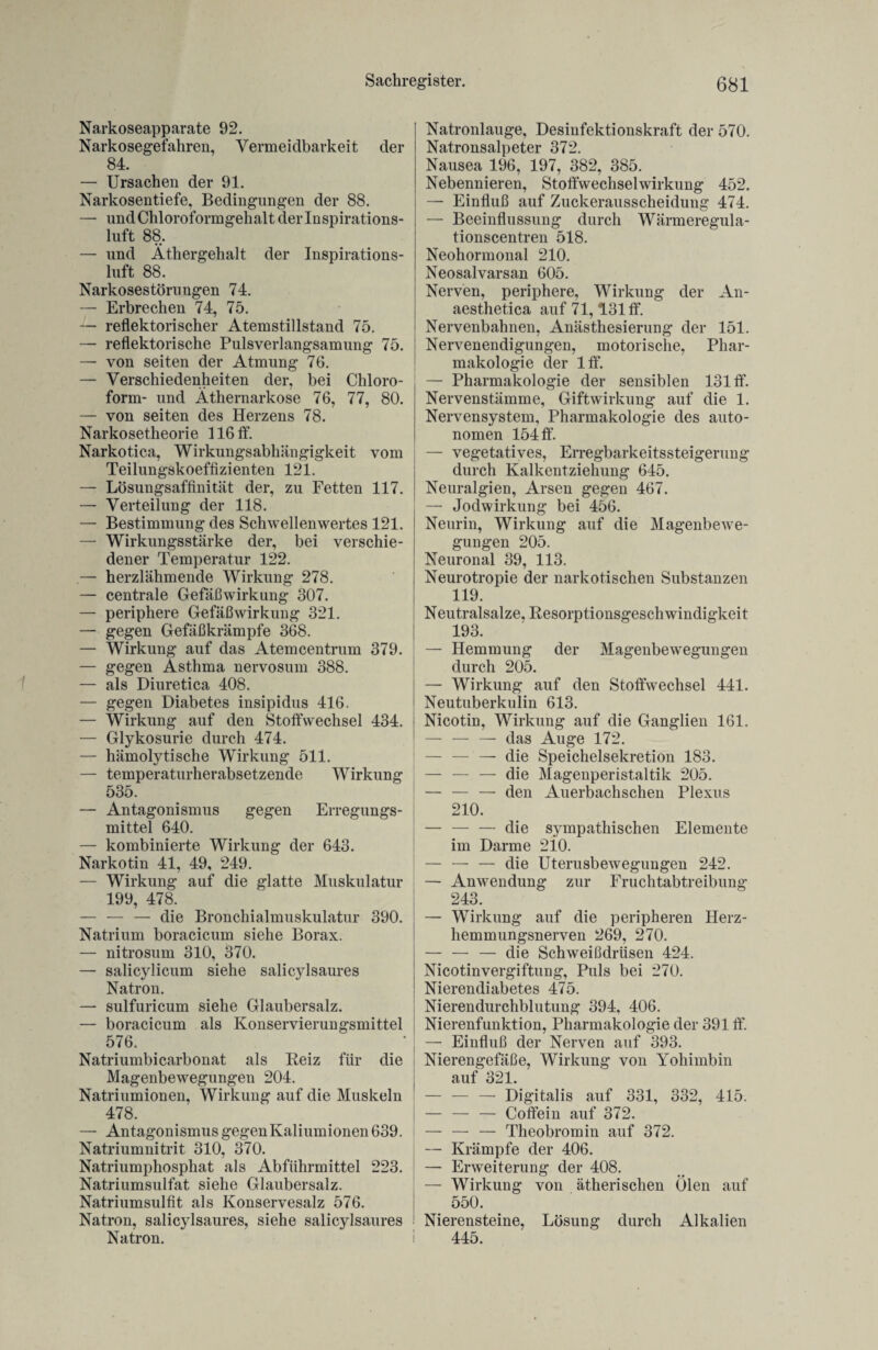 Narkoseapparate 92. Narkosegefahren, Vermeidbarkeit der 84. — Ursachen der 91. Narkosentiefe, Bedingungen der 88. — und Chloroformgehalt derlnspirations- luft 88. — und Äthergehalt der Inspirations¬ luft 88. Narkosestörungen 74. — Erbrechen 74, 75. — reflektorischer Atemstillstand 75. — reflektorische Pulsverlangsamung 75. — von seiten der Atmung 76. — Verschiedenheiten der, bei Chloro¬ form- und Äthernarkose 76, 77, 80. — von seiten des Herzens 78. Narkosetheorie 116 ff. Narkotica, Wirkungsabhängigkeit vom Teilungskoeffizienten 121. — Lösungsaffinität der, zu Fetten 117. — Verteilung der 118. — Bestimmung des Schwellenwertes 121. — Wirkungsstärke der, bei verschie¬ dener Temperatur 122. — herzlähmende Wirkung 278. — centrale Gefäßwirkung 307. — periphere Gefäßwirkung 321. — gegen Gefäßkrämpfe 368. — Wirkung auf das Atemcentrum 379. — gegen Ästhma nervosum 388. — als Diuretica 408. — gegen Diabetes insipidus 416. — Wirkung auf den Stoffwechsel 434. — Glykosurie durch 474. — hämolytische Wirkung 511. — temperaturherabsetzende Wirkung 535. — Antagonismus gegen Erregungs¬ mittel 640. — kombinierte Wirkung der 643. Narkotin 41, 49, 249. — Wirkung auf die glatte Muskulatur 199, 478. — — — die Bronchialmuskulatur 390. Natrium boracicum siehe Borax. — nitrosum 310, 370. — salicylicum siehe salicylsaures Natron. — sulfuricum siehe Glaubersalz. — boracicum als Konservierungsmittel 576. Natriumbicarbonat als Reiz für die Magenbewegungen 204. Natriumionen, Wirkung auf die Muskeln 478. — Antagonismus gegen Kaliumionen 639. Natriumnitrit 310, 370. Natriumphosphat als Abführmittel 223. Natriumsulfat siehe Glaubersalz. Natriumsulfit als Konservesalz 576. Natron, salicylsaures, siehe salicylsaures Natron. i Natronlauge, Desinfektionskraft der 570. Natronsalpeter 372. Nausea 196, 197, 382, 385. Nebennieren, Stoffwechselwirkung 452. — Einfluß auf Zuckerausscheidung 474. — Beeinflussung durch Wärmeregula- tionscentren 518. Neohormonal 210. Neosalvarsan 605. Nerven, periphere, Wirkung der An- aesthetica auf 71,131 ff. Nervenbahnen, Anästhesierung der 151. Nervenendigungen, motorische, Phar¬ makologie der lff. — Pharmakologie der sensiblen 131 ff. Nervenstämme, Giftwirkung auf die 1. Nervensystem, Pharmakologie des auto¬ nomen 154 ff. — vegetatives, Erregbarkeitssteigerung durch Kalkentziehung 645. Neuralgien, Arsen gegen 467. — Jodwirkung bei 456. Neurin, Wirkung auf die Magenbewe¬ gungen 205. Neuronal 39, 113. Neurotropie der narkotischen Substanzen 119. Neutralsalze, Resorptionsgeschwindigkeit 193. — Hemmung der Magenbewegungen durch 205. — Wirkung auf den Stoffwechsel 441. Neutuberkulin 613. Nicotin, Wirkung auf die Ganglien 161. — — — das Auge 172. — — — die Speichelsekretion 183. — — — die Magenperistaltik 205. — — — den Auerbachschen Plexus 210. — — — die sympathischen Elemente im Darme 210. — — — die Uterusbewegungen 242. — Anwendung zur Fruchtabtreibung 243. — Wirkung auf die peripheren Herz¬ hemmungsnerven 269, 270. — — — die Schweißdrüsen 424. Nicotinvergiftung, Puls bei 270. Nierendiabetes 475. Nierendurchblutung 394, 406. Nierenfunktion, Pharmakologie der 391 ff. — Einfluß der Nerven auf 393. Nierengefäße, Wirkung von Yohimbin auf 321. — — — Digitalis auf 331, 332, 415. — — — Coffein auf 372. — — — Theobromin auf 372. — Krämpfe der 406. — Erweiterung der 408. — Wirkung von ätherischen Ölen auf 550. Nierensteine, Lösung durch Alkalien 445.