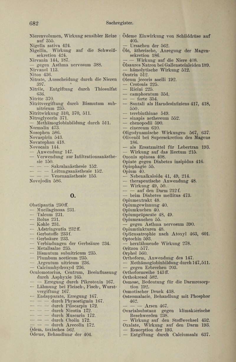 Nierenvolumen, Wirkung sensibler Reize auf 355. Nigella sativa 424. Nigellin, Wirkung auf die Schweiß¬ sekretion 424. Nirvanin 144, 187. — gegen Asthma nervosum 388. Nirvauol 113. Niton 436. Nitrate, Ausscheidung durch die Nieren 397. * Nitrile, Entgiftung durch Thiosulfat 636. Nitrite 370. Nitritvergiftung durch Bismutum sub- nitricum 235. Nitritwirkung 310, 370, 511. Nitroglycerin 371. — Methäinoglobinbildung durch 511. Normalin 473. Nosophen 586. Novaspirin 543. Novatophan 418. Novocain 144. — Anwendung 147. — Verwendung zur Infiltrationsanästhe¬ sie 150. — — — Sakralanästhesie 152. — — — Leitungsanästhesie 152. — — — Venenanästhesie 153. Novo jodin 586. 0. Obstipantia 230 ff. — Mucilaginosa 231. — Talcuni 231. — Bolus 231. — Kohle 231. — Adstringentia 232 ff. — Gerbstoffe 233 f. — Gerbsäure 233. — Verbindungen der Gerbsäure 234. — Metallsalze 235. — Bismutum subnitricum 235. — Plumbum aceticum 235. — Argentum nitricum 236. — Calciumhydroxyd 236. Oculomotorius, Centrum, Beeinflussung durch Asphyxie 165. — — Erregung durch Pikrotoxin 167. — Lähmung bei Fleisch-, Fisch-, Wurst¬ vergiftung 167. — Endapparate, Erregung 167. — — — durch Physostigmin 167. — — — durch Pilocarpin 172. — — — durch Nicotin 172. — — — durch Muscarin 172. — — — durch Cholin 172. 77- — — durch Arecolin 172. Ödem, toxisches 562. Ödeme, Behandlung der 404. Ödeme Einwirkung von Schilddrüse auf 405. — Ursachen der 562. Öle, ätherische, Anregung der Magen¬ sekretion 186. 77-Wirkung auf die Niere 408. Ölsaures Natron bei Gallensteinleiden 189. — hämolytische Wirkung 512. Oestrin 512. Oleum jecoris aselli 192. — Crotonis 225. — Ricini 225. — camphoratum 354. — — forte 354. — Santali als Harndesinfiziens 417, 418, 550. — terebinthinae 549. — sinapis aethereum 552'. — chenopodii 590. — cinereum 610. Oligodynamische Wirkungen 567, 637. Olivenöl bei Supersekretion des Magens 186. — als Ersatzmittel für Lebertran 193. — Wirkung auf das Rectum 215. Ononis spinosa 408. Opiate gegen Diabetes insipidus 416. Opiophagie 55. Opium 40. — Nebenalkaloide 41, 49, 214. — therapeutische Anwendung 48. — Wirkung 49, 50. — — auf den Darm 212 f. — beim Diabetes mellitus 473. Opiumextrakt 48. Opiumgewinnung 40. Opiumkuchen 40. Opiumpräparäte 48, 49. Opiumrauchen 55. — gegen Asthma nervosum 390. Opiumtinkturen 48. Opticusatrophie nach Atoxyl 463, 601. Optochin 593. — herzlähmende Wirkung 278. Oritzon 577. Orphol 560. Orthoform, Anwendung des 147. — Methämoglobinbildung durch 147,511. — gegen Erbrechen 203. Orthoformreihe 143 ff. Orthokresol 582. Osmose, Bedeutung für die Darmresorp¬ tion 192. Osmotischer Druck 438. Osteomalacie, Behandlung mit Phosphor 462. — — — Arsen 467. Ovarialsubstanz gegen klimakterische Beschwerden 238. — Wirkung auf den Stoffwechsel 452. Oxalate, Wirkung auf den Darm 193. — Resorption der 193. — Entgiftung durch Calciumsalz 637.