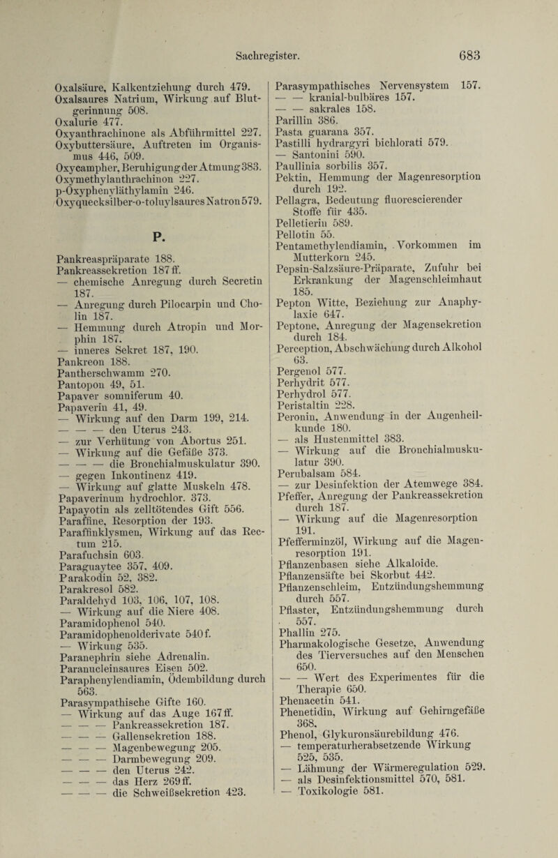 Oxalsäure, Kalkentziehung durch 479. Oxalsaures Natrium, Wirkung auf Blut¬ gerinnung 508. Oxalurie 477. Oxyanthrachinone als Abführmittel 227. Oxybuttersäure, Auftreten im Organis¬ mus 446, 509. Oxycampher, Beruhigung der Atmung 383. Oxymethylanthrachinon 227. p-Oxyphenyläthylamin 246. Oxyquecksilber-o-toluylsaures Natron 579. P. Pankreaspräparate 188. Pankreassekretion 187 ff. — chemische Anregung durch Secretin 187. — Anregung durch Pilocarpin und Cho¬ lin 187. — Hemmung durch Atropin und Mor¬ phin 187. — inneres Sekret 187, 190. Pankreon 188. Pantherschwamm 270. Pantopon 49, 51. Papaver somniferum 40. Papaverin 41, 49. — Wirkung auf den Darm 199, 214. — — -— den Uterus 243. — zur Verhütung von Abortus 251. — Wirkung auf die Gefäße 373. — — — die Bronchialmuskulatur 390. — gegen Inkontinenz 419. — Wirkung auf glatte Muskeln 478. Papaverinum hydrochlor. 373. Papayotin als zelltötendes Gift 556. Paraffine, Resorption der 193. Paraffinklysmen, Wirkung auf das Rec¬ tum 215. Parafuchsin 603. Paraguaytee 357, 409. Parakodin 52. 382. Parakresol 582. Paraldehyd 103, 106, 107, 108. — Wirkung auf die Niere 408. Paramidophenol 540. Paramidophenolderivate 540 f. -— Wirkung 535. Paranephrin siehe Adrenalin. Paranucleinsaures Eisen 502. Paraphenylendiamin, Ödembildung durch 563. Parasympathische Gifte 160. — Wirkung auf das Auge 167 ff. — — — Pankreassekretion 187. — — — Gallensekretion 188. — — — Magenbewegung 205. — — — Darmbewegung 209. — — — den Uterus 242. — — — das Herz 269 ff. -— die Schweißsekretion 423. Parasympathisches Nervensystem 157. — — kranial-bulbäres 157. — — sakrales 158. Parillin 386. Pasta guarana 357. Pastilli hydrargyri bichlorati 579. — Santonini 590. Paullinia sorbilis 357. Pektin, Hemmung der Magenresorption durch 192. Pellagra, Bedeutung fluorescierender Stoffe für 435. Pelletierin 589. Pellotin 55. Pentamethylendiamin, Vorkommen im Mutterkorn 245. Pepsin-Salzsäure-Präparate, Zufuhr bei Erkrankung der Magenschleimhaut 185. Pepton Witte, Beziehung zur Anaphy¬ laxie 647. Peptone, Anregung der Magensekretion durch 184. Perception, Abschwächung durch Alkohol 63. Pergenol 577. Perhydrit 577. Perhydrol 577. Peristaltin 228. Peronin, Anwendung in der Augenheil¬ kunde 180. — als Hustenmittel 383. — Wirkung auf die Bronchialmusku¬ latur 390. Perubalsam 584. — zur Desinfektion der Atemwege 384. Pfeffer, Anregung der Pankreassekretion durch 187. — Wirkung auf die Magenresorption 191. Pfefferminzöl, Wirkung auf die Magen¬ resorption 191. Pflanzenbasen siehe Alkaloide. Pflanzensäfte bei Skorbut 442. Pflanzenschleim, Entzündungshemmung durch 557. j Pflaster, Entzündungshemmung durch 557. Phallin 275. Pharmakologische Gesetze, Anwendung des Tierversuches auf den Menschen 650. — — Wert des Experimentes für die Therapie 650. Phenacetin 541. Phenetidin, Wirkung auf Gehirngefäße 368, Phenol, Glykuronsäurebildung 476. — temperaturherabsetzende Wirkung 525, 535. — Lähmung der Wärmeregulation 529. — als Desinfektionsmittel 570, 581. — Toxikologie 581.