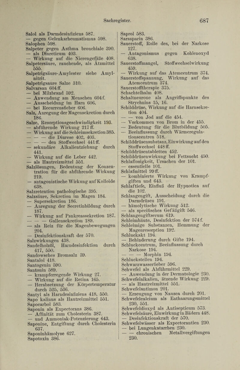 Salol als Darmdesinfiziens 587. — gegen Gelenksrheumatismus 598. Salophen 598. Salpeter gegen Asthma bronchiale 390. — als Dinreticum 403. — Wirkung auf die Nierengefäße 408. Salpetersäure, rauchende, als Ätzmittel 555. Salpetrigsäure-Amylester siehe Amyl- nitrit. Salpetrigsaure Salze 310. Salvarsan 604 ff. — bei Milzbrand 592. — Anwendung am Menschen 604 f. — Ausscheidung im Harn 606. — bei Recurrensfieber 606. Salz, Anregung der Magensekretion durch 186. Salze, Resorptionsgeschwindigkeit 193. — abführende Wirkung 217 ff. — Wirkung auf die Schleimsekretion 385. — — — die Diurese 402, 403. — — — den Stoffwechsel 441 ff. — sekundäre Alkalientziehung durch 441. — Wirkung auf die Leber 442. — als Hautreizmittel 551. Salzlösungen, Bedeutung der Konzen¬ tration für die abführende Wirkung 219. — antagonistische Wirkung auf Kolloide 638. Salzretention pathologische 395. Salzsäure, Sekretion im Magen 184. — Supersekretion 186. — Anregung der Secretinbildung durch 187. — Wirkung auf Pankreassekretion 187. — — — Gallensekretion 189. — als Reiz für die Magenbewegungen 204. — Desinfektionskraft der 570. Salzwirkungen 438. Sandelholzöl, Harndesinfektion durch 417, 550. Sandowsches Bromsalz 39. Santalol 418. Santogenin 590. Santonin 589. — krampferregende Wirkung 27. — Wirkung auf die Retina 165. — Herabsetzung der Körpertemperatur durch 525, 536. Santyl als Harndesinfiziens 418, 550. Sapo kalinus als Hautreizmittel 551. Sapocarbol 583. Saponin als Expectorans 386. — Affinität zum Cholesterin 387. — und Ammoniak-Potenzierung 643. Saponine, Entgiftung durch Cholesterin 637. Saponinhämolyse 627. Sapotoxin 386. Saprol 583. Sarsaparin 386. Sauerstoff, Rolle des, bei der Narkose 127. — Antagonismus gegen Kohlenoxyd 638. Sauerstoffmangel, Stoffwechselwirkung 459. — Wirkung auf das Atemcentrum 374. Sauerstoffspannung, Wirkung auf das Atemcentrum 374. Sauerstofftherapie 375. Schachtelhalm 408. Schaltneurone als Angriffspunkte des Strychnins 15, 16. Schilddrüse, Wirkung auf die Harnsekre¬ tion 404. — — von Jod auf die 454. — Vorkommen von Brom in der 455. — Bedeutung für die Blutbildung 505. — Beeinflussung durch Wärmeregula- tionscentren 518. Schilddrüsensubstanz, Einwirkung auf den Stoffwechsel 448 ff. Schilddrüsentabletten 452. Schilddrüsenwirkung bei Fettsucht 450. Schlaflosigkeit, Ursachen der 101. — essentielle 101. Schlafmittel 99 ff. — kombinierte Wirkung von Krampf¬ giften und 643. Schlaftiefe, Einfluß der Hypnotica auf die 102. Schlangengift, Ausscheidung durch die Darmdrüsen 191. — hämolytische Wirkung 512. — als specifisches Gefäßgift 546. Schlangengiftserum 619. Schleimhäute, Desinfektion der 574 f. Schleimige Substanzen, Hemmung der Magenresorption 192. Schluckakt 194. — Behinderung durch Gifte 194. Schluckcentrum, Beeinflussung durch Narkose 194. — — — Morphin 194. Schluckstellen 194. Schwarzwasserfieber 596. Schwefel als Abführmittel 229. — Anwendung in der Dermatologie 230. Schwefelalkalien, ätzende Wirkung 229. — als Hautreizmittel 551. Schwefelantimon 201. — Erzeugung von Nausea durch 201. Schwefelcalcium als Enthaarungsmittel 230, 551. Schwefeldioxyd als Antisepticum 573. Schwefelsäure, Einwirkung in Bädern 448. — Desinfektionskraft der 570. Schwefelwässer als Expectorantien 230. — bei Lungenkatarrhen 230. -chronischen Metallvergiftungen 230.