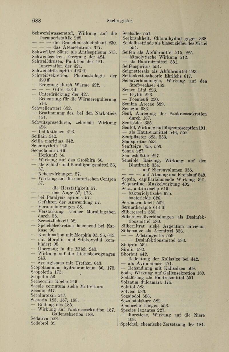 Schwefelwasserstoff, Wirkung auf die Darmperistaltik 229. — — — c|}e Bronchialschleimhaut 230. — — — das Atemcentrum 377. Schweflige Säure als Antisepticum 573. Schweißcentren, Erregung der 424. Schweißdrüsen, Funktion der 421. — Innervation der 421. Schweißdrüsengifte 423 ff. Schweißsekretion, Pharmakologie der 420 ff. — Erregung durch Wärme 422. -Gifte 423 ff. — Unterdrückung der 427. — Bedeutung für die Wärmeregulierung 516. Schwellenwert 632. — Bestimmung des, bei den Narkoticis 121. Schwitzprozeduren, zehrende Wirkung 426. — Indikationen 426. Scillain 342. Scilla maritima 342. Sclererythrin 245. Scopolamin 56 ff. — Herkunft 56. — Wirkung auf das Großhirn 56. — als Schlaf- und Beruhigungsmittel 56, 57. — Nebenwirkungen 57. — Wirkung auf die motorischen Centren 57. — — — die Herztätigkeit 57. —. — das Auge 57, 176. — bei Paralysis agitans 57. — Gefahren der Anwendung 57. — Verunreinigungen 58. — Verstärkung kleiner Morphingaben durch 58. — Zersetzlichkeit 58. — Speichelsekretion hemmend bei Nar¬ kose 90. — Kombination mit Morphin 95, 96, 643. mit Morphin und Stickoxydul kom¬ biniert 98. Übergang in die Milch 240. — Wirkung auf die Uterusbewegungen 243. — Synergismus mit Urethan 643. Scopolaminum hydrobromicum 56, 175. Scopoletin 175. Scopolin 56. Secacornin Roche 249. Secale cornutum siehe Mutterkorn. Secalin 247. Secalintoxin 247. Secretin 185, 187, 188. — Bildung des 185. — Wirkung auf Pankreassekretion 187. — — — Gallensekretion 188. Sedativa 528. Sedobrol 39. Seebäder 551. Seekrankheit, Chloralhydrat gegen 368. Seidelbastrinde als blasenziehendes Mittel 554. Seifen als Abführmittel 215, 225. — hämolytische Wirkung 512. — als Hautreizmittel 551. Seifenspiritus 551. Seignettesalz als Abführmittel 223. Seitenkettentheorie Ehrlichs 617. Selenverbindungen, Wirkung auf den Stoffwechsel 469. Semen Lini 223. — Psyllii 223. — Foeniculi 230. Semina Arecae 589. Senegin 386. Senf, Anregung der Pankreassekretion durch 187. Senfbäder 355. Senföl, Wirkung auf Magenresorption 191. — als Hautreizmittel 546, 552. Senfpflaster 383, 553. Senfspiritus 553. Senfteige 355, 553. Senna 227. Sennesblätter 227. Sensible Reizung, Wirkung auf den Blutdruck 354. — — — auf Nierenvolumen 355. -auf Atmung und Kreislauf 549. Sepsin, capillarlähmende Wirkung 321. Sequardine, Muskelwirkung 492. Sera, antitoxische 619. — bakteriolytische 625. — bactericide 626. Serumkrankheit 562. Serumtherapie 614 ff. Silbercasein 580. Silbereiweißverbindungen als Desinfek¬ tionsmittel 580. Silbernitrat siehe Argentum nitricum. Silbersalze als Ätzmittel 556. — — Adstringentia 559. — — Desinfektionsmittel 580. Sinigrin 552. Sirolin 592. Skorbut 442. — Bedeutung der Kalisalze bei 442. — als Avitaminose 471. — Behandlung mit Kalisalzen 509. Soda, Wirkung auf Gallensekretion 189. Sodalösung als Hautreizmittel 551. Solanum dulcamara 175. Solutol 583. Solveol 583. Sozojodol 586. Sozojodolsäure 582. Spanische Fliegen 553. Species laxantes 227. — diureticae, Wirkung auf die Niere 408. Speichel, chemische Zersetzung des 184.