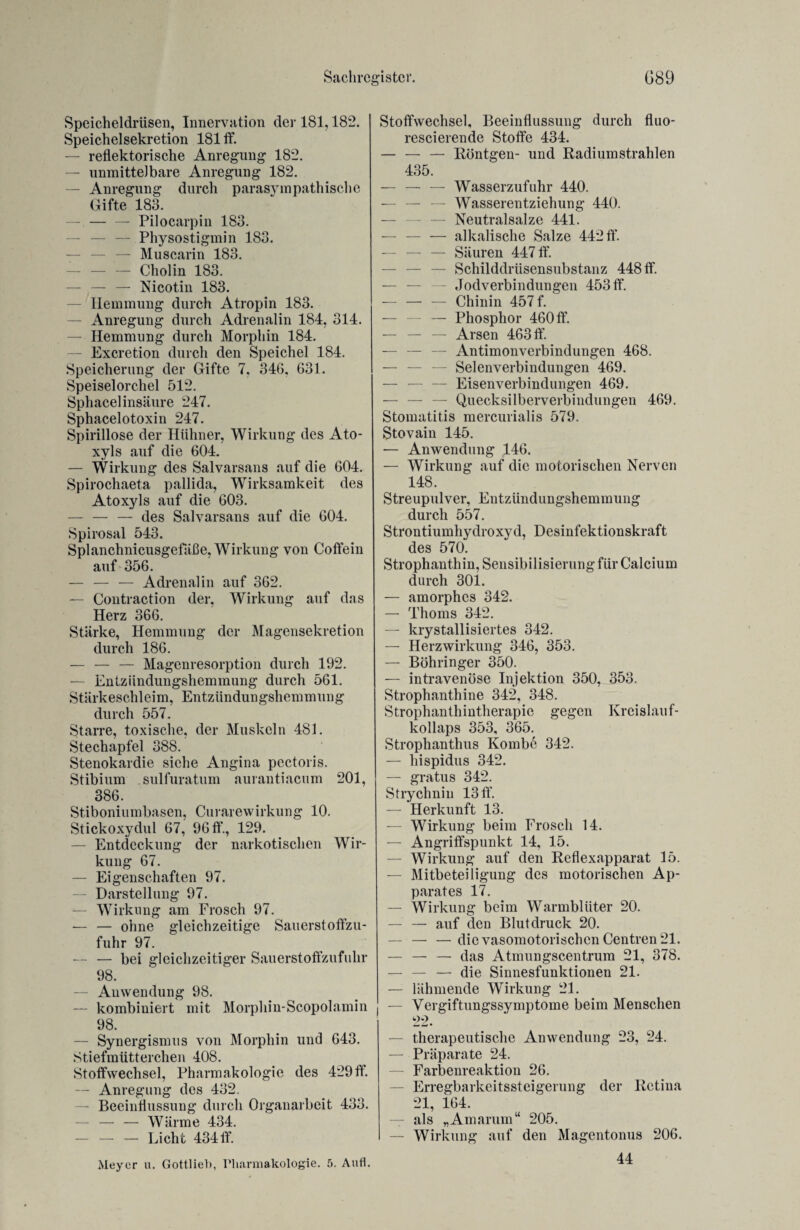 Speicheldrüsen, Innervation der 181,182. Speichelsekretion 181 ff. — reflektorische Anregung 182. — unmittelbare Anregung 182. —• Anregung durch parasympathische Gifte 183. — -Pilocarpin 183. — — — Physostigmin 183. — — — Muscarin 183. — — — Cholin 183. — — — Nicotin 183. Hemmung durch Atropin 183. — Anregung durch Adrenalin 184, 314. — Hemmung durch Morphin 184. — Excretion durch den Speichel 184. Speicherung der Gifte 7, 346, 631. Speiselorchel 512. Sphacel insäure 247. Sphacelotoxin 247. Spirillose der Hühner, Wirkung des Ato- xyls auf die 604. — Wirkung des Salvarsans auf die 604. Spirochaeta pallida, Wirksamkeit des Atoxyls auf die 603. — — — des Salvarsans auf die 604. Spirosal 543. Splanchnicusgefäße, Wirkung von Coffein auf 356. — — — Adrenalin auf 362. — Contraction der, Wirkung auf das Herz 366. Stärke, Hemmung der Magensekretion durch 186. — — — Magenresorption durch 192. — Entzündungshemmung durch 561. Stärkeschleim, Entzündungshemmung durch 557. Starre, toxische, der Muskeln 481. Stechapfel 388. Stenokardie siehe Angina pectoris. Stibium sulfuratum aurantiacum 201, 386. Stiboniumbasen, Curarewirkung 10. Stickoxydul 67, 96 ff., 129. — Entdeckung der narkotischen Wir¬ kung 67. — Eigenschaften 97. — Darstellung 97. — Wirkung am Frosch 97. — — ohne gleichzeitige Sauerstoffzu¬ fuhr 97. — — bei gleichzeitiger Sauerstofizufuhr 98. — Anwendung 98. — kombiniert mit Morphin-Scopolamin 98. — Synergismus von Morphin und 643. Stiefmütterchen 408. Stoffwechsel, Pharmakologie des 429ff. — Anregung des 432. — Beeinflussung durch Organarbeit 433. -Wärme 434. -Licht 434ff. Meyer u. Gottliel), Pharmakologie. 5. Aufl. Stoffwechsel, Beeinflussung durch fluo- rescierende Stoffe 434. — — — Röntgen- und Radium strahlen 435. — — — Wasserzufuhr 440. — — — Wasserentziehung 440. — Neutralsalze 441. —- — — alkalische Salze 442 ff. — — — Säuren 447 ff. — Schilddrüsensubstanz 448 ff. — — — Jodverbindungen 453 ff. -Chinin 457 f. — — — Phosphor 460ff. — — — Arsen 463 ff. — — — Antimonverbindungen 468. — — — Selenverbindungen 469. — — — Eisen Verbindungen 469. Quecksilberverbindungen 469. Stomatitis mercurialis 579. Stovain 145. — Anwendung 146. — Wirkung auf die motorischen Nerven 148. Streupulver, Entzündungshemmung durch 557. Strontiumhydroxyd, Desinfektionskraft des 570. Strophanthin, Sensibilisierung für Calcium durch 301. — amorphes 342. — Thoms 342. — krystallisiertes 342. — Herzwirkung 346, 353. — Böhringer 350. — intravenöse Injektion 350, 353. Strophanthine 342, 348. Strophanthintherapie gegen Kreislauf¬ kollaps 353, 365. Strophantlms Kombe 342. — hispidus 342. — gratus 342. Strychnin 13 ff. — Herkunft 13. — Wirkung beim Frosch 14. — Angriffspunkt 14, 15. — Wirkung auf den Reflexapparat 15. — Mitbeteiligung des motorischen Ap¬ parates 17. — Wirkung beim Warmblüter 20. — — auf den Blutdruck 20. — — — die vasomotorischen Centren 21. — — — das Atmungscentrum 21, 378. — — — die Sinnesfunktionen 21. — lähmende Wirkung 21. Vergiftungssymptome beim Menschen 22. — therapeutische Anwendung 23, 24. — Präparate 24. — Farbenreaktion 26. — Erregbarkeitssteigerung der Retina 21, 164. — als „Amarum“ 205. — Wirkung auf den Magentonus 206. 44