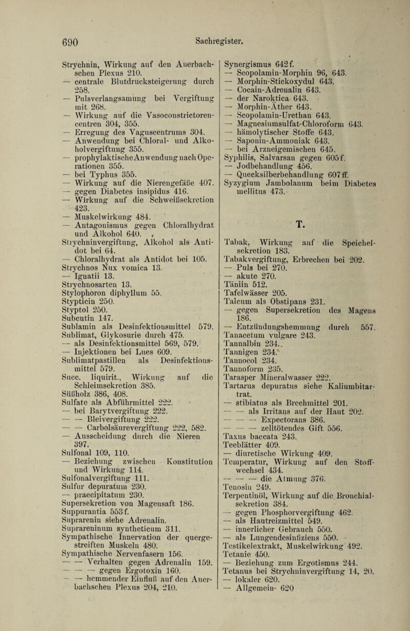 Strychnin, Wirkung auf den Auerbach- schen Plexus 210. — centrale Blutdrucksteigerung durch 258. — Puls Verlangsamung bei Vergiftung mit 268. — Wirkung auf die Vasoconstrictoren- centren 304, 355. — Erregung des Vaguscentrums 304. — Anwendung bei Chloral- und Alko¬ holvergiftung 355. — prophylaktische Anwendung nach Ope¬ rationen 355. — bei Typhus 355. — Wirkung auf die Nierengefäße 407. — gegen Diabetes insipidus 416. — Wirkung auf die Schweiß Sekretion 423. — Muskelwirkung 484. — Antagonismus gegen Chloralhydrat und Alkohol 640. Strychninvergiftung, Alkohol als Anti¬ dot bei 64. — Chloralhydrat als Antidot bei 105. Strychnos Nux vomica 13. — Ignatii 13. Strychnosarten 13. Stylophoron diphyllum 55. Stypticin 250. Styptol 250. Subcutin 147. Sublamin als Desinfektionsmittel 579. Sublimat, Glykosurie durch 475. — als Desinfektionsmittel 569, 579. — Injektionen bei Lues 609. Sublimatpastillen als Desinfektions¬ mittel 579. Succ. liquirit., Wirkung auf die Schleimsekretion 385. Süßholz 386, 408. Sulfate als Abführmittel 222. — bei Barytvergiftung 222. — — Bleivergiftung 222. — — Carboisäurevergiftung 222, 582. — Ausscheidung durch die Nieren 397. Sulfonal 109, 110. — Beziehung zwischen Konstitution und Wirkung 114. Sulfonalvergiftung 111. Sulfur depuratum 230. — praecipitatum 230. Supersekretion von Magensaft 186. Suppurantia 553 f. Suprarenin siehe Adrenalin. Suprareninum syntheticum 311. Sympathische Innervation der querge¬ streiften Muskeln 480. Sympathische Nervenfasern 156. -Verhalten gegen Adrenalin 159. — — — gegen Ergotoxin 160. — hemmender Einfluß auf den Auer- bachschen Plexus 204, 210. Synergismus 642 f. — Scopolamin-Morphin 96, 643. — Morphin-Stickoxydul 643. — Cocain-Adrenalin 643. — der Naroktica 643. — Morphin-Äther 643. — Scopolamin-Urethan 643. — Magnesiumsulfat-Chloroform 643. — hämolytischer Stoffe 643. — Saponin-Ammoniak 643. — bei Arzneigemischen 645. Syphilis, Salvarsan gegen 605 f. — Jodbehandlung 456. — Quecksilberbehandlung 607 ff. Syzygium Jambolanum beim Diabetes mellitus 473. T. Tabak, Wirkung auf die Speichel¬ sekretion 183. Tabakvergiftung, Erbrechen bei 202. — Puls bei 270. — akute 270. Täniin 512. Tafelwässer 205. Talcum als Obstipans 231. — gegen Supersekretion des Magens 186. — Entzündungshemmung durch 557. Tanacetum vulgare 243. Taunalbin 234.. Tannigen 234^ Taunocol 234. Tannoform £35. Tarasper Mineralwasser 222. Tartarus depuratus siehe Kaliumbitar¬ trat. — stibiatus als Brechmittel 201. — — als Irritaps auf der Haut 202. — — — Expectorans 386. — — — zelltötendes Gift 556. Taxus baccata 243. Teeblätter 409. — diuretische Wirkung 409. Temperatur, Wirkung auf den Stoff¬ wechsel 434. — — — die Atmung 376. Tenosin 249. Terpentinöl, Wirkung auf die Bronchial¬ sekretion 384. — gegen Phosphorvergiftung 462. — als Hautreizmittel 549. — innerlicher Gebrauch 550. — als Lungendesinfiziens 550. Testikelextrakt, Muskelwirkung 492. Tetanie 450. — Beziehung zum Ergot.ismus 244. Tetanus bei Strychninvergiftung 14, 20. — lokaler 620. — Allgemein- 620