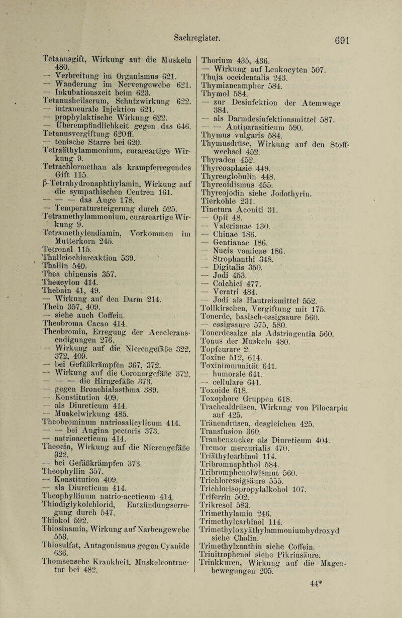 Tetanusgift, Wirkung aut die Muskeln 480. — Verbreitung im Organismus 621. — Wanderung im Nervengewebe 621. — Inkubationszeit beim 623. Tetanusheilserum, Schutzwirkung 622. — intraneurale Injektion 621. — prophylaktische Wirkung 622. — Überempfindlichkeit gegen das 646. Tetanusvergiftung 620tf. — tonische Starre bei 620. Tetraäthylammonium, curareartige Wir¬ kung 9. Tetrachlormethan als krampferregendes Gift 115. ß-Tetrahydronaphthylamin, Wirkung auf die sympathischen Centren 161. — — — das Auge 178. — Temperatursteigerung durch 525. Tetramethylammonium, curareartige Wir¬ kung 9. Tetramethylendiamin, Vorkommen im Mutterkorn 245. Tetronal 115. Thalleiochinreaktion 539. * Thallin 540. Thea chinensis 357. Theäcylon 414. Thebain 41, 49. — Wirkung auf den Darm 214. Thein 357, 409. — siehe auch Coffein. Theobroma Cacao 414. Theobromin, Erregung der Accelerans- endigungen 276. — Wirkung auf die Nierengefäße 322, 372, 409. — bei Gefäßkrämpfen 367, 372. — Wirkung auf die Coronargefäße 372. — -die Hirngefäße 373. — g^egen Bronchialasthma 389. — Konstitution 409. — als Diureticum 414. — Muskel Wirkung 485. Theobrominum natriosalicylicum 414. — — bei Angina pectoris 373. — natrioaceticum 414. Theocin, Wirkung auf die Nierengefäße 322. — bei Gefäßkrämpfen 373. Theophyllin 357. — Konstitution 409. — als Diureticum 414. Theophyllinum natrio aceticum 414. Thiodiglykolchlorid, Entzündungserre- gung durch 547. Thiokol 592. Thiosinamin, Wirkung auf Narbengewebe 553. Thiosulfat, Antagonismus gegen Cyanide 636. Thomsensche Krankheit, Muskelcontrac- tur bei 482. Thorium 435, 436. — Wirkung auf Leukocyten 507. Thuja occidentalis 243. Thymiancampher 584. Thymol 584. zur Desinfektion der Atemwege 384. — als Darmdesinfektionsmittel 587. -Antiparasiticum 590. Thymus vulgaris 584. Thymusdrüse, Wirkung auf den Stoff¬ wechsel 452. Thyraden 452. Thyreoaplasie 449. Thyreoglobulin 448. Thyreoidismus 455. Thyreojodin siehe Jodothyrin. Tierkohle 231. Tinctura Aconiti 31. — Opii 48. — Valerianae 130. — Chinae 186. — Gentianae 186. — Nucis vomicae 186. — Strophanthi 348. — Digitalis 350. — Jodi 453. — Colchici 477. — Veratri 484. — Jodi als Hautreizmittel 552. Tollkirschen, Vergiftung mit 175. Tonerde, basisch-essigsaure 560. — essigsaure 575, 580. Tonerdesalze als Adstringentia 560. Tonus der Muskeln 480. Topfcurare 2. Toxine 512, 614. Toxinimmunität 641. — humorale 641. — cellulare 641. Toxoide 618. Toxophore Gruppen 618. Trachealdrüsen, Wirkung von Pilocarpin auf 425. Tränendrüsen, desgleichen 425. Transfusion 360. Traubenzucker als Diureticum 404. Tremor mercurialis 470. Triäthylcarbinol 114. Tribromnaphthol 584. Tribromphenolwismut 560. Trichloressigsäure 555. Trichlorisopropylalkohol 107. Triferrin 502. Trikresol 583. Trimethylamin 246. Trimethylcarbinol 114. Trimethyloxyäthylammoniumhydroxyd siehe Cholin. Trimethylxanthin siehe Coffein. Trinitrophenol siehe Pikrinsäure. Trinkkuren, Wirkung auf die Magen¬ bewegungen 205. 44*