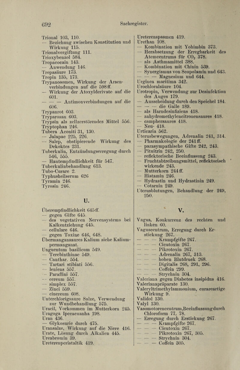 Trional 103, 110. — Beziehung zwischen Konstitution und Wirkung 115. Trionalvergiftung 111. Trioxybenzol 584. Tropacocain 143. — Anwendung 14G. Tropasäure 173. Tropin 135, 173. Trypanosomen, Wirkung der Arsen- verbindungen auf die 598 ff. — Wirkung der Atoxylderivate auf die 601. — — — Antimonverbindungen auf die 606. Trypanrot 603. Tryparosan 603. Trypsin als zcllzerstörendes Mittel 556. Tryptophan 246. Tubera Aconiti 31, 130. — Jalapae 225. 226. — Salep, obstipierende Wirkung des Dekoktes 231. Tuberkulin, Entzündungserregung durch 546, 555. — Hautempfindlichkeit für 547. Tuberkulinbehandlung 613. Tubo-Curare 2. lyphusheilserum 626 Tyramin 246. Tyrosin 246. U. Überempfindlichkeit 645ff. — gegen Gifte 645. des vegetativen Nervensystems bei Kalkentziehung 645. — cellulare 646. — gegen Toxine 646, 648. Übermangansaures Kalium siehe Kalium¬ permanganat. Unguentum basilicum 549. — Terebinthinae 549. — Canthar. 554. — Tartari stibiati 556. — leniens 557. — Paraffini 557. -- cereum 557. — simplex 557. — Zinci 559. — cinereum 608. Unterchlorigsaure Salze, Verwendung zur Wundbehandlung 575. Uracil, Vorkommen im Mutterkorn 245. Uragoga Ipecacuanha 198. Uran 436. — Glykosurie durch 475. Uransalze, Wirkung auf die Niere 416. Urate, Lösung durch Alkalien 445. Ureabromin 39. Ure t.eren p eri s t altik 419. Ureterenspasmen 419. Urethan 108. — Kombination mit Yohimbin 373. — Herabsetzung der Erregbarkeit des Atemcentrums für C02 378. —• als Asthmamittel 388. — Kombination mit Chinin 539. — Synergismus von Scopolamin und 643. — — — Magnesium und 644. Urginea maritima 342. Urochloralsäure 104. Urotropin, Verwendung zur Desinfektion des Auges 179. — Ausscheidung durch den Speichel 184. — — — die Galle 189. — als Harndesinfiziens 418. — anhydromethylencitronensaures 418. — camphersaures 418. — Neu- 418. Urticaria 562. Uterusbewegungen, Adrenalin 241, 314. — Pharmakologie der 241 ff. — parasympathische Gifte 242, 243. — Pituitrin 242, 250. — reflektorische Beeinflussung 243. — Fruchtabtreibungsmittel, reflektorisch wirkende 243. — Mutterkorn 244 ff. — Histamin 246. — Hydrastin und Hydrastinin 249. — Cotarnin 249. Uterusblutungen, Behandlung der 249, 250. V. Vagus, Konkurrenz des rechten und linken 60. Vaguscentrum, Erregung durch Er¬ stickung 267. — — — Krampfgifte 267. — — — Cicutoxin 267. — Pikrotoxin 267. Adrenalin 267, 313. hohen Blutdruck 268. Digitalis 268, 291, 296. — Coffein 299. — Strychnin 304. Valeriana gegen Diabetes insipidus 416. Valerianapräparate 130. Valeryltrimethylammonium, curareartige Wirkung 9. Validol 130. Valyl 130. Vasomotorencentrum,Beeinflussung durch Chloroform 77, 78. — Erregung durch Erstickung 267. — — — Krampfgifte 267. — — — Cicutoxin 267. Pikrotoxin 267, 305. — — Strychnin 304. — — — Coffein 305.