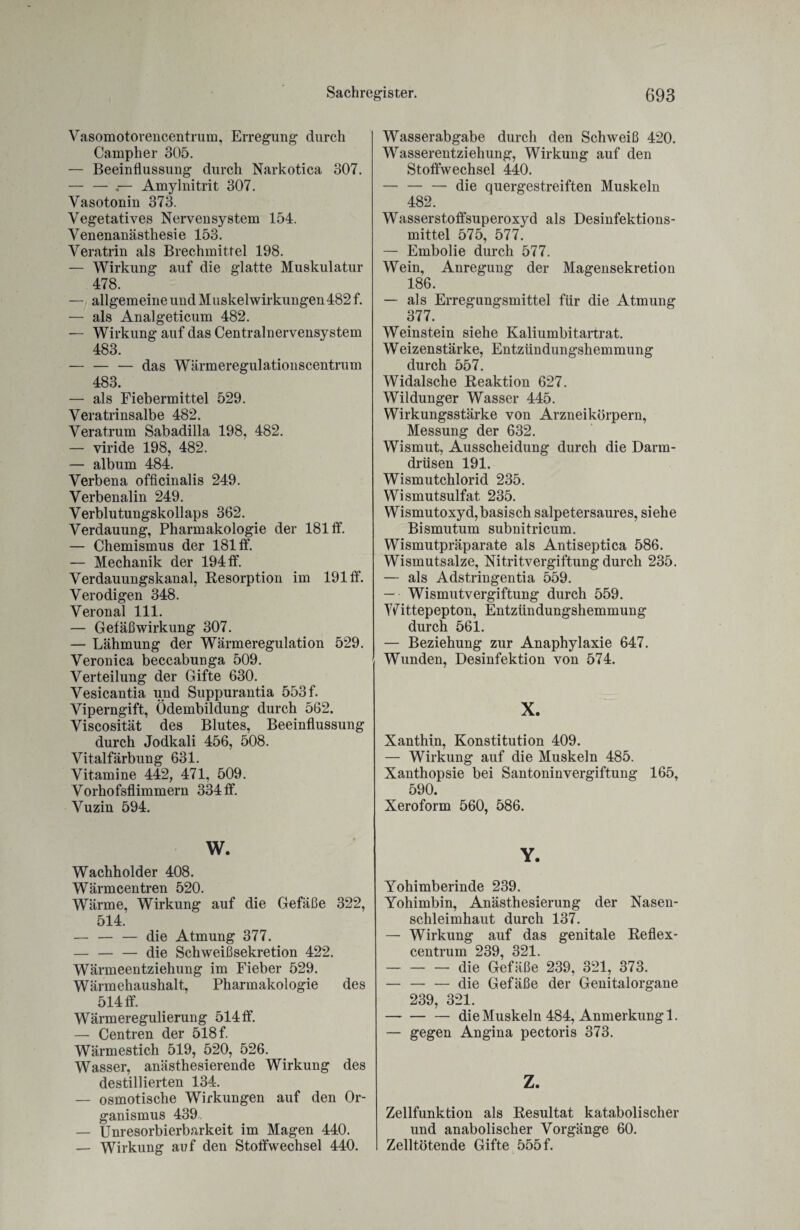 Vasomotorencentrum, Erregung durch Campher 305. — Beeinflussung durch Narkotica 307. — — ,— Amylnitrit 307. Vasotonin 373. Vegetatives Nervensystem 154. Venenanästhesie 153. Veratrin als Brechmittel 198. — Wirkung auf die glatte Muskulatur 478. — allgemeine und Muskel Wirkungen 482 f. — als Analgeticum 482. — Wirkung auf das Centralnervensystem 483. — — — das Wärmeregulationscentrum 483. — als Fiebermittel 529. Veratrinsalbe 482. Veratrum Sabadilla 198, 482. — viride 198, 482. — album 484. Verbena officinalis 249. Verbenalin 249. Verblutungskollaps 362. Verdauung, Pharmakologie der 181 ff. — Chemismus der 181 ff. — Mechanik der 194 ff. Verdauungskanal, Resorption im 191 ff. Verodigen 348. Veronal 111. — Gefäß Wirkung 307. — Lähmung der Wärmeregulation 529. Veronica beccabunga 509. Verteilung der Gifte 630. Vesicantia und Suppurantia 553 f. Viperngift, Ödembildung durch 562. Viscosität des Blutes, Beeinflussung durch Jodkali 456, 508. Vitalfärbung 631. Vitamine 442, 471, 509. Vorhofsflimmern 334 ff. Vuzin 594. w. Wachholder 408. Wärmcentren 520. Wärme, Wirkung auf die Gefäße 322, 514. — — — die Atmung 377. — — — die Schweißsekretion 422. Wärmeentziehung im Fieber 529. Wärmehaushalt, Pharmakologie des 514 ff. Wärmeregulierung 514 ff. — Centren der 518 f. Wärmestich 519, 520, 526. Wasser, anästhesierende Wirkung des destillierten 134. — osmotische Wirkungen auf den Or¬ ganismus 439 — Unresorbierbarkeit im Magen 440. — Wirkung auf den Stoffwechsel 440. Wasserabgabe durch den Schweiß 420. Wasserentziehung, Wirkung auf den Stoffwechsel 440. — — — die quergestreiften Muskeln 482. Wasserstoffsuperoxyd als Desinfektions¬ mittel 575, 577. — Embolie durch 577. Wein, Anregung der Magensekretion 186. — als Erregungsmittel für die Atmung 377. Weinstein siehe Kaliumbitartrat. Weizenstärke, Entzündungshemmung durch 557. Widalsche Reaktion 627. Wildunger Wasser 445. Wirkungsstärke von Arzneikörpern, Messung der 632. Wismut, Ausscheidung durch die Darm¬ drüsen 191. Wismutchlorid 235. Wismutsulfat 235. Wismutoxyd, basisch salpetersaures, siehe Bismutum subnitricum. Wismutpräparate als Antiseptica 586. Wismutsalze, Nitritvergiftung durch 235. — als Adstringentia 559. — Wismutvergiftung durch 559. Wittepepton, Entzündungshemmung durch 561. — Beziehung zur Anaphylaxie 647. Wunden, Desinfektion von 574. X. Xanthin, Konstitution 409. — Wirkung auf die Muskeln 485. Xanthopsie bei Santoninvergiftung 165, 590. Xeroform 560, 586. Y. Yohimberinde 239. Yohimbin, Anästhesierung der Nasen¬ schleimhaut durch 137. — Wirkung auf das genitale Reflex¬ centrum 239, 321. -die Gefäße 239, 321, 373. — -die Gefäße der Genitalorgane 239, 321. -— die Muskeln 484, Anmerkung 1. — gegen Angina pectoris 373. Z. Zellfunktion als Resultat katabolischer und anabolischer Vorgänge 60. Zelltötende Gifte 555 f.