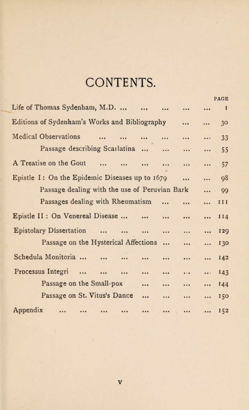 CONTENTS. PAGE Life of Thomas Sydenham, M.D. Editions of Sydenham’s Works and Bibliography Medical Observations . # Passage describing Scarlatina. A Treatise on the Gout . Epistle I: On the Epidemic Diseases up to 1679 Passage dealing with the use of Peruvian Bark Passages dealing with Rheumatism . Epistle II : On Venereal Disease. Epistolary Dissertation . Passage on the Hysterical Affections. Schedula Monitoria. Processus Integri .. Passage on the Small-pox .. Passage on St. Vitus’s Dance . Appendix ... ... ... ... ... ... «« 1 .. 30 ■■ 33 • • 55 •• 57 .. 98 .. 99 .. hi .. 114 .. 129 .. 130 .. 142 •• M3 .. 144 .. 150 ... 152