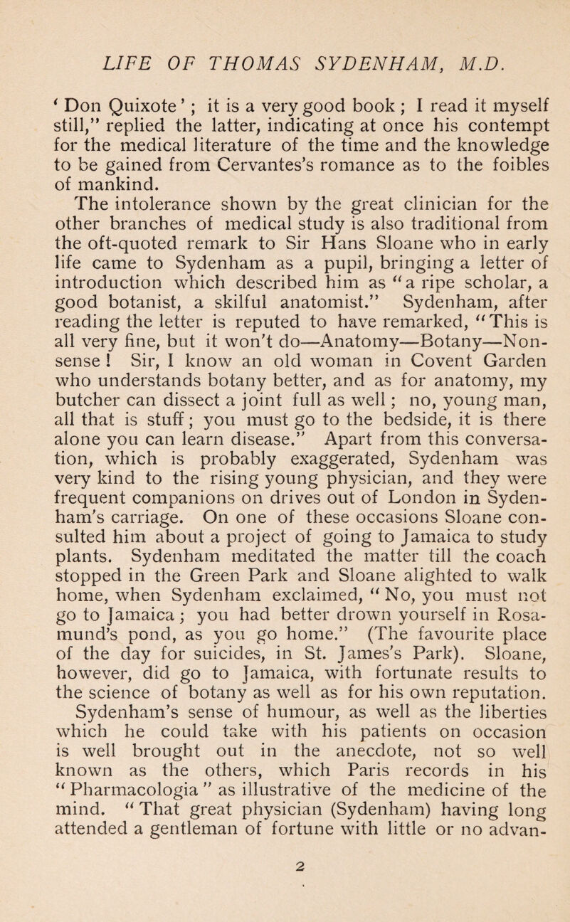 * Don Quixote ’; it is a very good book ; I read it myself still,” replied the latter, indicating at once his contempt for the medical literature of the time and the knowledge to be gained from Cervantes’s romance as to the foibles of mankind. The intolerance shown by the great clinician for the other branches of medical study is also traditional from the oft-quoted remark to Sir Hans Sloane who in early life came to Sydenham as a pupil, bringing a letter of introduction which described him as “a ripe scholar, a good botanist, a skilful anatomist.” Sydenham, after reading the letter is reputed to have remarked, “This is all very fine, but it won’t do—Anatomy—Botany—Non¬ sense ! Sir, I know an old woman in Covent Garden who understands botany better, and as for anatomy, my butcher can dissect a joint full as well; no, young man, all that is stuff; you must go to the bedside, it is there alone you can learn disease.” Apart from this conversa¬ tion, which is probably exaggerated, Sydenham was very kind to the rising young physician, and they were frequent companions on drives out of London in Syden¬ ham’s carriage. On one of these occasions Sloane con¬ sulted him about a project of going to Jamaica to study plants. Sydenham meditated the matter till the coach stopped in the Green Park and Sloane alighted to walk home, when Sydenham exclaimed, “ No, you must not go to Jamaica; you had better drown yourself in Rosa¬ mund’s pond, as you go home.” (The favourite place of the day for suicides, in St. James's Park). Sloane, however, did go to Jamaica, with fortunate results to the science of botany as well as for his own reputation. Sydenham’s sense of humour, as well as the liberties which he could take with his patients on occasion is well brought out in the anecdote, not so well known as the others, which Paris records in his “ Pharmacologia ” as illustrative of the medicine of the mind. “ That great physician (Sydenham) having long attended a gentleman of fortune with little or no advan-