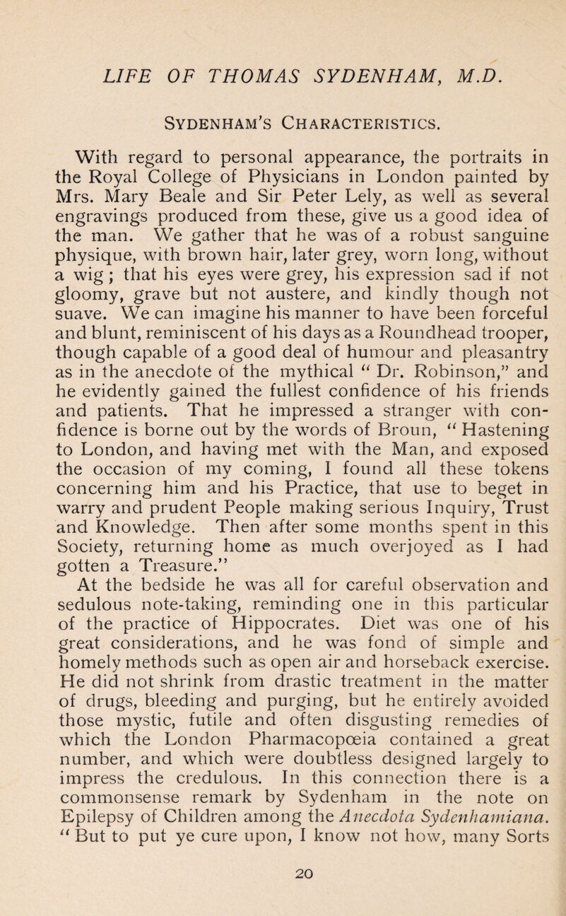 Sydenham's Characteristics. With regard to personal appearance, the portraits in the Royal College of Physicians in London painted by Mrs. Mary Beale and Sir Peter Lely, as well as several engravings produced from these, give us a good idea of the man. We gather that he was of a robust sanguine physique, with brown hair, later grey, worn long, without a wig ; that his eyes were grey, his expression sad if not gloomy, grave but not austere, and kindly though not suave. We can imagine his manner to have been forceful and blunt, reminiscent of his days as a Roundhead trooper, though capable of a good deal of humour and pleasantry as in the anecdote of the mythical “ Dr. Robinson,” and he evidently gained the fullest confidence of his friends and patients. That he impressed a stranger with con¬ fidence is borne out by the words of Broun, u Hastening to London, and having met with the Man, and exposed the occasion of my coming, I found all these tokens concerning him and his Practice, that use to beget in warry and prudent People making serious Inquiry, Trust and Knowledge. Then after some months spent in this Society, returning home as much overjoyed as I had gotten a Treasure.” At the bedside he was all for careful observation and sedulous note-taking, reminding one in this particular of the practice of Hippocrates. Diet was one of his great considerations, and he was fond of simple and homely methods such as open air and horseback exercise. He did not shrink from drastic treatment in the matter of drugs, bleeding and purging, but he entirely avoided those mystic, futile and often disgusting remedies of which the London Pharmacopoeia contained a great number, and which were doubtless designed largely to impress the credulous. In this connection there is a commonsense remark by Sydenham in the note on Epilepsy of Children among the Anecdota Sydenhamiana. u But to put ye cure upon, I know not how, many Sorts