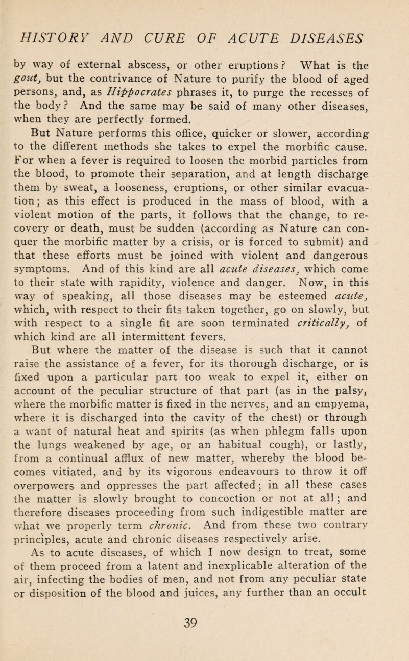 by way of external abscess, or other eruptions ? What is the gout, but the contrivance of Nature to purify the blood of aged persons, and, as Hippocrates phrases it, to purge the recesses of the body ? And the same may be said of many other diseases, when they are perfectly formed. But Nature performs this office, quicker or slower, according to the different methods she takes to expel the morbific cause. For when a fever is required to loosen the morbid particles from the blood, to promote their separation, and at length discharge them by sweat, a looseness, eruptions, or other similar evacua¬ tion; as this effect is produced in the mass of blood, with a violent motion of the parts, it follows that the change, to re¬ covery or death, must be sudden (according as Nature can con¬ quer the morbific matter by a crisis, or is forced to submit) and that these efforts must be joined with violent and dangerous symptoms. And of this kind are all acute diseases, which come to their state with rapidity, violence and danger. Now, in this way of speaking, all those diseases may be esteemed acute, which, with respect to their fits taken together, go on slowly, but writh respect to a single fit are soon terminated critically, of which kind are all intermittent fevers. But where the matter of the disease is such that it cannot raise the assistance of a fever, for its thorough discharge, or is fixed upon a particular part too weak to expel it, either on account of the peculiar structure of that part (as in the palsy, where the morbific matter is fixed in the nerves, and an empyema, where it is discharged into the cavity of the chest) or through a want of natural heat and spirits (as when phlegm falls upon the lungs weakened by age, or an habitual cough), or lastly, from a continual afflux of new matter, whereby the blood be¬ comes vitiated, and by its vigorous endeavours to throw it off overpowers and oppresses the part affected; in all these cases the matter is slowdy brought to concoction or not at all; and therefore diseases proceeding from such indigestible matter are what we properly term chronic. And from these two contrary principles, acute and chronic diseases respectively arise. As to acute diseases, of which I now design to treat, some of them proceed from a latent and inexplicable alteration of the air, infecting the bodies of men, and not from any peculiar state or disposition of the blood and juices, any further than an occult