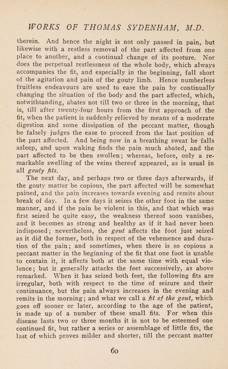 therein. And hence the night is not only passed in pain, but likewise with a restless removal of the part affected from one place to another, and a continual change of its posture. Nor does the perpetual restlessness of the whole body, which always accompanies the fit, and especially in the beginning, fall short of the agitation and pain of the gouty limb. Hence numberless fruitless endeavours are used to ease the pain by continually changing the situation of the body and the part affected, which, notwithtanding, abates not till two or three in the morning, that is, till after twenty-four hours from the first approach of the fit, when the patient is suddenly relieved by means of a moderate digestion and some dissipation of the peccant matter, though he falsely judges the ease to proceed from the last position of the part affected. And being now in a breathing sweat he falls asleep, and upon waking finds the pain much abated, and the part affected to be then swollen; whereas, before, only a re¬ markable swelling of the veins thereof appeared, as is usual in all gouty fits. The next day, and perhaps two or three days afterwards, if the gouty matter be copious, the part affected will be somewhat pained, and the pain increases towards evening and remits about break of day. In a few days it seizes the other foot in the same manner, and if the pain be violent in this, and that which was first seized be quite easy, the weakness thereof soon vanishes, and it becomes as strong and healthy as if it had never been indisposed; nevertheless, the gout affects the foot just seized as it did the former, both in respect of the vehemence and dura¬ tion of the pain; and sometimes, when there is so copious a peccant matter in the beginning of the fit that one foot is unable to contain it, it affects both at the same time with equal vio¬ lence ; but it generally attacks the feet successively, as above remarked. When it has seized both feet, the following fits are irregular, both with respect to the time of seizure and their continuance, but the pain always increases in the evening and remits in the morning; and what we call a fit of the goutj which goes off sooner or later, according to the age of the patient, is made up of a number of these small fits. For when this disease lasts two or three months it is not to be esteemed one continued fit, but rather a series or assemblage of little fits, the last of which proves milder and shorter, till the peccant matter 6o