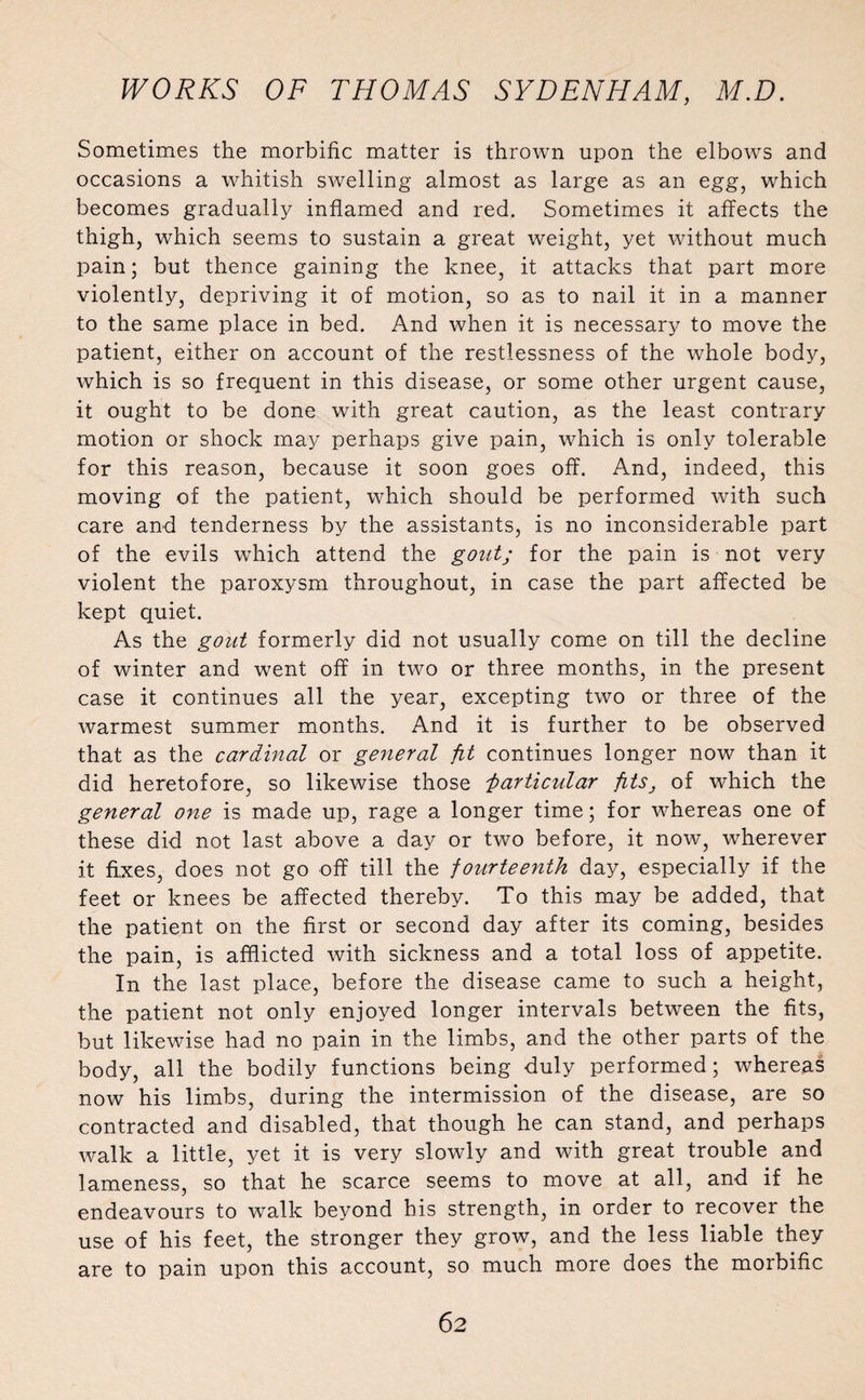 Sometimes the morbific matter is thrown upon the elbows and occasions a whitish swelling almost as large as an egg, which becomes gradually inflamed and red. Sometimes it affects the thigh, which seems to sustain a great weight, yet without much pain; but thence gaining the knee, it attacks that part more violently, depriving it of motion, so as to nail it in a manner to the same place in bed. And when it is necessary to move the patient, either on account of the restlessness of the whole body, which is so frequent in this disease, or some other urgent cause, it ought to be done with great caution, as the least contrary motion or shock may perhaps give pain, which is only tolerable for this reason, because it soon goes off. And, indeed, this moving of the patient, which should be performed with such care and tenderness by the assistants, is no inconsiderable part of the evils which attend the gout; for the pain is not very violent the paroxysm throughout, in case the part affected be kept quiet. As the gout formerly did not usually come on till the decline of winter and went off in two or three months, in the present case it continues all the year, excepting two or three of the warmest summer months. And it is further to be observed that as the cardinal or general fit continues longer now than it did heretofore, so likewise those i>articular fits, of which the general one is made up, rage a longer time; for whereas one of these did not last above a day or two before, it now, wherever it fixes, does not go off till the fourteenth day, especially if the feet or knees be affected thereby. To this may be added, that the patient on the first or second day after its coming, besides the pain, is afflicted with sickness and a total loss of appetite. In the last place, before the disease came to such a height, the patient not only enjoyed longer intervals between the fits, but likewise had no pain in the limbs, and the other parts of the body, all the bodily functions being duly performed; whereas now his limbs, during the intermission of the disease, are so contracted and disabled, that though he can stand, and perhaps walk a little, yet it is very slowly and with great trouble and lameness, so that he scarce seems to move at all, and if he endeavours to walk beyond his strength, in order to recover the use of his feet, the stronger they grow, and the less liable they are to pain upon this account, so much more does the morbific