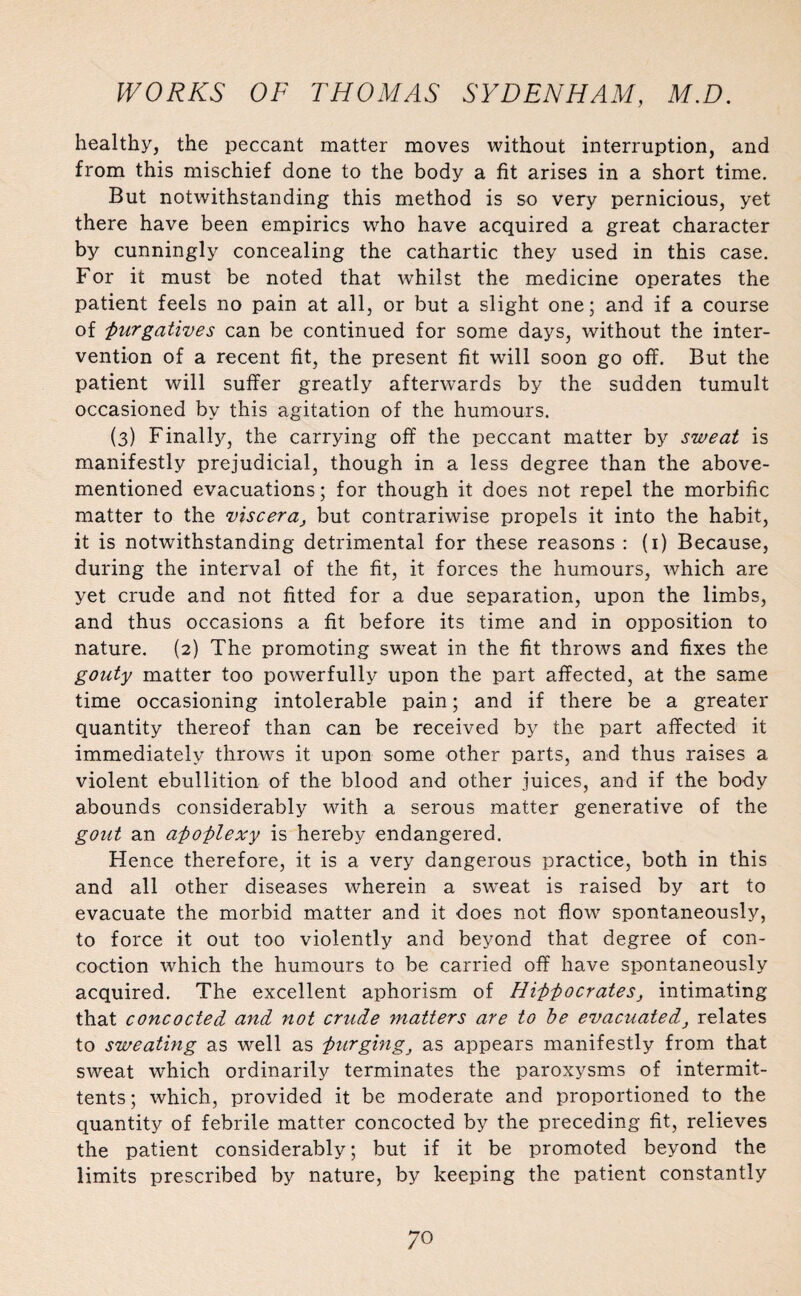 healthy, the peccant matter moves without interruption, and from this mischief done to the body a fit arises in a short time. But notwithstanding this method is so very pernicious, yet there have been empirics who have acquired a great character by cunningly concealing the cathartic they used in this case. For it must be noted that whilst the medicine operates the patient feels no pain at all, or but a slight one; and if a course of purgatives can be continued for some days, without the inter¬ vention of a recent fit, the present fit will soon go off. But the patient will suffer greatly afterwards by the sudden tumult occasioned by this agitation of the humours. (3) Finally, the carrying off the peccant matter by sweat is manifestly prejudicial, though in a less degree than the above- mentioned evacuations; for though it does not repel the morbific matter to the viscera, but contrariwise propels it into the habit, it is notwithstanding detrimental for these reasons : (1) Because, during the interval of the fit, it forces the humours, which are yet crude and not fitted for a due separation, upon the limbs, and thus occasions a fit before its time and in opposition to nature. (2) The promoting sweat in the fit throws and fixes the gouty matter too powerfully upon the part affected, at the same time occasioning intolerable pain; and if there be a greater quantity thereof than can be received by the part affected it immediately throws it upon some other parts, and thus raises a violent ebullition of the blood and other juices, and if the body abounds considerably with a serous matter generative of the gout an apoplexy is hereby endangered. Hence therefore, it is a very dangerous practice, both in this and all other diseases wherein a sweat is raised by art to evacuate the morbid matter and it does not flow spontaneously, to force it out too violently and beyond that degree of con¬ coction which the humours to be carried off have spontaneously acquired. The excellent aphorism of Hippocrates, intimating that concocted and not crude matters are to be evacuated, relates to sweating as well as purging, as appears manifestly from that sweat which ordinarily terminates the paroxysms of intermit- tents; which, provided it be moderate and proportioned to the quantity of febrile matter concocted by the preceding fit, relieves the patient considerably; but if it be promoted beyond the limits prescribed by nature, by keeping the patient constantly