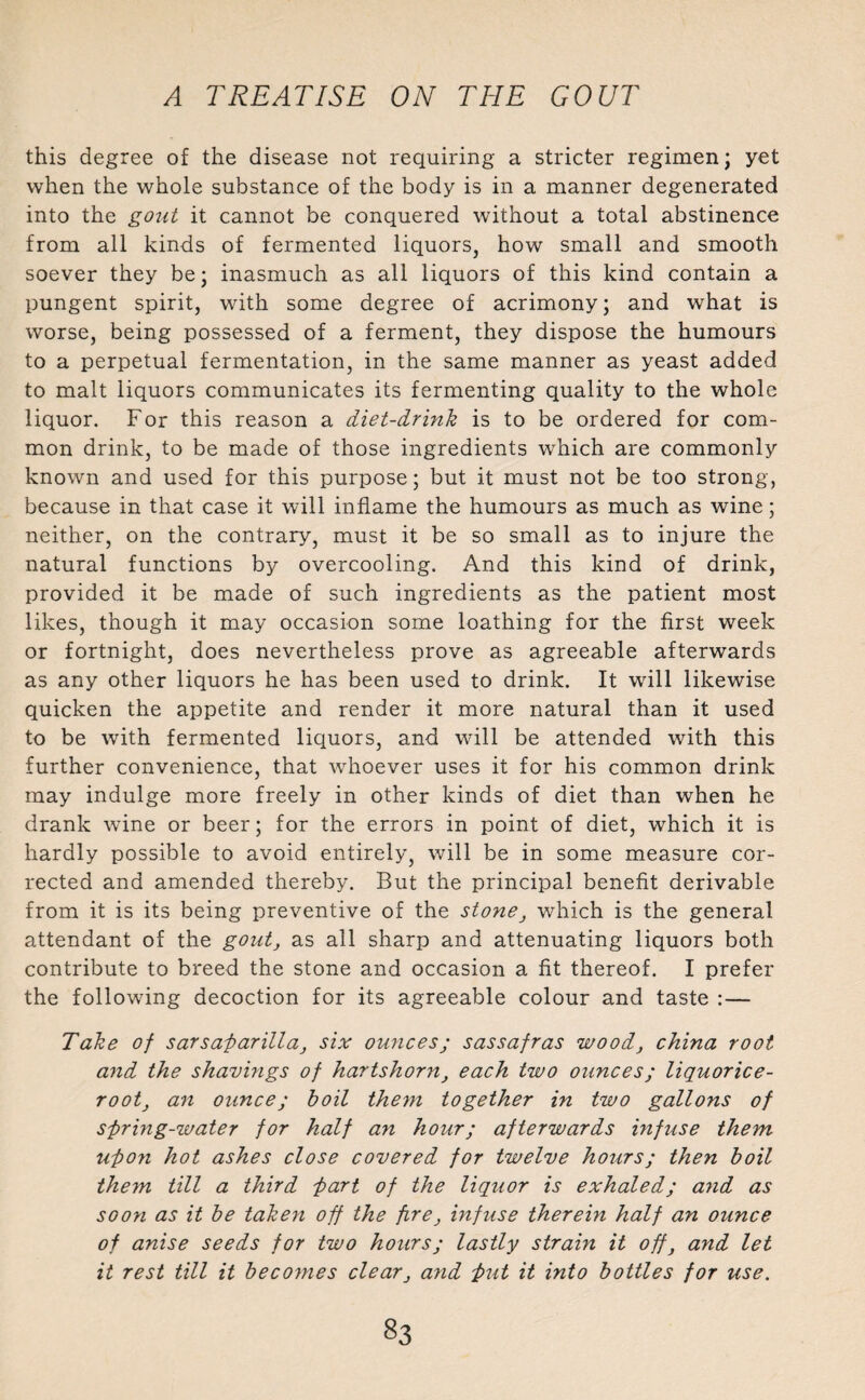 this degree of the disease not requiring a stricter regimen; yet when the whole substance of the body is in a manner degenerated into the gout it cannot be conquered without a total abstinence from all kinds of fermented liquors, how small and smooth soever they be; inasmuch as all liquors of this kind contain a pungent spirit, with some degree of acrimony; and what is worse, being possessed of a ferment, they dispose the humours to a perpetual fermentation, in the same manner as yeast added to malt liquors communicates its fermenting quality to the whole liquor. For this reason a diet-drink is to be ordered for com¬ mon drink, to be made of those ingredients which are commonly known and used for this purpose; but it must not be too strong, because in that case it will inflame the humours as much as wine; neither, on the contrary, must it be so small as to injure the natural functions by overcooling. And this kind of drink, provided it be made of such ingredients as the patient most likes, though it may occasion some loathing for the first week or fortnight, does nevertheless prove as agreeable afterwards as any other liquors he has been used to drink. It will likewise quicken the appetite and render it more natural than it used to be with fermented liquors, and will be attended with this further convenience, that whoever uses it for his common drink may indulge more freely in other kinds of diet than when he drank wine or beer; for the errors in point of diet, which it is hardly possible to avoid entirely, will be in some measure cor¬ rected and amended thereby. But the principal benefit derivable from it is its being preventive of the stone, which is the general attendant of the gout, as all sharp and attenuating liquors both contribute to breed the stone and occasion a fit thereof. I prefer the following decoction for its agreeable colour and taste :— Take of sarsaparilla, six ounces; sassafras wood, china root and the shavings of hartshorn, each two ounces; liquorice- root, an ounce; boil them together in two gallons of spring-water for half an hour; afterwards infuse them upon hot ashes close covered for twelve hours; then boil them till a third part of the liquor is exhaled; and as soon as it be taken off the fire, infuse therein half an ounce of anise seeds for two hours; lastly strain it off, and let it rest till it becomes clear, and Put it into bottles for use.