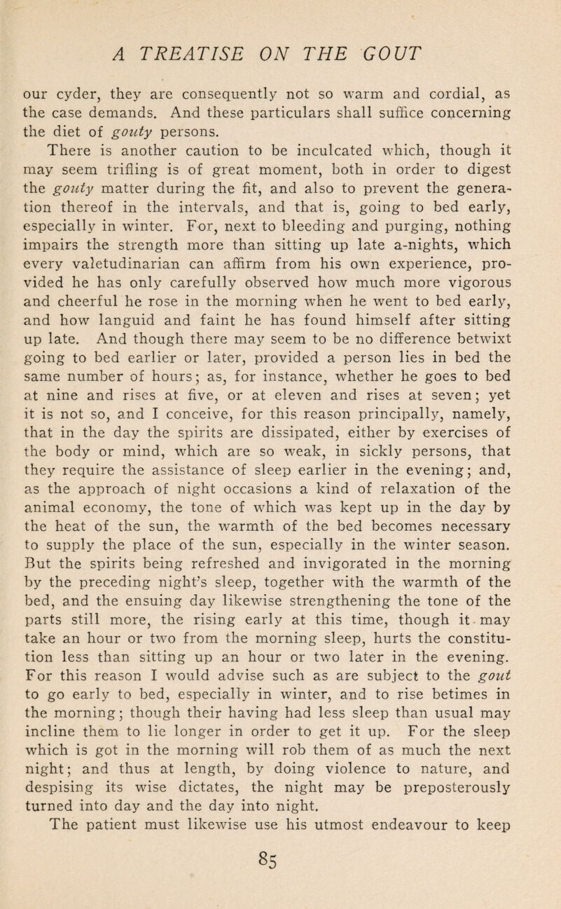 our cyder, they are consequently not so warm and cordial, as the case demands. And these particulars shall suffice concerning the diet of gouty persons. There is another caution to be inculcated which, though it may seem trifling is of great moment, both in order to digest the gouty matter during the fit, and also to prevent the genera- tion thereof in the intervals, and that is, going to bed early, especially in winter. For, next to bleeding and purging, nothing impairs the strength more than sitting up late a-nights, which every valetudinarian can affirm from his own experience, pro¬ vided he has only carefully observed how much more vigorous and cheerful he rose in the morning when he went to bed early, and how languid and faint he has found himself after sitting up late. And though there may seem to be no difference betwixt going to bed earlier or later, provided a person lies in bed the same number of hours; as, for instance, whether he goes to bed at nine and rises at five, or at eleven and rises at seven; yet it is not so, and I conceive, for this reason principally, namely, that in the day the spirits are dissipated, either by exercises of the body or mind, which are so weak, in sickly persons, that they require the assistance of sleep earlier in the evening; and, as the approach of night occasions a kind of relaxation of the animal economy, the tone of which was kept up in the day by the heat of the sun, the warmth of the bed becomes necessary to supply the place of the sun, especially in the winter season. But the spirits being refreshed and invigorated in the morning by the preceding night’s sleep, together with the warmth of the bed, and the ensuing day likewise strengthening the tone of the parts still more, the rising early at this time, though it may take an hour or two from the morning sleep, hurts the constitu¬ tion less than sitting up an hour or two later in the evening. For this reason I would advise such as are subject to the gout to go early to bed, especially in winter, and to rise betimes in the morning; though their having had less sleep than usual may incline them to lie longer in order to get it up. For the sleep which is got in the morning will rob them of as much the next night; and thus at length, by doing violence to nature, and despising its wise dictates, the night may be preposterously turned into day and the day into night. The patient must likewise use his utmost endeavour to keep