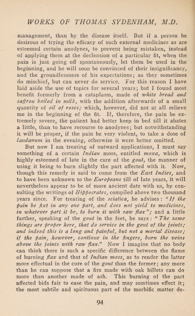 management, than by the disease itself. But if a person be desirous of trying the efficacy of such external medicines as are esteemed certain anodynes, to prevent being mistaken, instead of applying them at the declension of a particular fit, when the pain is just going off spontaneously, let them be used in the beginning, and he will soon be convinced of their insignificancy, and the groundlessness of his expectations; as they sometimes do mischief, but can never do service. For this reason I have laid aside the use of topics for several years; but I found most benefit formerly from a cataplasm, made of white bread, and saffron boiled in milk, with the addition afterwards of a small quantity of oil of roses; which, however, did not at all relieve me in the beginning of the fit. If, therefore, the pain be ex¬ tremely severe, the patient had better keep in bed till it abates a little, than to have recourse to anodynes; but notwithstanding it will be proper, if the pain be very violent, to take a dose of laudanum in the evening, otherwise it were better omitted. But now I am treating of outward applications, I must say something of a certain Indian moss, entitled moxa, which is highly esteemed of late in the cure of the gout, the manner of using it being to burn slightly the part affected with it. Now, though this remedy is said to come from the East Indies, and to have been unknown to the Europeans till of late years, it will nevertheless appear to be of more ancient date with us, by con¬ sulting the writings of Hipocrates, compiled above two thousand years since. For treating of the sciatica, he advises: “// the pain be fixt in any one -part, and does not yield to medicines, in whatever part it be, to burn it with raiv flax and a little farther, speaking of the gout in the feet, he says : “ The same things are proper here, that do service in the gout of the joints; and indeed this is a long and painful, but not a mortal disease; if the pain, however, continue in the fingers, burn the veins above the joints with raw flax A Now I imagine that no body can think there is such a specific difference between the flame of burning flax and that of Indian moss, as to render the latter more effectual in the cure of the gout than the former; any more than he can suppose that a fire made with oak billets can do more than another made of ash. This burning of the part affected bids fair to ease the pain, and may somtimes effect it; the most subtile and spirituous part of the morbific matter de-