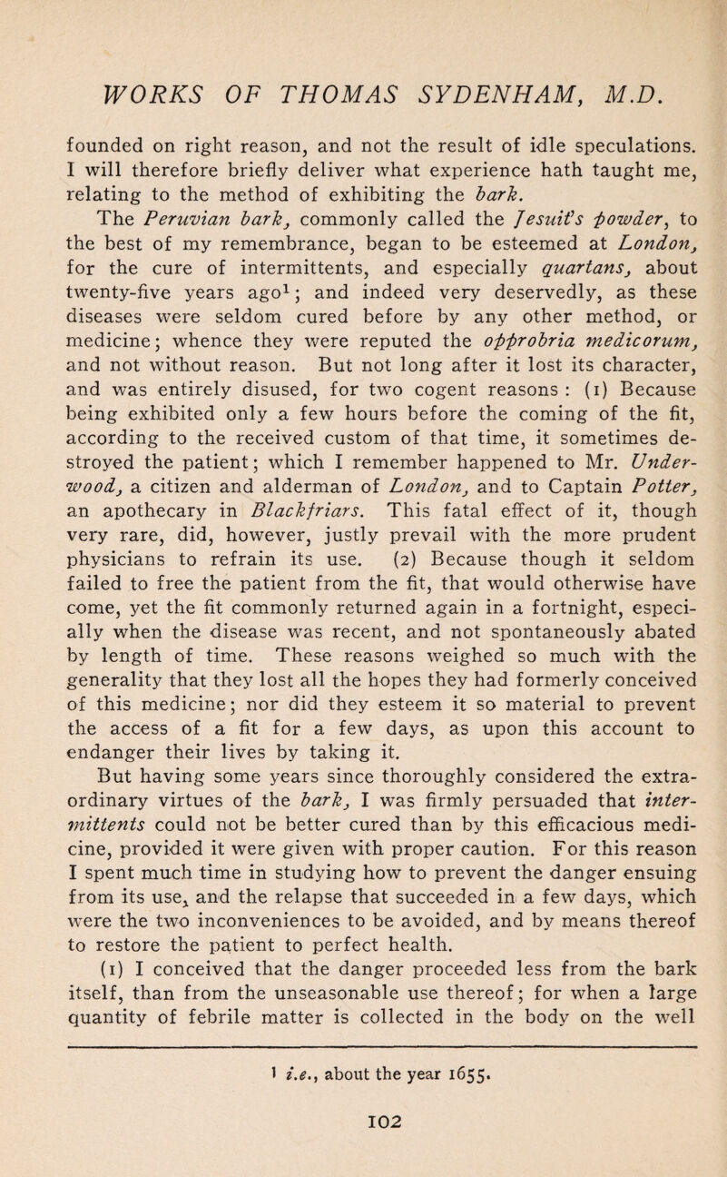 founded on right reason, and not the result of idle speculations. I will therefore briefly deliver what experience hath taught me, relating to the method of exhibiting the bark. The Peruvian barkcommonly called the Jesuit's Jowder, to the best of my remembrance, began to be esteemed at London, for the cure of intermittents, and especially quartanSj about twenty-five years ago1; and indeed very deservedly, as these diseases were seldom cured before by any other method, or medicine; whence they were reputed the ofifirobria medicorum, and not without reason. But not long after it lost its character, and was entirely disused, for two cogent reasons : (i) Because being exhibited only a few hours before the coming of the fit, according to the received custom of that time, it sometimes de¬ stroyed the patient; which I remember happened to Mr. Under- woodj a citizen and alderman of Londonand to Captain Potter, an apothecary in Blackfriars. This fatal effect of it, though very rare, did, however, justly prevail with the more prudent physicians to refrain its use. (2) Because though it seldom failed to free the patient from the fit, that would otherwise have come, yet the fit commonly returned again in a fortnight, especi¬ ally when the disease was recent, and not spontaneously abated by length of time. These reasons weighed so much with the generality that they lost all the hopes they had formerly conceived of this medicine; nor did they esteem it so material to prevent the access of a fit for a few days, as upon this account to endanger their lives by taking it. But having some years since thoroughly considered the extra¬ ordinary virtues of the bark} I was firmly persuaded that inter¬ mittents could not be better cured than by this efficacious medi¬ cine, provided it were given with proper caution. For this reason I spent much time in studying how to prevent the danger ensuing from its use* and the relapse that succeeded in a few days, which were the two inconveniences to be avoided, and by means thereof to restore the patient to perfect health. (1) I conceived that the danger proceeded less from the bark itself, than from the unseasonable use thereof; for when a large quantity of febrile matter is collected in the body on the well 1 i.e., about the year 1655.