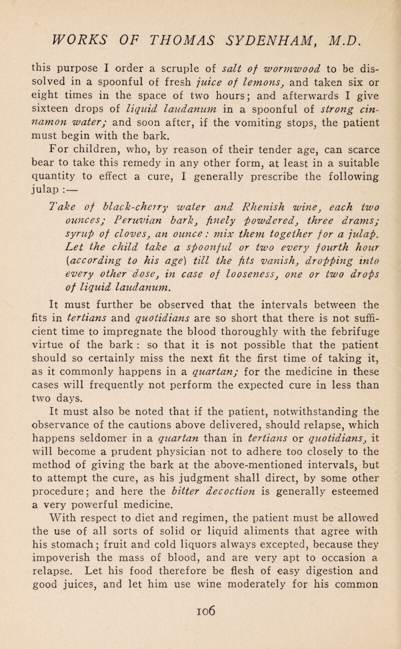 this purpose I order a scruple of salt of wormwood to be dis¬ solved in a spoonful of fresh juice of lemons, and taken six or eight times in the space of two hours; and afterwards I give sixteen drops of liquid laudanum in a spoonful of strong cin¬ namon water; and soon after, if the vomiting stops, the patient must begin with the bark. For children, who, by reason of their tender age, can scarce bear to take this remedy in any other form, at least in a suitable quantity to effect a cure, I generally prescribe the following julap :— Take of black-cherry water and Rhenish wine, each two ounces; Peruvian bark, finely powdered, three drams; syruf) of cloves, an ounce: mix them together for a julap. Let the child take a spoonful or two every fourth hour {>according to his age) till the fits vanish, dropping into every other dose, in case of looseness, one or two drops of liquid laudanum. It must further be observed that the intervals between the fits in tertians and quotidians are so short that there is not suffi¬ cient time to impregnate the blood thoroughly with the febrifuge virtue of the bark : so that it is not possible that the patient should so certainly miss the next fit the first time of taking it, as it commonly happens in a quartan; for the medicine in these cases will frequently not perform the expected cure in less than two days. It must also be noted that if the patient, notwithstanding the observance of the cautions above delivered, should relapse, which happens seldomer in a quartan than in tertians or quotidians, it will become a prudent physician not to adhere too closely to the method of giving the bark at the above-mentioned intervals, but to attempt the cure, as his judgment shall direct, by some other procedure; and here the bitter decoction is generally esteemed a very powerful medicine. With respect to diet and regimen, the patient must be allowed the use of all sorts of solid or liquid aliments that agree with his stomach; fruit and cold liquors always excepted, because they impoverish the mass of blood, and are very apt to occasion a relapse. Let his food therefore be flesh of easy digestion and good juices, and let him use wine moderately for his common