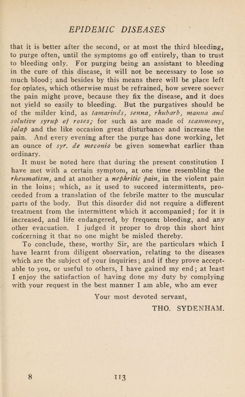 that it is better after the second, or at most the third bleeding, to purge often, until the symptoms go off entirely, than to trust to bleeding only. For purging being an assistant to bleeding in the cure of this disease, it will not be necessary to lose so much blood; and besides by this means there will be place left for opiates, which otherwise must be refrained, how severe soever the pain might prove, because they fix the disease, and it does not yield so easily to bleeding. But the purgatives should be of the milder kind, as tamarinds} sennarhubarb, manna and solutive syrup of roses; for such as are made of scammony, jalap and the like occasion great disturbance and increase the pain. And every evening after the purge has done working, let an ounce of syr. de meconio be given somewhat earlier than ordinary. It must be noted here that during the present constitution I have met with a certain symptom, at one time resembling the rheumatism, and at another a nephritic Painin the violent pain in the loins; which, as it used to succeed intermittents, pro¬ ceeded from a translation of the febrile matter to the muscular parts of the body. But this disorder did not require a different treatment from the intermittent which it accompanied; for it is increased, and life endangered, by frequent bleeding, and any other evacuation. I judged it proper to drop this short hint concerning it that no one might be misled thereby. To conclude, these, worthy Sir, are the particulars which I have learnt from diligent observation, relating to the diseases which are the subject of your inquiries; and if they prove accept¬ able to you, or useful to others, I have gained my end; at least I enjoy the satisfaction of having done my duty by complying with your request in the best manner I am able, who am ever Your most devoted servant, THO. SYDENHAM.