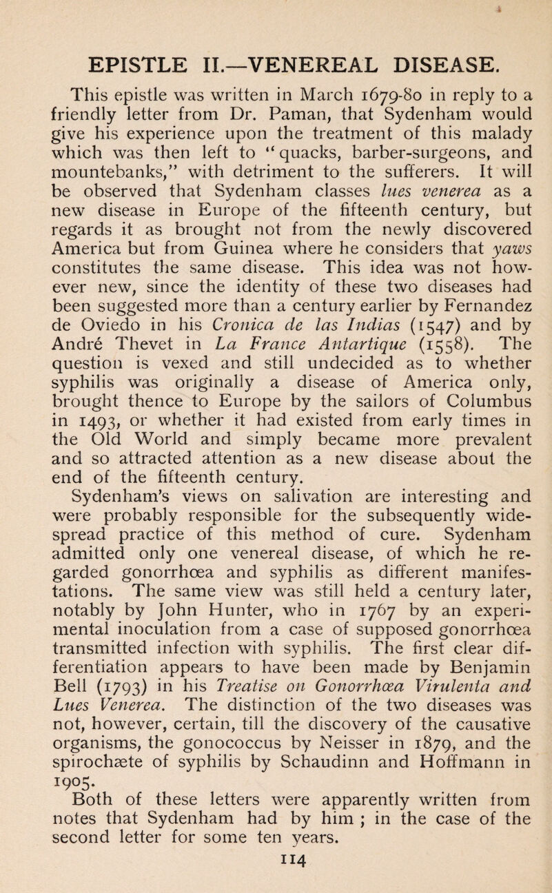 EPISTLE II.—VENEREAL DISEASE. This epistle was written in March 1679-80 in reply to a friendly letter from Dr. Paman, that Sydenham would give his experience upon the treatment of this malady which was then left to “ quacks, barber-surgeons, and mountebanks,” with detriment to the sufferers. It will be observed that Sydenham classes lues venerea as a new disease in Europe of the fifteenth century, but regards it as brought not from the newly discovered America but from Guinea where he considers that yaws constitutes the same disease. This idea was not how¬ ever new, since the identity of these two diseases had been suggested more than a century earlier by Fernandez de Oviedo in his Cronica de las Indias (1547) and by Andre Thevet in La France Antartique (1558). The question is vexed and still undecided as to whether syphilis was originally a disease of America only, brought thence to Europe by the sailors of Columbus in 1493, or whether it had existed from early times in the Old World and simply became more prevalent and so attracted attention as a new disease about the end of the fifteenth century. Sydenham’s views on salivation are interesting and were probably responsible for the subsequently wide¬ spread practice of this method of cure. Sydenham admitted only one venereal disease, of which he re¬ garded gonorrhoea and syphilis as different manifes¬ tations. The same view was still held a century later, notably by John Hunter, who in 1767 by an experi¬ mental inoculation from a case of supposed gonorrhoea transmitted infection with syphilis. The first clear dif¬ ferentiation appears to have been made by Benjamin Bell (1793) m his Treatise on Gonorrhoea Virulenta and Lues Venerea. The distinction of the two diseases was not, however, certain, till the discovery of the causative organisms, the gonococcus by Neisser in 1879, and the spirochaete of syphilis by Schaudinn and Hoffmann in 1905. Both of these letters were apparently written from notes that Sydenham had by him ; in the case of the second letter for some ten years.